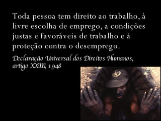 Toda pessoa tem direito ao trabalho, à livre escolha de emprego, a condições justas e favoráveis de trabalho e à proteção contra o desemprego. Declaração Universal dos Direitos Humanos,  artigo XXIII, 1948 