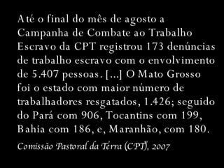 Até o final do mês de agosto a Campanha de Combate ao Trabalho Escravo da CPT registrou 173 denúncias de trabalho escravo com o envolvimento de 5.407 pessoas. [...] O Mato Grosso foi o estado com maior número de trabalhadores resgatados, 1.426; seguido do Pará com 906, Tocantins com 199, Bahia com 186, e, Maranhão, com 180.  Comissão Pastoral da Terra (CPT), 2007 