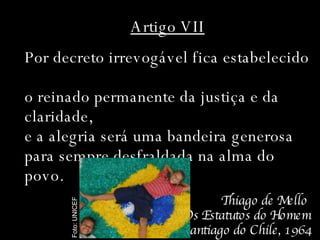 Artigo VII Por decreto irrevogável fica estabelecido  o reinado permanente da justiça e da  claridade,  e a alegria será uma bandeira generosa  para sempre desfraldada na alma do povo. Thiago de Mello  Os Estatutos do Homem Santiago do Chile, 1964 Foto: UNICEF 