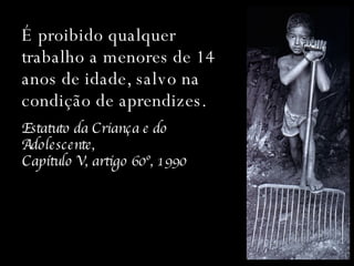 É proibido qualquer trabalho a menores de 14 anos de idade, salvo na condição de aprendizes. Estatuto da Criança e do Adolescente,  Capítulo V, artigo 60º, 1990 