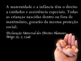 A maternidade e a infância têm o direito a cuidados e assistência especiais. Todas as crianças nascidas dentro ou fora de matrimônio, gozarão da mesma proteção social. Declaração Universal dos Direitos Humanos,  Artigo 25, 2, 1948 