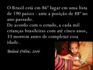 O Brasil está em 86º lugar em uma lista de 190 países - ante a posição de 88º no ano passado. De acordo com o estudo, a cada mil crianças brasileiras com até cinco anos, 33 morrem antes de completar essa idade. Badauê Online, 2006 
