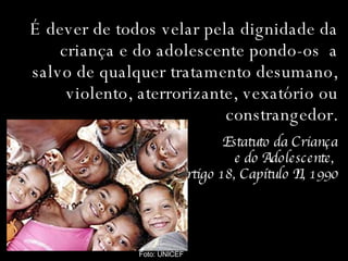 É dever de todos velar pela dignidade da criança e do adolescente pondo-os  a salvo de qualquer tratamento desumano, violento, aterrorizante, vexatório ou constrangedor. Estatuto da Criança e do Adolescente,  Artigo 18, Capítulo II, 1990 Foto: UNICEF 