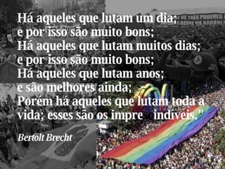 Há aqueles que lutam um dia;  e por isso são muito bons; Há aqueles que lutam muitos dias;  e por isso são muito bons; Há aqueles que lutam anos;  e são melhores ainda; Porém há aqueles que lutam toda a vida; esses são os impre sc indíveis." Bertolt Brecht  