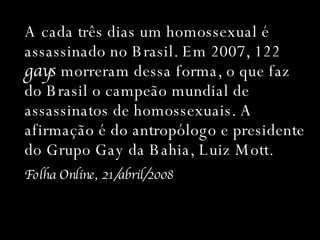 A cada três dias um homossexual é assassinado no Brasil. Em 2007, 122  gays  morreram dessa forma, o que faz do Brasil o campeão mundial de assassinatos de homossexuais. A afirmação é do antropólogo e presidente do Grupo Gay da Bahia, Luiz Mott.  Folha Online, 21/abril/2008 