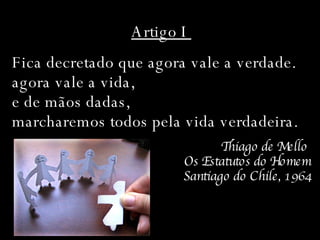 Artigo I  Fica decretado que agora vale a verdade.  agora vale a vida,  e de mãos dadas,  marcharemos todos pela vida verdadeira. Thiago de Mello  Os Estatutos do Homem Santiago do Chile, 1964 