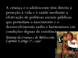 A criança e o adolescente têm direito à proteção à vida e à saúde mediante a efetivação de políticas sociais públicas que permitam o nascimento e o desenvolvimento sadio e harmonioso em condições dignas de existência. Estatuto da Criança e do Adolescente,  Capítulo I, artigo 7º., 1990 Foto: UNICEF 