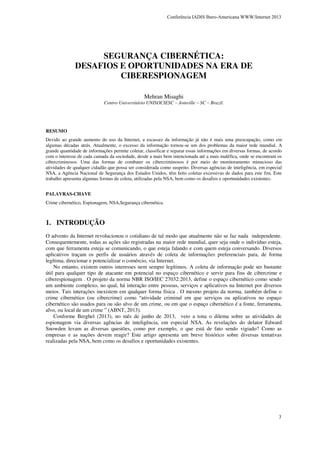 Conferência IADIS Ibero-Americana WWW/Internet 2013

SEGURANÇA CIBERNÉTICA:
DESAFIOS E OPORTUNIDADES NA ERA DE
CIBERESPIONAGEM
Mehran Misaghi

Centro Universitário UNISOCIESC – Joinville – SC – Brazil.

RESUMO
Devido ao grande aumento do uso da Internet, a escassez da informação já não é mais uma preocupação, como em
algumas décadas atrás. Atualmente, o excesso da informação tornou-se um dos problemas da maior rede mundial. A
grande quantidade de informações permite coletar, classificar e separar essas informações em diversas formas, de acordo
com o interesse de cada camada da sociedade, desde a mais bem intencionada até a mais maléfica, onde se encontram os
cibercriminosos. Uma das formas de combater os cibercriminosos é por meio do monitoramento minucioso das
atividades de qualquer cidadão que possa ser considerada como suspeito. Diversas agências de inteligência, em especial
NSA, a Agência Nacional de Segurança dos Estados Unidos, têm feito coletas excessivas de dados para este fim. Este
trabalho apresenta algumas formas de coleta, utilizadas pela NSA, bem como os desafios e oportunidades existentes.
PALAVRAS-CHAVE
Crime cibernético, Espionagem, NSA,Segurança cibernética.

1. INTRODUÇÃO
O advento da Internet revolucionou o cotidiano de tal modo que atualmente não se faz nada independente.
Consequentemente, todas as ações são registradas na maior rede mundial, quer seja onde o indivíduo esteja,
com que ferramenta esteja se comunicando, o que esteja falando e com quem esteja conversando. Diversos
aplicativos traçam os perfis de usuários através de coleta de informações preferenciais para, de forma
legítima, direcionar e potencializar o comércio, via Internet.
No entanto, existem outros interesses nem sempre legítimos. A coleta de informação pode ser bastante
útil para qualquer tipo de atacante em potencial no espaço cibernético e servir para fins de cibercrime e
ciberespionagem . O projeto da norma NBR ISO/IEC 27032:2013, define o espaço cibernético como sendo
um ambiente complexo, no qual, há interação entre pessoas, serviços e aplicativos na Internet por diversos
meios. Tais interações inexistem em qualquer forma física . O mesmo projeto da norma, também define o
crime cibernético (ou cibercrime) como “atividade criminal em que serviços ou aplicativos no espaço
cibernético são usados para ou são alvo de um crime, ou em que o espaço cibernético é a fonte, ferramenta,
alvo, ou local de um crime ” (ABNT, 2013).
Conforme Berghel (2013), no mês de junho de 2013, veio a tona o dilema sobre as atividades de
espionagem via diversas agências de inteligência, em especial NSA. As revelações do delator Edward
Snowden levam as diversas questões, como por exemplo, o que está de fato sendo vigiado? Como as
empresas e as nações devem reagir? Este artigo apresenta um breve histórico sobre diversas tentativas
realizadas pela NSA, bem como os desafios e oportunidades existentes.

3

 