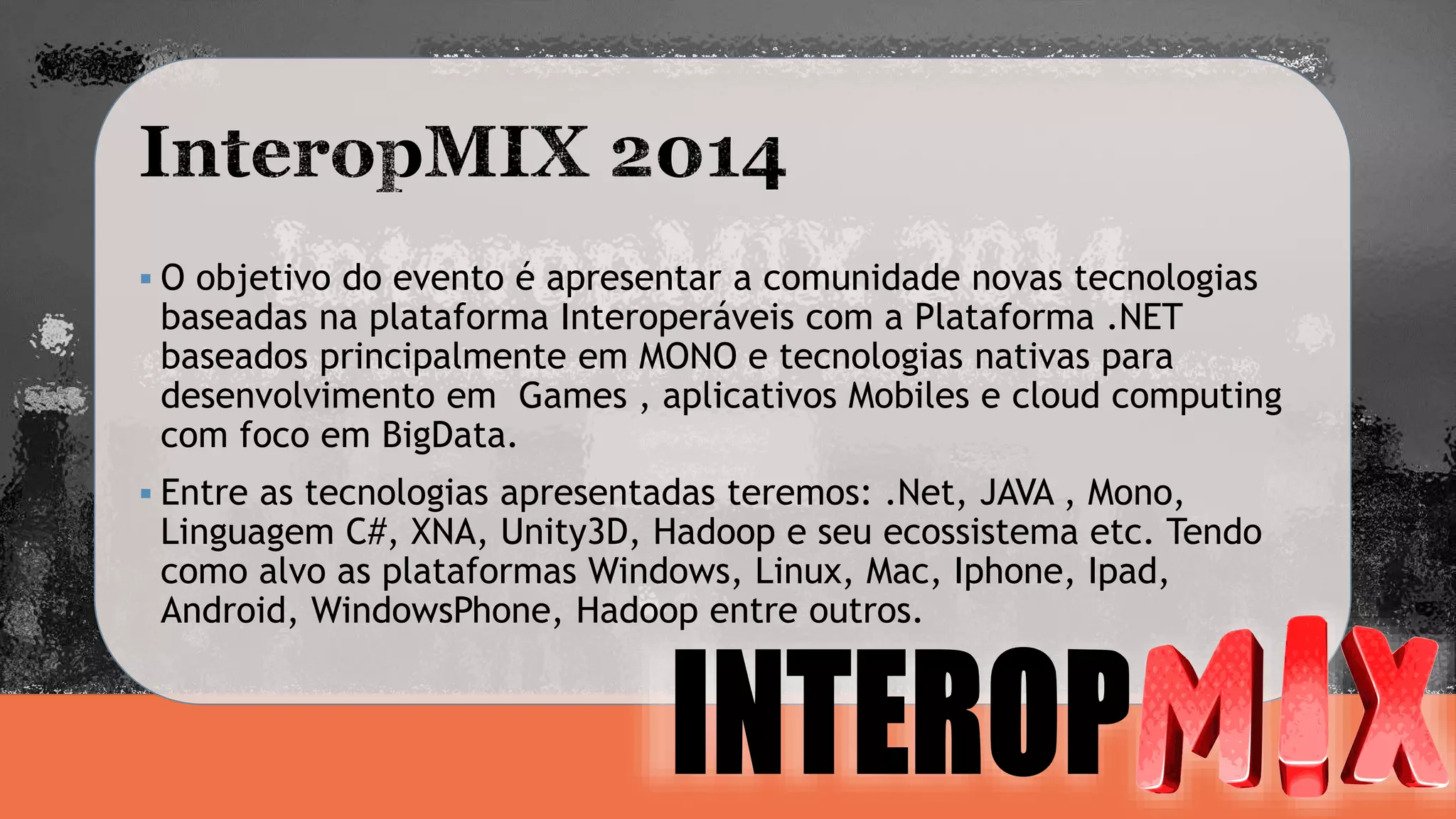  O objetivo do evento é apresentar a comunidade novas tecnologias 
baseadas na plataforma Interoperáveis com a Plataforma .NET 
baseados principalmente em MONO e tecnologias nativas para 
desenvolvimento em Games , aplicativos Mobiles e cloud computing 
com foco em BigData. 
 Entre as tecnologias apresentadas teremos: .Net, JAVA , Mono, 
Linguagem C#, XNA, Unity3D, Hadoop e seu ecossistema etc. Tendo 
como alvo as plataformas Windows, Linux, Mac, Iphone, Ipad, 
Android, WindowsPhone, Hadoop entre outros. 
 