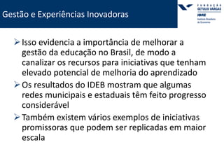 Gestão e Experiências Inovadoras 
 Isso evidencia a importância de melhorar a 
gestão da educação no Brasil, de modo a 
canalizar os recursos para iniciativas que tenham 
elevado potencial de melhoria do aprendizado 
Os resultados do IDEB mostram que algumas 
redes municipais e estaduais têm feito progresso 
considerável 
Também existem vários exemplos de iniciativas 
promissoras que podem ser replicadas em maior 
escala 
 