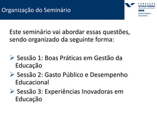 Organização do Seminário 
Este seminário vai abordar essas questões, 
sendo organizado da seguinte forma: 
 Sessão 1: Boas Práticas em Gestão da 
Educação 
 Sessão 2: Gasto Público e Desempenho 
Educacional 
 Sessão 3: Experiências Inovadoras em 
Educação 
