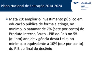 Plano Nacional de Educação 2014-2024 
Plano Nacional de Educação 2014-2024 
Meta 20: ampliar o investimento público em 
educação pública de forma a atingir, no 
mínimo, o patamar de 7% (sete por cento) do 
Produto Interno Bruto - PIB do País no 5º 
(quinto) ano de vigência desta Lei e, no 
mínimo, o equivalente a 10% (dez por cento) 
do PIB ao final do decênio 
 