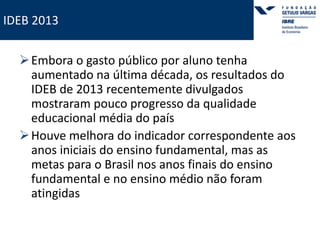 IDEB 2013 
Embora o gasto público por aluno tenha 
aumentado na última década, os resultados do 
IDEB de 2013 recentemente divulgados 
mostraram pouco progresso da qualidade 
educacional média do país 
Houve melhora do indicador correspondente aos 
anos iniciais do ensino fundamental, mas as 
metas para o Brasil nos anos finais do ensino 
fundamental e no ensino médio não foram 
atingidas 
 