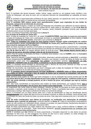 GOVERNO DO ESTADO DE RONDÔNIA
SECRETARIA DE ESTADO DA SAÚDE
SUPERINTENDÊNCIA ESTADUAL DE GESTÃO DE PESSOAS
www.rondonia.ro.gov.br
Governo do Estado de Rondônia – Superintendência Estadual de Gestão de Pessoas – SEGEP/RO
Edital SESAU/FUNRIO n° 013/GCP/SEGEP/2017 – Concurso Público – Saúde - Janeiro/2017 Fls. 10 de 98
8.1.7. O candidato não deverá amassar, molhar, dobrar, rasgar, manchar ou, de qualquer modo, danificar o seu
Cartão de Respostas, sob pena de arcar com os prejuízos advindos da impossibilidade de realização da leitura
óptica.
8.1.8. O candidato é responsável pela conferência de seus dados pessoais, em especial seu nome, seu número de
inscrição, cargo que optou e o número de seu documento de identidade.
8.1.9. O candidato NÃO poderá anotar seus assinalamentos (copiar suas respostas) de seu Cartão de
Resposta, sob pena de ser eliminado do concurso.
8.1.10. A FUNRIO divulgará a imagem do Cartão de Respostas dos candidatos que realizaram as provas objetivas,
exceto dos candidatos eliminados na forma do subitem 9.1.11. deste edital ou dos faltosos, no dia 14 de Abril de
2017, com seus assinalamentos que poderá ser impresso, sendo entretanto acessado somente pelo candidato
mediante acesso na sua inscrição após logar.
8.1.11. O Conteúdo Programático está disponível no Anexo V.
8.2. Da Etapa de Avaliação de Títulos (AT)
8.2.1. A Etapa de Avaliação de Títulos (AT), de caráter CLASSIFICATÓRIO, para todos os cargos de nível superior
constará da Avaliação de Títulos com a participação de todos os candidatos aprovados na prova objetiva, e terá
pontuação máxima 20 (vinte) pontos, observado o que constante no Anexo VI.
8.2.2. Todos os candidatos aos cargos de nível superior poderão entregar cópias autenticadas em cartório
dos documentos a serem considerados para a Avaliação de Títulos (AT), conforme Anexo VI, no mesmo dia,
hora e local de realização da Prova Objetiva.
8.2.3. Os títulos deverão ser descritos no formulário da Avaliação de Títulos que após o preenchimento, o candidato
deverá imprimir o formulário e juntar aos documentos que deverão ser entregues no dia das provas objetivas (dias 08
e/ou 09 de Abril de 2017) em espaço definido dentro do local de prova. Esta entrega deverá ocorrer após o
termino de sua prova, devendo entregar antes de sair do local de prova.
8.2.3.1. Para ter acesso ao formulário de títulos, o candidato deve acessar o sítio da FUNRIO, clicar no Formulário
para a Avaliação de Títulos.
8.2.4. Depois de realizado o preenchimento do formulário, observado o período estipulado no item 8.2.2, o candidato
deverá obrigatoriamente IMPRIMIR e ASSINAR o formulário, que indicará o número de folhas de títulos que serão
apresentados, juntar cada cópia autenticada (em cartório) comprobatória, devendo “AUTUA-LOS”, ou seja,
NUMERAR e ASSINAR todas as suas folhas, e entregá-los no dia da realização das provas objetivas.
8.2.4.1. O candidato deverá entregar os documentos após o término de sua prova, devendo se dirigir ao local
designado no local de provas para recebimento dos Títulos.
8.2.4.2. Os documentos não autenticados que forem entregues para a etapa de Avaliação de Títulos não serão
considerados deixando de ser atribuída pontuação aos mesmos.
8.2.5. O candidato deverá obrigatoriamente AUTUAR (NUMERAR e ASSINAR) todas as folhas apresentadas
para análise de títulos, colocando o item do quadro de títulos que os mesmos se enquadram, sob pena de
serem considerados como inválidos.
8.2.6. Somente serão aceitos os títulos que forem entregues no dia da realização das provas prevista para dia 08
e/ou 09 de Abril de 2017 (na data especificada da prova dos cargos de nível superior, conforme consta no seu
CCI), não sendo admitida a entrega posterior ao dia e horário da prova, sob qualquer que seja os motivos
apresentados.
8.2.7. Não serão considerados os documentos para análise de títulos apresentados, por qualquer forma, sem o
preenchimento do formulário, fora do local, dia e horário acima determinado. Os fiscais de títulos encarregados
do recebimento irão contar todas as folhas entregues, inclusive as folhas do formulário de títulos que deve estar
preenchido e assinado, sendo anotada na Lista de Entrega de Títulos a quantidade para que o candidato assine
confirmando a entrega. Não haverá conferência de títulos no momento da entrega.
8.2.7.1. O Envelope com os títulos deverá estar com a Capa de Identificação (a Capa de Identificação deverá
obrigatoriamente estar colada pelo lado de fora do envelope) contendo os dados do candidato, sendo lacrado após
a verificação por parte dos fiscais de títulos nos locais de prova. Esta capa será impressa junto com o formulário de
títulos.
8.2.8. Só serão considerados, para efeitos de pontuação, os certificados e/ou declarações de atividades
realizadas após o período de graduação, conforme descrito no Anexo VI. Todos os documentos comprobatórios
devem ter sido emitidos por instituições oficiais, públicas ou privadas, em papel timbrado, devidamente assinados e
carimbados pelo responsável da instituição, informando CNPJ.
8.2.9. Os títulos apresentados que sejam relativos aos requisitos para o cargo, conforme definido no Anexo I, não
serão contabilizados na pontuação. Estes documentos entretanto, deverão obrigatoriamente ser entregues para
verificação dos demais títulos apresentados.
8.2.10. O candidato que não informar os títulos preenchendo o formulário disponível no sítio dentro do período
estipulado no item 8.2.2, ou não entregá-los nos termos do item 8.2.4 e seus subitens, ou ainda entregar em
desacordo com o previsto neste edital, NÃO pontuará nesta etapa.
 