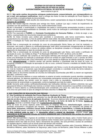 GOVERNO DO ESTADO DE RONDÔNIA
SECRETARIA DE ESTADO DA SAÚDE
SUPERINTENDÊNCIA ESTADUAL DE GESTÃO DE PESSOAS
www.rondonia.ro.gov.br
Governo do Estado de Rondônia – Superintendência Estadual de Gestão de Pessoas – SEGEP/RO
Edital SESAU/FUNRIO n° 013/GCP/SEGEP/2017 – Concurso Público – Saúde - Janeiro/2017 Fls. 11 de 98
8.2.11. Não serão aceitos documentos entregues posteriormente, presencialmente, por correspondência ou
por e-mail, sob quaisquer justificativas. Após a entrega dos títulos na data da realização da Prova Objetiva, não
será permitida a complementação da documentação.
8.2.12. A responsabilidade pela escolha dos documentos a serem apresentados da etapa de Avaliação de Títulos é
exclusiva do candidato.
8.2.13. Não haverá segunda chamada para entrega dos títulos, qualquer que seja o motivo de impedimento do
candidato que não apresentou os títulos no dia, horário determinado e local.
8.2.14. A veracidade, a autenticidade e a legibilidade dos dados e comprovantes apresentados durante o concurso
público são de inteira responsabilidade do candidato, sendo motivo de verificação e confrontação durante todas as
etapas do concurso público.
8.2.15. Fica reservado à FUNRIO e a Comissão Coordenadora do Concurso Público, o direito de exigir, a seu
critério, a apresentação dos documentos originais para conferência.
8.2.16. Os títulos enviados para análise pelo candidato e considerados, pela banca examinadora, ilegíveis,
questionáveis e/ou rasurados, ou fora do padrão definido neste edital, não serão aceitos para análise.
8.2.17. A Avaliação de Títulos será feita de acordo com os critérios estabelecidos neste item e no Anexo VI deste
Edital.
8.2.18. Para a comprovação da conclusão do curso de pós-graduação Stricto Sensu em nível de mestrado ou
doutorado, será aceito o diploma ou certificado/declaração (este último acompanhado obrigatoriamente de histórico
escolar que permita identificar o número de créditos obtidos, as disciplinas cursadas e a indicação do resultado do
julgamento da dissertação ou tese) de conclusão do curso.
8.2.19. Para a comprovação da conclusão do curso de pós-graduação Lato Sensu, será aceito o certificado de
conclusão do curso, nos moldes do Artigo 7º da Resolução CNE/CES n
o
01/07, de 08 de Junho de 2007.
8.2.19.1. Caso o certificado não contenha as informações definidas pela resolução citada no subitem anterior, será
aceita uma declaração da instituição (a declaração deverá ser emitida em papel timbrado e com o carimbo de CNPJ
da instituição responsável pelo curso) informando que o curso atende as exigências da referida resolução, anexando
a esta, obrigatoriamente, o histórico escolar que permita identificar a quantidade total de horas do curso, as
disciplinas cursadas e a indicação da aprovação ou não no curso, contendo inclusive o resultado do trabalho final ou
monografia.
8.2.19.2. Não será considerado como curso de pós-graduação Lato Sensu o curso de pós-graduação Stricto Sensu
em nível de mestrado ou doutorado cujas disciplinas estejam concluídas e o candidato ainda não tenha realizado a
dissertação ou tese, ou obtido o resultado do julgamento das mesmas.
8.2.20. Todos os documentos deverão ser oriundos de instituições reconhecidas pelo MEC ou devem ser registrados
pelo MEC, conforme o caso.
8.2.21. Os documentos relativos a cursos realizados no exterior só serão considerados quando atendida a legislação
nacional aplicável. Os diplomas expedidos por universidades estrangeiras somente serão aceitos se revalidados por
universidades públicas que tenham curso do mesmo nível e área ou equivalente, respeitando-se os acordos
internacionais de reciprocidade ou equiparação, conforme legislação que trata da matéria.
8.2.22. Somente serão aceitos certificados/declarações das instituições referidas nos subitens anteriores nas quais
seja possível efetuar a identificação das mesmas e constem todos os dados necessários à sua perfeita comprovação.
8.2.23. O mesmo diploma ou certificado/declaração será considerado uma única vez, cada título será considerado
uma única vez (para todos os tipos de categoria de títulos descritos no Anexo VI).
9. DAS CONDIÇÕES DE REALIZAÇÃO DAS PROVAS
9.1. Das Condições de realização das Provas Objetivas /Avaliação de Títulos.
9.1.1. As Provas Objetivas poderão ser realizadas nos dias 08 e/ou 09 de Abril de 2017 (se necessário o uso de
mais de um dia ou de um turno de aplicação de prova). As provas objetivas terão duração de 3 (três) horas e 30
(trinta) minutos, iniciando no turno da manhã às 09 horas e no turno da tarde às 15 horas, horário de
Rondônia, devendo o candidato chegar com 1 (uma) hora de antecedência.
9.1.2. Os locais de provas objetivas serão informados no endereço eletrônico www.funrio.org.br, cabendo ao
candidato acompanhar a divulgação dos mesmos. As Provas Objetivas deverão ser realizadas nas cidades de:
Porto Velho, Ariquemes, Ji-Paraná, Cacoal, Rolim de Moura, Vilhena e Guajará Mirim, no Estado de Rondônia.
9.1.3. O candidato deverá comparecer ao local designado para prestar as provas, munido de caneta esferográfica
de tinta indelével preta ou azul e de documento oficial e original de identidade, devendo chegar com
antecedência de 60 (sessenta) minutos do horário estabelecido para o fechamento dos portões de acesso ao
local da Prova Objetiva;
9.1.3.1. Não será permitido o ingresso de candidato no local de realização das etapas, após o horário fixado para o
fechamento dos portões, sendo que as provas objetivas serão iniciadas assim que toda a escola esteja com todos os
candidatos dentro das salas de provas. Após o fechamento dos portões, não será permitido o acesso de candidatos,
em hipótese alguma, mesmo que as provas ainda não tenham sido iniciadas.
9.1.3.2. Serão considerados documentos oficiais de identidade: carteiras expedidas pelos Comandos Militares (ex-
Ministérios Militares), pelas Secretarias de Segurança, pelos Corpos de Bombeiros, pelas Polícias Militares e pelos
 