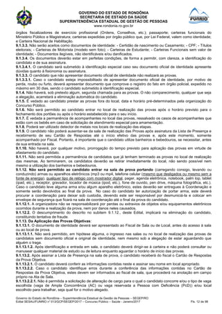GOVERNO DO ESTADO DE RONDÔNIA
SECRETARIA DE ESTADO DA SAÚDE
SUPERINTENDÊNCIA ESTADUAL DE GESTÃO DE PESSOAS
www.rondonia.ro.gov.br
Governo do Estado de Rondônia – Superintendência Estadual de Gestão de Pessoas – SEGEP/RO
Edital SESAU/FUNRIO n° 013/GCP/SEGEP/2017 – Concurso Público – Saúde - Janeiro/2017 Fls. 12 de 98
órgãos fiscalizadores de exercício profissional (Ordens, Conselhos, etc.); passaporte; carteiras funcionais do
Ministério Público e Magistratura; carteiras expedidas por órgão público que, por Lei Federal, valem como identidade;
e Carteira Nacional de Habilitação.
9.1.3.3. Não serão aceitos como documentos de identidade: - Certidão de nascimento ou Casamento; - CPF; - Títulos
eleitorais; - Carteiras de Motorista (modelo sem foto); - Carteiras de Estudante; - Carteiras Funcionais sem valor de
identidade; - Documentos ilegíveis, não identificáveis e/ou danificados.
9.1.3.4. Os documentos deverão estar em perfeitas condições, de forma a permitir, com clareza, a identificação do
candidato e de sua assinatura.
9.1.3.4.1. O candidato será submetido à identificação especial caso seu documento oficial de identidade apresente
dúvidas quanto à fisionomia ou assinatura.
9.1.3.3. O candidato que não apresentar documento oficial de identidade não realizará as provas.
9.1.3.3.1. Caso o candidato esteja impossibilitado de apresentar documento oficial de identidade, por motivo de
perda, roubo ou furto, deverá apresentar documento que comprove o registro do fato em órgão policial, expedido no
máximo em 30 dias, sendo o candidato submetido à identificação especial.
9.1.4. Não haverá, sob pretexto algum, segunda chamada para as provas. O não comparecimento, qualquer que seja
a alegação, acarretará a eliminação automática do candidato.
9.1.5. É vedado ao candidato prestar as provas fora do local, data e horário pré-determinados pela organização do
Concurso Público.
9.1.6. Não será permitido ao candidato entrar no local de realização das provas após o horário previsto para o
fechamento dos portões ou após o horário estabelecido para o seu início.
9.1.7. É vedada a permanência de acompanhantes no local das provas, ressalvado os casos de acompanhantes que
estão com os bebês em caso de solicitação de atendimento especial para amamentação.
9.1.8. Poderá ser utilizado detector de metais nos locais de realização das etapas.
9.1.9. O candidato não poderá ausentar-se da sala de realização das Provas após assinatura da Lista de Presença e
recebimento de seu Cartão de Respostas até o início efetivo das provas e, após este momento, somente
acompanhado por Fiscal. Portanto, é importante que o candidato utilize banheiros e bebedouros, se necessitar, antes
de sua entrada na sala.
9.1.10. Não haverá, por qualquer motivo, prorrogação do tempo previsto para aplicação das provas em virtude de
afastamento do candidato.
9.1.11. Não será permitida a permanência de candidatos que já tenham terminado as provas no local de realização
das mesmas. Ao terminarem, os candidatos deverão se retirar imediatamente do local, não sendo possível nem
mesmo a utilização dos banheiros e bebedouros.
9.1.12. Não será permitido ao candidato entrar na sala de prova portando (carregando consigo, levando ou
conduzindo) armas ou aparelhos eletrônicos (mp3 ou mp4, telefone celular (mesmo que desligados ou mesmo sem a
fonte de energia), qualquer tipo de relógio com mostrador digital, pager, agenda eletrônica, notebook, palm top, tablet
(ipad, etc.), receptor, gravador, tocador de música (ipod, etc.), fone de ouvido, pen drive, máquina fotográfica, etc.).
Caso o candidato leve alguma arma e/ou algum aparelho eletrônico, estes deverão ser entregues à Coordenação e
somente serão devolvidos ao final da prova. No caso do candidato ter autorização de portar arma, este deverá
procurar a coordenação para deixar sob custodia, devendo este ser responsável por desmuniciá-la e colocar em
envelope de segurança que ficará na sala de coordenação até o final da prova do candidato.
9.1.12.1. A organizadora não se responsabilizará por perdas ou extravios de objetos e/ou equipamentos eletrônicos
ocorridos durante a realização da prova, nem por danos neles causados.
9.1.12.2. O descumprimento do descrito no subitem 9.1.12., deste Edital, implicará na eliminação do candidato,
constituindo tentativa de fraude.
9.1.13. Da Aplicação das Provas Objetivas:
9.1.13.1. O documento de identidade deverá ser apresentado ao Fiscal de Sala ou de Local, antes do acesso à sala
ou ao local de prova.
9.1.13.1.1. Não será permitido, em hipótese alguma, o ingresso nas salas ou no local de realização das provas de
candidatos sem documento oficial e original de identidade, nem mesmo sob a alegação de estar aguardando que
alguém o traga.
9.1.13.1.2. Após identificação e entrada em sala, o candidato deverá dirigir-se à carteira e não poderá consultar ou
manusear qualquer material de estudo ou de leitura enquanto aguardar o horário de início das provas.
9.1.13.2. Após assinar a Lista de Presença na sala de prova, o candidato receberá do fiscal o Cartão de Respostas
da Prova Objetiva.
9.1.13.2.1. O candidato deverá conferir as informações contidas neste e assinar seu nome em local apropriado.
9.1.13.2.2. Caso o candidato identifique erros durante a conferência das informações contidas no Cartão de
Respostas da Prova Objetiva, estes devem ser informados ao fiscal de sala, que procederá na anotação em campo
próprio na Ata de Sala.
9.1.13.2.2.1. Não é permitida a solicitação de alteração de cargo para o qual o candidato concorre e/ou o tipo de vaga
escolhida (vaga de Ampla Concorrência (AC) ou vaga reservada a Pessoa com Deficiência (PcD)) e/ou local
escolhido para trabalhar, seja qual for o motivo alegado.
 