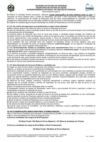 GOVERNO DO ESTADO DE RONDÔNIA
SECRETARIA DE ESTADO DA SAÚDE
SUPERINTENDÊNCIA ESTADUAL DE GESTÃO DE PESSOAS
www.rondonia.ro.gov.br
Governo do Estado de Rondônia – Superintendência Estadual de Gestão de Pessoas – SEGEP/RO
Edital SESAU/FUNRIO n° 013/GCP/SEGEP/2017 – Concurso Público – Saúde - Janeiro/2017 Fls. 13 de 98
9.1.13.2.3. O candidato deverá transcrever, utilizando caneta esferográfica de tinta indelével preta ou azul, as
respostas da Prova Objetiva para o Cartão de Respostas, que será o único documento válido para a correção
eletrônica. O preenchimento do Cartão de Respostas será de inteira responsabilidade do candidato que deverá
proceder em conformidade com as instruções contidas na capa de prova e nas instruções no cartão.
9.1.13.2.4. Em hipótese alguma haverá substituição do Cartão de Respostas por erro do candidato.
9.1.14. Por motivo de segurança os procedimentos a seguir serão adotados:
a) Será utilizado detector de metais em todos os locais de realização de provas.
b) após ser identificado, nenhum candidato poderá retirar-se da sala de prova ou do local de espera, sem autorização
e acompanhamento da fiscalização;
c) somente depois de decorrida uma hora do início das provas, o candidato poderá entregar seu Caderno de
Questões (Prova) e seu Cartão de Respostas e retirar-se da sala de prova. O candidato que insistir em sair da sala
de prova, descumprindo o aqui disposto, deverá assinar o Termo de Ocorrência, declarando sua desistência do
Concurso Público, que será lavrado pelo Coordenador do local, sendo eliminado por desistência do concurso;
d) ao candidato não será permitido levar seu Caderno de Questões (Prova) da Prova Objetiva, pois será
disponibilizado um exemplar da prova no endereço eletrônico www.funrio.org.br, no dia seguinte à realização da
prova objetiva, bem como o gabarito oficial preliminar;
e) será terminantemente vedado ao candidato copiar seus assinalamentos feitos no Cartão de Respostas, a
imagem do seu cartão resposta será disponibilizada no endereço eletrônico www.funrio.org.br, no quarto dia útil (dia
14 de Abril de 2017) após a realização da prova;
f) ao terminar as provas o candidato entregará, obrigatoriamente, ao fiscal de sala, o seu Caderno de Questões
(Prova) e o seu Cartão de Respostas, solicitando a devolução do seu documento de identidade, que se encontra em
poder do fiscal de sala, porém sempre visível, desde o momento do seu ingresso na sala;
g) os três últimos candidatos deverão permanecer na sala de prova e somente poderão sair juntos do recinto, após a
aposição em Ata de suas respectivas assinaturas.
9.1.15. Será eliminado do Concurso Público o candidato que:
a) chegar ao local de prova após o fechamento dos portões ou após o horário estabelecido para o início da Prova
Objetiva, ou realizar as provas em local diferente do designado;
b) durante a realização da prova, for surpreendido em comunicação com outro candidato ou pessoa não autorizada;
c) for surpreendido durante o período de realização de sua prova portando, (carregando consigo, levando ou
conduzindo) armas ou aparelhos eletrônicos (mp3 ou mp4, telefone celular, qualquer tipo de relógio com mostrador
digital, bip, agenda eletrônica, notebook, palm top, receptor, gravador, máquina fotográfica, etc), quer seja, na sala de
prova, quer seja, nas dependências do seu local de prova;
d) utilizar-se de livros, códigos, impressos, máquinas calculadoras e similares, pagers, telefones celulares ou
qualquer tipo de consulta durante o período de realização de sua prova, quer seja na sala de prova ou nas
dependências do seu local de prova;
e) fizer, em qualquer documento, declaração falsa ou inexata;
f) desrespeitar membro da equipe de fiscalização, assim como o que proceder de forma a perturbar a ordem e a
tranqüilidade necessária à realização da prova;
g) descumprir qualquer das instruções contidas na capa da prova;
h) não realizar a prova, ausentar-se da sala de prova ou do local de espera sem justificativa ou sem autorização,
após ter assinado a Lista de Presença, portando ou não, o Cartão de Respostas;
i) não devolver o Caderno de Questões (Prova) e Cartão de Respostas;
j) deixar de assinar o Cartão de Respostas e/ou a Lista de Presença;
k) não permitir a coleta da impressão digital ou o uso do detector de metais;
l) não atender às determinações do presente Edital e de seus Anexos;
m) quando, após a prova, for constatado - por meio eletrônico, estatístico, visual ou grafológico - ter o candidato se
utilizado de processos ilícitos.
10. DA CLASSIFICAÇÃO, RESULTADO FINAL E HOMOLOGAÇÃO
10.1. A nota final do candidato será calculada, considerando-se que NF é a nota final, NO é a nota da Prova Objetiva
e AT é a nota da Avaliação de Títulos da seguinte forma:
a) Para os candidatos aos cargos de Nível Superior:
NF [Nota Final] = NO [Nota da Prova Objetiva] + AT [Nota da Avaliação de Títulos]
b) Para os candidatos do cargo de Nível Médio e Nível Fundamental:
NF [Nota Final] = NO [Nota da Prova Objetiva]
 