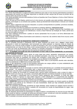 GOVERNO DO ESTADO DE RONDÔNIA
SECRETARIA DE ESTADO DA SAÚDE
SUPERINTENDÊNCIA ESTADUAL DE GESTÃO DE PESSOAS
www.rondonia.ro.gov.br
Governo do Estado de Rondônia – Superintendência Estadual de Gestão de Pessoas – SEGEP/RO
Edital SESAU/FUNRIO n° 013/GCP/SEGEP/2017 – Concurso Público – Saúde - Janeiro/2017 Fls. 15 de 98
11. DOS RECURSOS ADMINISTRATIVOS
11.1. Serão disponibilizados na página formulários eletrônicos para cada um dos recursos administrativos previstos e
relacionados aos eventos que só ficarão disponíveis no intervalo de dias, sempre das 09 horas do primeiro até as
23:59 do último dia previsto no edital.
11.2. Serão permitidos recursos administrativos Contra as Questões das Provas Objetivas e Contra a Nota Preliminar
da Avaliação de Títulos.
11.2.1. No caso da Prova Objetiva, admitir-se-á um único recurso, por questão, para cada candidato, relativamente ao
gabarito, à formulação ou ao conteúdo das questões, desde que devidamente fundamentado e instruído com material
bibliográfico.
11.2.1.1. Após o julgamento dos recursos interpostos, os pontos correspondentes às questões, porventura anuladas,
serão atribuídos a todos os candidatos.
11.3. O Formulário para Recurso poderá ser encontrado no endereço eletrônico: www.funrio.org.br.
11.4. No caso dos recursos administrativos para os eventos de Contra a Relação Preliminar dos Candidatos que
concorrem as vagas de Pessoas com Deficiências e Contra a Nota Preliminar da Avaliação de Títulos, admitir-se-á
um único formulário de recurso.
11.5. Será indeferido liminarmente o pedido de recurso apresentado fora do prazo e da forma diferenciada dos
estipulados neste Edital.
11.6. A decisão final da Banca Examinadora será soberana e irrecorrível, não existindo desta forma recurso contra
resultado de recurso.
12. DA COMPROVAÇÃO DE REQUISITOS, NOMEAÇÃO E EXERCÍCIO
12.1. O candidato aprovado e classificado para as vagas existentes de acordo com o Anexo I deste Edital,
obedecendo à ordem de classificação, será convocado, por edital publicado na imprensa oficial do Estado de
Rondônia e em Jornal de ampla circlação no Estado de Rondônia, bem como na página www.rondonia.ro.gov.br
subsidiariamente, por meio do sítio oficial, e-mail e excepcionalmente, por meio de correspondência, por Telegrama
ou Carta com Aviso de Recebimento (AR), cabendo ao candidato acompanhar a divulgação dos resultados, para
comprovação de requisitos e agendamento dos exames de saúde para admissão.
12.1.1. O candidato convocado que não se apresentar no local e data ou prazo estabelecido, na convocação,
será eliminado do Concurso.
12.2. O candidato nomeado poderá, dentro do prazo legal para posse, apresentar requerimento, por escrito,
solicitando posicionamento no final da lista dos candidatos aprovados, uma única vez. E somente será nomeado
novamente caso todos os candidatos que tenham sido nomeados e ainda restar vaga em aberto. Deverá ser
obedecida a ordem de classificação entre os candidatos que se utilizaram de tal benbeficio.
12.3. Quando da convocação prevista no item 12.1 deste Edital, todos os pré-requisitos deverão estar atendidos,
conforme estabelecido no item 4 (documentos) deste Edital.
12.3.1. O não atendimento a todos os pré-requisitos associados aos cargos públicos, no prazo estabelecido pela
SEGEP/RO, resultará na eliminação do candidato do Concurso.
12.4. Exame Médico Admissional
12.4.1. Será publicado no ato da convocação os exames médicos laboratoriais que o candidato deverá apresentar na
data prevista. Os candidatos convocados para a posse serão submetidos previamente a avaliação médica
admissional, caso não sejam considerados APTOS serão eliminados do concurso.
12.4.2. Por ocasião da convocação do candidato para a perícia médica admissional e para a posse do cargo, a
SEGEP enviará uma única vez, via correios, comunicado (AR) destinado ao endereço fornecido no ato de inscrição.
12.5. A aprovação e classificação final no Concurso Público asseguram aos candidatos, no limite das vagas
ofertadas, o direito de ingresso no cargo público segundo a ordem classificatória e o cumprimento dos requisitos
deste edital, ficando a concretização destes atos condicionada à oportunidade e conveniência da Administração no
limite do prazo de validade do certame, incluída a sua prorrogação.
12.6. A SEGEP/RO reserva-se ao direito de proceder às convocações e admissões, em número superior ao ofertado
neste edital e que atenda ao seu interesse e às suas necessidades, desde que haja candidatos aprovados em
quantidade suficiente para tal.
12.6.1. Os candidatos classificados, excedentes às vagas ofertadas, serão mantidos em cadastro reserva durante o
prazo de validade do Concurso Público e poderão ser convocados em função da disponibilidade de vagas, mais
dotação orçamentária própria para tal fim.
12.7. Não serão aceitos protocolos dos documentos exigidos.
12.8. As despesas decorrentes da participação em todas as etapas e procedimentos do concurso de que trata este
Edital, exceto as relativas à avaliação de saúde para admissão e posse, correrão por conta dos candidatos, os quais
não terão direito a ressarcimento de despesas de qualquer natureza.
12.9. O candidato convocado apresentar-se-á para posse e exercício às suas expensas.
 