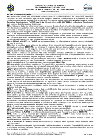 GOVERNO DO ESTADO DE RONDÔNIA
SECRETARIA DE ESTADO DA SAÚDE
SUPERINTENDÊNCIA ESTADUAL DE GESTÃO DE PESSOAS
www.rondonia.ro.gov.br
Governo do Estado de Rondônia – Superintendência Estadual de Gestão de Pessoas – SEGEP/RO
Edital SESAU/FUNRIO n° 013/GCP/SEGEP/2017 – Concurso Público – Saúde - Janeiro/2017 Fls. 16 de 98
13. DAS DISPOSIÇÕES FINAIS
13.1. O candidato poderá obter informações e orientações sobre o Concurso Público, tais como Editais, Manual do
Candidato, processo de inscrição, local de prova, gabaritos, notas das Provas Objetivas e da Avaliação de Títulos
resultados dos recursos e resultado final na página do Concurso no endereço eletrônico www.funrio.org.br ou pela
Central de Atendimento da FUNRIO, das 9h às 18h, pelo telefone (21) 2567-9994 ou no Posto de Atendimento,
com endereço definido na página do concurso.
13.1.1. Não serão dadas por telefone informações a respeito de datas, locais e horários de realização das provas e
nem de resultados, gabaritos, notas, classificação, convocações ou outras quaisquer relacionadas aos resultados
provisórios ou finais das provas e do Concurso Público. O candidato deverá observar rigorosamente os editais e os
comunicados a serem divulgados na forma definida neste Edital.
13.2. É de responsabilidade exclusiva do candidato acompanhar as publicações dos Editais, comunicações,
retificações e convocações referentes a este Concurso Público, durante todos o período de validade do mesmo.
13.3. Todas as publicações oficiais referentes ao Concurso Público de que trata este Edital serão feitas na Imprensa
Oficial do Estado de Rondônia e em jornal de grande circulação.
13.4. A SESAU, a SEGEP e a FUNRIO não se responsabilizam por informações de qualquer natureza, divulgados
em sites de terceiros.
13.5. Caso o candidato queira utilizar-se de qualquer direito concedido por legislação pertinente, deverá fazer a
solicitação somente na SEGEP/RO, nos primeiros 10 (dez) dias do início das inscrições, em caso de domingo ou
feriado, até o primeiro dia útil seguinte. Este período não será prorrogado em hipótese alguma, não cabendo,
portanto, acolhimento de recurso posterior ao período estabelecido.
13.6. Durante a execução do concurso, não serão fornecidos atestados, certificados ou certidões, relativos à
classificação ou notas de candidatos, valendo para tal fim os resultados publicados na Imprensa Oficial do Estado de
Rondônia ou na ausência desta em jornal de grande circulação no Estado.
13.7. Os resultados finais serão divulgados na página eletrônica da FUNRIO: www.funrio.org.br, publicado no Diário
Oficial do Estado de Rondônia e em jornais de maior circulação no Estado de Rondônia.
13.8. O resultado final do Concurso Público será homologado pela SEGEP/RO.
13.9. Acarretará a eliminação do candidato do Concurso Público, sem prejuízo das sanções penais cabíveis, a burla
ou a tentativa de burla a quaisquer das normas definidas neste Edital e/ou em outros editais relativos ao Concurso
Público, nos comunicados e/ou nas instruções constantes de cada prova.
13.10. A Administração reserva-se o direito de proceder às nomeações, em número que atenda ao interesse e às
necessidades do serviço, de acordo com a disponibilidade orçamentária e até o número de vagas ofertadas neste
Edital, das que vierem a surgir ou forem criadas por lei, dentro do prazo de validade do Concurso Público.
13.11. A convocação para posse será feita por meio de publicação no sítio www.rondonia.ro.gov.br, Diário Oficial
do Estado de Rondônia e Jornal de Circulação no Estado de Rondônia.
13.12. O candidato que não atender à convocação para a apresentação dos requisitos citados no item 3 deste Edital
ou que não solicitar a reconvocação (neste caso, no prazo de 60 dias a partir da publicação no Diário Oficial do
Estado de Rondônia), será automaticamente excluído do Concurso Público.
13.12.1. Somente será recebido e analisado, pedido de relotação depois de completado o período de estágio
probatório de 3 (três) anos.
13.13. A posse dos candidatos aprovados se dará em até 30 (trinta) dias, a contar da data da publicação do Decreto
de Nomeação no Diário Oficial do Estado de Rondônia.
13.14. O candidato que não atender a convocação para a apresentação dos requisitos citados no item 4 e ANEXO I
deste Edital ou que não solicitar a reclassificação para o final da lista geral dos aprovados, no prazo de 30 dias a
partir da publicação no Diário Oficial do Estado, será automaticamente excluído do Concurso Público.
13.15. O candidato aprovado no Concurso Público, quando convocado para posse e efetivo exercício do cargo, será
submetido a Exame Médico Admissional para avaliação de sua capacidade física e mental, cujo caráter é eliminatório
e constitui condição e pré-requisito para que se concretize a posse. Correrá por conta do candidato a realização de
todos os exames médicos necessários solicitados no ato de sua convocação.
13.16. O candidato deverá manter atualizado o seu endereço junto a FUNRIO através do e-mail: sesau-
ro2017@funrio.org.br, durante toda a validade do Certame, sob sua responsabilidade.
13.17. As ocorrências não previstas neste Edital serão resolvidas a critério exclusivo e irrecorrível da Comissão do
Concurso Público e da FUNRIO e, em última instância administrativa, pela Assessoria Jurídica da SEGEP/RO.
13.18. Todos os cursos, requisitos para ingresso, referenciados no ANEXO I deste Edital, deverão ter o
reconhecimento e/ou sua devida autorização por órgão oficial competente.
13.19. Não serão fornecidos atestados, cópia de documentos, certificados ou certidões relativos a notas de
candidatos faltosos, reprovados ou eliminados.
13.20. A SEGEP/RO e a FUNRIO não se responsabilizam por quaisquer textos, apostilas, cursos, referentes a este
Concurso Público.
13.21. Os documentos produzidos e utilizados pelos candidatos em todas as etapas do Concurso Público são de uso
e propriedade exclusivos da Banca Examinadora, sendo terminantemente vedada a sua disponibilização a terceiros
ou a devolução ao candidato.
 