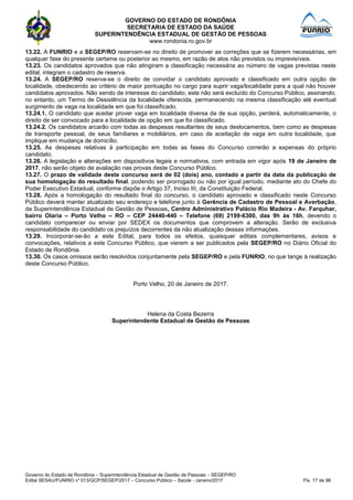 GOVERNO DO ESTADO DE RONDÔNIA
SECRETARIA DE ESTADO DA SAÚDE
SUPERINTENDÊNCIA ESTADUAL DE GESTÃO DE PESSOAS
www.rondonia.ro.gov.br
Governo do Estado de Rondônia – Superintendência Estadual de Gestão de Pessoas – SEGEP/RO
Edital SESAU/FUNRIO n° 013/GCP/SEGEP/2017 – Concurso Público – Saúde - Janeiro/2017 Fls. 17 de 98
13.22. A FUNRIO e a SEGEP/RO reservam-se no direito de promover as correções que se fizerem necessárias, em
qualquer fase do presente certame ou posterior ao mesmo, em razão de atos não previstos ou imprevisíveis.
13.23. Os candidatos aprovados que não atingiram a classificação necessária ao número de vagas previstas neste
edital, integram o cadastro de reserva.
13.24. A SEGEP/RO reserva-se o direito de convidar o candidato aprovado e classificado em outra opção de
localidade, obedecendo ao critério de maior pontuação no cargo para suprir vaga/localidade para a qual não houver
candidatos aprovados. Não sendo de interesse do candidato, este não será excluído do Concurso Público, assinando,
no entanto, um Termo de Desistência da localidade oferecida, permanecendo na mesma classificação até eventual
surgimento de vaga na localidade em que foi classificado.
13.24.1. O candidato que aceitar prover vaga em localidade diversa da de sua opção, perderá, automaticamente, o
direito de ser convocado para a localidade de opção em que foi classificado.
13.24.2. Os candidatos arcarão com todas as despesas resultantes de seus deslocamentos, bem como as despesas
de transporte pessoal, de seus familiares e mobiliários, em caso de aceitação de vaga em outra localidade, que
implique em mudança de domicílio.
13.25. As despesas relativas à participação em todas as fases do Concurso correrão a expensas do próprio
candidato.
13.26. A legislação e alterações em dispositivos legais e normativos, com entrada em vigor após 19 de Janeiro de
2017, não serão objeto de avaliação nas provas deste Concurso Público.
13.27. O prazo de validade deste concurso será de 02 (dois) ano, contado a partir da data da publicação de
sua homologação do resultado final, podendo ser prorrogado ou não por igual período, mediante ato do Chefe do
Poder Executivo Estadual, conforme dispõe o Artigo 37, Inciso III, da Constituição Federal.
13.28. Após a homologação do resultado final do concurso, o candidato aprovado e classificado neste Concurso
Público deverá manter atualizado seu endereço e telefone junto à Gerência de Cadastro de Pessoal e Averbação,
da Superintendência Estadual de Gestão de Pessoas, Centro Administrativo Palácio Rio Madeira - Av. Farquhar,
bairro Olaria – Porto Velho – RO – CEP 24440-440 – Telefone (69) 2199-6300, das 9h às 16h, devendo o
candidato comparecer ou enviar por SEDEX os documentos que comprovem a alteração. Serão de exclusiva
responsabilidade do candidato os prejuízos decorrentes da não atualização dessas informações.
13.29. Incorporar-se-ão a este Edital, para todos os efeitos, quaisquer editais complementares, avisos e
convocações, relativos a este Concurso Público, que vierem a ser publicados pela SEGEP/RO no Diário Oficial do
Estado de Rondônia.
13.30. Os casos omissos serão resolvidos conjuntamente pela SEGEP/RO e pela FUNRIO, no que tange à realização
deste Concurso Público.
Porto Velho, 20 de Janeiro de 2017.
Helena da Costa Bezerra
Superintendente Estadual de Gestão de Pessoas
 