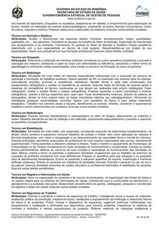 GOVERNO DO ESTADO DE RONDÔNIA
SECRETARIA DE ESTADO DA SAÚDE
SUPERINTENDÊNCIA ESTADUAL DE GESTÃO DE PESSOAS
www.rondonia.ro.gov.br
Governo do Estado de Rondônia – Superintendência Estadual de Gestão de Pessoas – SEGEP/RO
Edital SESAU/FUNRIO n° 013/GCP/SEGEP/2017 – Concurso Público – Saúde - Janeiro/2017 Fls. 26 de 98
nos exames de laboratório; Enquadrar os resultados, baseando-se em tabelas, e encaminhá-los para elaboração de
laudos; Auxiliar na realização de exames anatomopatológicos, preparando amostras, lâminas microscópicos, meios
de cultura, soluções e reativos; Preparar dados para a elaboração de relatórios; Executar outras tarefas correlatas.
Técnico em Nutrição e Dietética
Atribuições: Auxiliar o Nutricionista nas seguintes tarefas: Compras, armazenamento, custos, quantidades,
qualidades, etc..., dos alimentos; Coordenar as equipes de trabalho do Setor de Nutrição; Supervisão de manutenção
dos equipamentos e do ambiente; Treinamento do pessoal do Setor de Nutrição e Dietética; Presta assistência
relacionada com a sua especialidade ao técnico de nível superior; Responsabiliza-se por projeto de sua
especialidade, desde que compatível com sua formação profissional; Executar outras tarefas correlatas.
Técnico em Ortopedia
Atribuições: Determina a confecção de membros artificiais, armaduras ou outros aparelhos ortopédicos e procede a
colocação dos mesmos, analisando a parte do corpo com deformidade ou deficiência, estudando a melhor forma de
aparelhagem e verificando outras especificações, para corrigir ou prevenir má formação do corpo do paciente.
Técnico em Radiologia
Atribuições: Atividades de nível médio de natureza especializada relacionada com a execução de serviços de
radiologia e orientação de trabalhos auxiliares; Operar aparelho de RX na realização dos diversos tipos de exames,
manuseando soluções químicas e substâncias radioativas; Revelar filmes e zelar pela conservação dos
equipamentos radiográficos e auxiliar na assistência ao paciente; Executar todas as técnicas de exames gerais e
especiais de competência do técnico, excetuadas as que devam ser realizadas pelo próprio radiologista; Fazer
radiografias, revelar e ampliar filmes e chapas radiográficas; Preparar pacientes a serem submetidos a exames
radiográficos, usando a técnica específica para cada caso; Fazer levantamentos torácicos, através do sistema de
abreugrafias; Anotar na ficha própria todos os dados importantes relativos aos radiodiagnósticos, informando ao
radiologista quaisquer anormalidades ocorridas; Operar com aparelhos de Raios X para aplicar tratamento
terapêutico; Trabalhar nas câmaras claras e escuras, identificando os exames; Orientar, coordenar e supervisionar
trabalhos a serem desenvolvidos por auxiliares; Executar outras tarefas correlatas.
Técnico em Radioterapia
Atribuições: Executa técnicas radioterápicas e radioiosotópica no setor de terapia, selecionando os materiais a
serem utilizados atendendo ao tipo de radiação a ser realizada, posicionando adequadamente o paciente e operando
os aparelhos correspondentes.
Técnico em Reabilitação
Atribuições: Atividades de nível médio, sob supervisão, envolvendo execução de tratamentos complementares, de
âmbito clínico corretivo e preventivo inclusive trabalhos de prótese e órtese, bem como aplicação de métodos e
técnicas terapêuticas, com vistas a recuperação e ao desenvolvimento da capacidade física e mental do indivíduo;
Executa atribuições, atendendo prescrições do profissional de nível superior responsável pelo serviço, devidamente
supervisionado; Treina pacientes a utilizarem próteses e órteses; Testa e mantém o equipamento de Fisioterapia, de
Fonoaudilogia ou de Terapia Ocupacional em boas condições de funcionamento e conservação; Cumpre as tarefas
técnico-administrativas relativas ao exercício de suas funções e necessárias ao funcionamento das atividades do
setor; Motiva, orienta e treina os pacientes a praticarem atividades ocupacionais que os habilitem ao exercício de
ocupação da profissão compatível com suas deficiências; Prepara os aparelhos para sua utilização e os pacientes
para os atendimentos fisioterápicos; Ensina os pacientes a utilizarem aparelhos de suporte, substituição e membros
artificiais (próteses); Orienta os pacientes em trabalhos de atividades manuais; Exercita o paciente no uso de voz e
da palavra; Executa atividades prescritas de caráter educativo ou profissional destinados à reabilitação do paciente;
Executa outras tarefas semelhantes.
Técnico em Registro e Informações em Saúde
Atribuições: Atuar na organização do conteúdo e do arquivo de prontuários, na organização das fontes de dados e
no registro destes para os sistemas de informações em saúde, contribuindo para a continuidade do atendimento, o
planejamento e a avaliação das ações; Desenvolver procedimentos de guarda, catalogação, pesquisa e manutenção
de registros e dados em saúde; Executar outras tarefas correlatas.
Técnico em Segurança do Trabalho
Atribuições: Orientar e coordenar o sistema de segurança do trabalho, investigando riscos e causas de acidentes,
analisando política de prevenção; Inspecionar locais, instalações e equipamentos da Instituição e determinar fatores
de riscos e de acidentes; Propor normas e dispositivos de segurança, sugerindo eventuais modificações nos
equipamentos e instalações e verificando sua observância, para prevenir acidentes; Inspecionar os sistemas de
combate a incêndios e demais equipamentos de proteção; Elaborar relatórios de inspeções qualitativas e
 