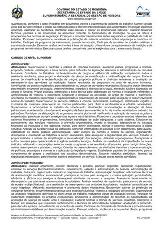 GOVERNO DO ESTADO DE RONDÔNIA
SECRETARIA DE ESTADO DA SAÚDE
SUPERINTENDÊNCIA ESTADUAL DE GESTÃO DE PESSOAS
www.rondonia.ro.gov.br
Governo do Estado de Rondônia – Superintendência Estadual de Gestão de Pessoas – SEGEP/RO
Edital SESAU/FUNRIO n° 013/GCP/SEGEP/2017 – Concurso Público – Saúde - Janeiro/2017 Fls. 27 de 98
quantitativas, conforme o caso; Registrar em documento próprio a ocorrência do acidente de trabalho; Manter contato
junto aos serviços médico e social da Instituição para o atendimento necessário aos acidentados; Investigar acidentes
ocorridos, examinar as condições, identificar suas causas e propor as providências cabíveis; Elaborar relatórios
técnicos, periciais e de estatísticas de acidentes; Orientar os funcionários da Instituição no que se refere à
observância das normas de segurança; Promover e ministrar treinamentos sobre segurança e qualidade de vida no
trabalho; Promover campanhas e coordenar a publicação de material educativo sobre segurança e medicina do
trabalho; Participar de programa de treinamento, quando convocado; Participar de reuniões de trabalho relativas a
sua área de atuação; Executar tarefas pertinentes à área de atuação, utilizando-se de equipamentos de medição e de
programas de informática; Executar outras tarefas compatíveis com as exigências para o exercício da função;
CARGOS DE NÍVEL SUPERIOR
Administrador
Atribuições: Supervisionar e controlar a política de recursos humanos, avaliando planos, programas e normas,
propondo políticas, estratégias e base teórica, para definição de legislação referente a administração de recursos
humanos; Coordenar os trabalhos de levantamento de cargos e salários da instituição, comparando dados e
avaliando resultados, para propor a elaboração de planos de classificação e reclassificação de cargos; Elaborar
planos de classificação e reclassificação de cargos, propondo políticas e diretrizes referentes a avaliação de
desempenho dos servidores da instituição; Avaliar resultados de programas na área de recursos humanos,
identificando os desvios registrados, para estabelecer ou propor as correções necessárias; Estudar e propor diretrizes
para registro e controle de lotação, desenvolvimento, métodos e técnicas de criação, alteração, fusão e supressão de
cargos e funções; Propor políticas, estratégias e base teórica para elaboração de normas e instruções referentes a
administração de material e patrimônio; Organizar e controlar as atividades de órgão de material e patrimônio,
orientando os trabalhos específicos e supervisionado o desempenho do pessoal, para assegurar o desenvolvimento
normal do trabalho; Supervisionar os serviços relativos a compra, recebimento, estocagem, distribuição, registro e
inventário de materiais, observando as mornas pertinentes, para obter o rendimento e a eficácia necessários;
Supervisionar e acompanhar o trabalho de recebimento, distribuição, movimentação e alienação de bens
patrimoniais, coordenando o tombamento e registro de bens permanentes, a fim de manter atualizado o cadastro de
patrimônio; Participar da elaboração do orçamento anual e plurianual, verificando a aplicação de vendas orçadas e
empenhadas, para fazer cumprir as exigências legais e administrativas; Promover e coordenar estudos referentes aos
sistemas financeiros e orçamentários, formulando estratégias de ação adequadas a cada sistema; Colaborar no
planejamento dos serviços relacionais à previsão orçamentária, receita e despesa, baseando-se na situação
financeira da instituição e nos objetivos, viando, para definir prioridades, rotinas e sistemas relacionados a esses
serviços; Analisar as características da instituição, colhendo informações de pessoas e em documentos, para avaliar,
estabelecer ou alterar práticas administrativas; Fazer cumprir as normas e ordens de serviço, organizando,
distribuindo e orientando os trabalhos a serem executados, para assegurar a regularidade dos serviços; Estudar e
propor métodos e rotinas de simplificação e racionalização dos serviços, utilizando organogramas, fluxogramas e
outros recursos para operacionalizar e agilizar referidos serviços; Analisar os resultados da implantação de novos
métodos, efetuando comparações entre as metas programas e os resultados alcançados, para corrigir distorções,
avaliar desempenhos e planejar o serviço; Orientar no desenvolvimento de atividades inerentes a operacionalização
de políticas, estratégias e normas e a aplicação da legislação vigente; Estabelecer padrões de desempenho para o
cumprimento de prazos e qualidades dos trabalhos desenvolvidos; Elaborar relatórios periódicos, fazendo as
exposições necessárias, para informar sobre o andamento do serviço; Executar outras tarefas correlatas.
Administrador Hospitalar
Atribuições: Elaborar orçamento, parecer, relatórios e projetos, planejar, organizar, coordenar, supervisionar,
controlar os serviços técnicoadministrativos, recrutamento, seleção e administração de pessoal, administração de
materiais, financeira, organização, métodos e programas de trabalho, administração hospitalar, utilizando as técnicas
da administração científica, estabelecendo princípios e normas para assegurar a correta aplicação, produtividade,
eficiência e eficácia nos serviços e desenvolver atividades de ensino e pesquisa; Assessorar tecnicamente no
desempenho das atividades administrativas hospitalares; Analisar relatórios de supervisão, participando de reunião
de equipe multiprofissional, para avaliação de desempenho das unidades hospitalares; Implantar contabilidade de
custo hospitalar, efetuando levantamentos e analisando dados necessários; Estabelecer valores de prestação de
serviço de terceiros, encaminhando proposta para assessoria jurídica, visando à realização do contrato; Supervisionar
as unidades hospitalares definidas no plano anual de trabalho, realizando visitas de avaliação técnica; Participar na
elaboração implantação de projetos institucionais, articulando a administração de recursos às necessidades da
prestação de serviço de saúde junto à população; Elaborar normas e rotinas de serviços, relatórios, pareceres e
laudos, em situações que requeiram conhecimento e técnicas de administração hospitalar, analisando e propondo,
para decisão superior, considerando os aspectos de saúde; Participar de Comissão de Sindicância e procedimentos
administrativo-hospitalares por determinação superior; Planejar, elaborar, implantar e acompanhar planos, programas
 