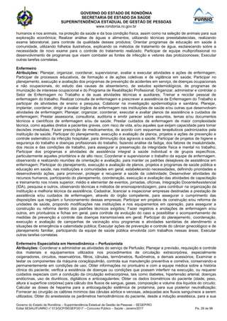 GOVERNO DO ESTADO DE RONDÔNIA
SECRETARIA DE ESTADO DA SAÚDE
SUPERINTENDÊNCIA ESTADUAL DE GESTÃO DE PESSOAS
www.rondonia.ro.gov.br
Governo do Estado de Rondônia – Superintendência Estadual de Gestão de Pessoas – SEGEP/RO
Edital SESAU/FUNRIO n° 013/GCP/SEGEP/2017 – Concurso Público – Saúde - Janeiro/2017 Fls. 29 de 98
humanos e nos animais, na proteção da saúde e da boa condição física, assim como na seleção de animais para sua
exploração econômica; Realizar análise de águas e alimentos, utilizando técnicas preestabelecidas, realizando
exame laboratorial, para controle da qualidade desses produtos; Orientar programas de educação em saúde à
comunidade, utilizando folhetos ilustrativos, explicando os métodos de tratamento de água, esclarecendo sobre a
necessidade de novo exame para o controle do tratamento realizado; Participar de equipe multiprofissional no
desenvolvimento de programas que visem combater as fontes de infecção e vetores das protozoonoses; Executar
outras tarefas correlatas.
Enfermeiro
Atribuições: Planejar, organizar, coordenar, supervisionar, avaliar e executar atividades e ações de enfermagem;
Participar de processos educativos, de formação e de ações coletivas e de vigilância em saúde; Participar no
planejamento, execução e avaliação dos programas de prevenção de acidentes em serviço, de doenças ocupacionais
e não ocupacionais, do estudo das causas de absenteísmo, de estudos epidemiológicos, de programas de
imunização de interesse ocupacional e do Programa de Reabilitação Profissional; Organizar, administrar e controlar o
Setor de Enfermagem no Trabalho e de suas atividades técnicas e auxiliares; Treinar e reciclar pessoal de
enfermagem do trabalho; Realizar consulta de enfermagem e prescrever a assistência de Enfermagem do Trabalho e
participar de atividades de ensino e pesquisa; Colaborar na investigação epidemiológica e sanitária; Planejar,
implantar, coordenar, dirigir e avaliar órgãos de enfermagem nas instituições de saúde e/ou outras que desenvolvam
atividades de enfermagem; Planejar, organizar, coordenar, executar e avaliar planos de assistência e cuidados de
enfermagem; Prestar assessoria, consultoria, auditoria e emitir parecer sobre assuntos, temas e/ou documentos
técnicos e científicos de enfermagem e/ou de saúde; Prestar cuidados de enfermagem de maior complexidade
técnica, como aqueles diretos a pacientes graves, com risco de vida, e/ou aqueles que exijam capacidade para tomar
decisões imediatas; Fazer prescrição de medicamentos, de acordo com esquemas terapêuticos padronizados pela
instituição de saúde; Participar do planejamento, execução e avaliação de planos, projetos e ações de prevenção e
controle sistemático da infecção hospitalar, para diminuição dos agravos a saúde; Participar de projetos de higiene e
segurança do trabalho e doenças profissionais do trabalho, fazendo análise da fadiga, dos fatores de insalubridade,
dos riscos e das condições de trabalho, para assegurar a preservação da integridade física e mental no trabalho;
Participar dos programas e atividades de assistência integral a saúde individual e de grupos específicos,
particularmente aqueles prioritários e de alto risco; Coordenar e supervisionar o trabalho da equipe de enfermagem,
observando e realizando reuniões de orientação e avaliação, para manter os padrões desejáveis de assistência em
enfermagem; Participar do planejamento, execução e avaliação de planos, projetos e programas de saúde pública e
educação em saúde, nas instituições e comunidades em geral, estabelecendo necessidades, definindo prioridades e
desenvolvendo ações, para promover, proteger e recuperar a saúde da coletividade; Desenvolver atividades de
recursos humanos, participando do planejamento, coordenação, execução e avaliação das atividades de capacitação
e treinamento nos níveis superior, médio e elementar de eventos, jornadas, oficinas, Integração DocenteAssistencial
(IDA), pesquisa e outros, observando técnicas e métodos de ensinoaprendizagem, para contribuir na organização da
instituição e melhoria técnica da assistência; Cadastrar, licenciar e inspecionar empresas destinadas a prestação de
assistência e/ou cuidados de enfermagem, através do órgão competente, para assegurar o cumprimento das
disposições que regulam o funcionamento dessas empresas; Participar em projetos de construção e/ou reforma de
unidades de saúde, propondo modificações nas instituições e nos equipamentos em operação, para assegurar a
construção ou reforma dentro dos padrões técnicos exigidos; Fazer registros e anotações de enfermagem e/ou
outros, em prontuários e fichas em geral, para controle da evolução do caso e possibilitar o acompanhamento de
medidas de prevenção e controle das doenças transmissíveis em geral; Participar do planejamento, coordenação,
execução e avaliação de campanhas de vacinação e/ou programas e atividades sanitárias de atendimento a
situações de emergência e calamidade pública; Executar ações de prevenção e controle do câncer ginecológico e de
planejamento familiar, participando da equipe de saúde pública envolvida com trabalhos nessas áreas; Executar
outras tarefas correlatas.
Enfermeiro Especialista em Hemodinâmica – Perfusionista
Atribuições: Coordenar e administrar as atividades do serviço de Perfusão; Planejar a previsão, requisição e controle
dos materiais e equipamentos utilizados nos procedimentos de circulação extracorpórea, especialmente
oxigenadores, circuitos, reservatórios, filtros, cânulas, termômetros, fluxômetros, e demais acessórios; Examinar e
testar os componentes da máquina coraçãopulmão, controla sua manutenção preventiva e corretiva, conservando-a
permanentemente em condições de uso; Obter informações no prontuário e com a equipe médica sobre a história
clínica do paciente; verifica a existência de doenças ou condições que possam interferir na execução, ou requerer
cuidados especiais com a condução da circulação extracorpórea, tais como diabetes, hipertensão arterial, doenças
endócrinas, uso de diuréticos, digitálicos e anticoagulantes; Obter os dados biométricos do paciente (idade, peso,
altura e superfície corpórea) para cálculo dos fluxos de sangue, gases, composição e volume dos líquidos do circuito;
Calcular as doses de heparina para a anticoagulação sistêmica de protamina, para sua posterior neutrallização;
Fornecer ao cirurgião os calibres mínimos das cânulas aórtica e venosas, adequadas aos fluxos sanguíneos a serem
utilizados; Obter do anestesista os parâmetros hemodinâmicos do paciente, desde a indução anestésica, para a sua
 