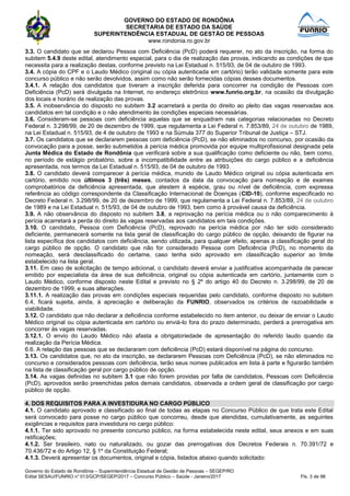 GOVERNO DO ESTADO DE RONDÔNIA
SECRETARIA DE ESTADO DA SAÚDE
SUPERINTENDÊNCIA ESTADUAL DE GESTÃO DE PESSOAS
www.rondonia.ro.gov.br
Governo do Estado de Rondônia – Superintendência Estadual de Gestão de Pessoas – SEGEP/RO
Edital SESAU/FUNRIO n° 013/GCP/SEGEP/2017 – Concurso Público – Saúde - Janeiro/2017 Fls. 3 de 98
3.3. O candidato que se declarou Pessoa com Deficiência (PcD) poderá requerer, no ato da inscrição, na forma do
subitem 5.4.9 deste edital, atendimento especial, para o dia de realização das provas, indicando as condições de que
necessita para a realização destas, conforme previsto na Lei Estadual n. 515/93, de 04 de outubro de 1993.
3.4. A cópia do CPF e o Laudo Médico (original ou cópia autenticada em cartório) terão validade somente para este
concurso público e não serão devolvidos, assim como não serão fornecidas cópias desses documentos.
3.4.1. A relação dos candidatos que tiveram a inscrição deferida para concorrer na condição de Pessoas com
Deficiência (PcD) será divulgada na Internet, no endereço eletrônico www.funrio.org.br, na ocasião da divulgação
dos locais e horário de realização das provas.
3.5. A inobservância do disposto no subitem 3.2 acarretará a perda do direito ao pleito das vagas reservadas aos
candidatos em tal condição e o não atendimento às condições especiais necessárias.
3.6. Consideram-se pessoas com deficiência aquelas que se enquadram nas categorias relacionadas no Decreto
Federal n. 3.298/99, de 20 de dezembro de 1999, que regulamenta a Lei Federal n. 7.853/89, 24 de outubro de 1989,
na Lei Estadual n. 515/93, de 4 de outubro de 1993 e na Súmula 377 do Superior Tribunal de Justiça – STJ.
3.7. Os candidatos que se declararem pessoas com deficiência (PcD), se não eliminados no concurso, por ocasião da
convocação para a posse, serão submetidos à perícia médica promovida por equipe multiprofissional designada pela
Junta Médica do Estado de Rondônia que verificará sobre a sua qualificação como deficiente ou não, bem como,
no período de estágio probatório, sobre a incompatibilidade entre as atribuições do cargo público e a deficiência
apresentada, nos termos da Lei Estadual n. 515/93, de 04 de outubro de 1993.
3.8. O candidato deverá comparecer à perícia médica, munido de Laudo Médico original ou cópia autenticada em
cartório, emitido nos últimos 3 (três) meses, contados da data da convocação para nomeação e de exames
comprobatórios da deficiência apresentada, que atestem à espécie, grau ou nível de deficiência, com expressa
referência ao código correspondente da Classificação Internacional de Doenças (CID-10), conforme especificado no
Decreto Federal n. 3.298/99, de 20 de dezembro de 1999, que regulamenta a Lei Federal n. 7.853/89, 24 de outubro
de 1989 e na Lei Estadual n. 515/93, de 04 de outubro de 1993, bem como à provável causa da deficiência.
3.9. A não observância do disposto no subitem 3.8, a reprovação na perícia médica ou o não comparecimento à
perícia acarretará a perda do direito às vagas reservadas aos candidatos em tais condições.
3.10. O candidato, Pessoa com Deficiência (PcD), reprovado na perícia médica por não ter sido considerado
deficiente, permanecerá somente na lista geral de classificação do cargo público de opção, deixando de figurar na
lista específica dos candidatos com deficiência, sendo utilizada, para qualquer efeito, apenas a classificação geral do
cargo público de opção. O candidato que não for considerado Pessoa com Deficiência (PcD), no momento da
nomeação, será desclassificado do certame, caso tenha sido aprovado em classificação superior ao limite
estabelecido na lista geral.
3.11. Em caso de solicitação de tempo adicional, o candidato deverá enviar a justificativa acompanhada de parecer
emitido por especialista da área de sua deficiência, original ou cópia autenticada em cartório, juntamente com o
Laudo Médico, conforme disposto neste Edital e previsto no § 2º do artigo 40 do Decreto n. 3.298/99, de 20 de
dezembro de 1999, e suas alterações.
3.11.1. A realização das provas em condições especiais requeridas pelo candidato, conforme disposto no subitem
6.4, ficará sujeita, ainda, à apreciação e deliberação da FUNRIO, observados os critérios de razoabilidade e
viabilidade.
3.12. O candidato que não declarar a deficiência conforme estabelecido no item anterior, ou deixar de enviar o Laudo
Médico original ou cópia autenticada em cartório ou enviá-lo fora do prazo determinado, perderá a prerrogativa em
concorrer às vagas reservadas.
3.12.1. O envio do Laudo Médico não afasta a obrigatoriedade de apresentação do referido laudo quando da
realização da Perícia Médica.
6.6. A relação das pessoas que se declararam com deficiência (PcD) estará disponível na página do concurso.
3.13. Os candidatos que, no ato da inscrição, se declararem Pessoas com Deficiência (PcD), se não eliminados no
concurso e considerados pessoas com deficiência, terão seus nomes publicados em lista à parte e figurarão também
na lista de classificação geral por cargo público de opção.
3.14. As vagas definidas no subitem 3.1 que não forem providas por falta de candidatos, Pessoas com Deficiência
(PcD), aprovados serão preenchidas pelos demais candidatos, observada a ordem geral de classificação por cargo
público de opção.
4. DOS REQUISITOS PARA A INVESTIDURA NO CARGO PÚBLICO
4.1. O candidato aprovado e classificado ao final de todas as etapas no Concurso Público de que trata este Edital
será convocado para posse no cargo público que concorreu, desde que atendidas, cumulativamente, as seguintes
exigências e requisitos para investidura no cargo público:
4.1.1. Ter sido aprovado no presente concurso público, na forma estabelecida neste edital, seus anexos e em suas
retificações;
4.1.2. Ser brasileiro, nato ou naturalizado, ou gozar das prerrogativas dos Decretos Federais n. 70.391/72 e
70.436/72 e do Artigo 12, § 1º da Constituição Federal;
4.1.3. Deverá apresentar os documentos, original e cópia, listados abaixo quando solicitado:
 