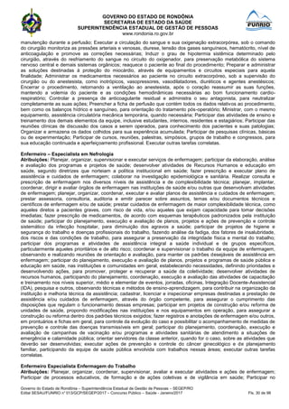 GOVERNO DO ESTADO DE RONDÔNIA
SECRETARIA DE ESTADO DA SAÚDE
SUPERINTENDÊNCIA ESTADUAL DE GESTÃO DE PESSOAS
www.rondonia.ro.gov.br
Governo do Estado de Rondônia – Superintendência Estadual de Gestão de Pessoas – SEGEP/RO
Edital SESAU/FUNRIO n° 013/GCP/SEGEP/2017 – Concurso Público – Saúde - Janeiro/2017 Fls. 30 de 98
manutenção durante a perfusão; Executar a circulação do sangue e sua oxigenação extracorpórea, sob o comando
do cirurgião monitoriza as pressões arteriais e venosas, diurese, tensão dos gases sanguíneos, hematócrito, nível de
anticoagulação e promove as correções necessárias; Induzr o grau de hipotermia sistêmica determinado pelo
cirurgião, através do resfriamento do sangue no circuito do oxigenador, para preservação metabólica do sistema
nervoso central e demais sistemas orgânicos; reaquece o paciente ao final do procedimento; Preparar e administrar
as soluções destinadas à proteção do miocárdio, através de equipamentos e circuitos especiais para aquela
finalidade; Administrar os medicamentos necessários ao paciente no circuito extracorpóreo, sob a supervisão do
cirurgião ou do anestesista, como inotrópicos, vasopressores, vasodilatadores, diuréticos e agentes anestésicos;
Encerrar o procedimento, retornando a ventilação ao anestesista, após o coração reassumir as suas funções,
mantendo a volemia do paciente e as condições hemodinâmicas necessárias ao bom funcionamento cardio-
respiratório; Controlar a presença de anticoagulante residual e administra o seu antagonista, para neutralizar
completamente as suas ações; Preencher a ficha de perfusão que contém todos os dados relativos ao procedimento,
bem como os balanços hídrico e sanguíneo, para orientação do tratamento pós-operatório; Ministrar, com o mesmo
equipamento, assistência circulatória mecânica temporária, quando necessária; Participar das atividades de ensino e
treinamento dos demais elementos da equipe, inclusive estudantes, internos, residentes e estagiários; Participar das
reuniões clínicas de discussão dos casos a serem operados, para conhecimento dos pacientes e suas patologias;
Organizar e armazena os dados colhidos para sua experiência acumulada; Participar de pesquisas clínicas, básicas
ou de experimentação; Participar de cursos, reuniões, palestras, simpósios, grupos de trabalho e congressos, para
sua educação continuada e aperfeiçoamento profissional. Executar outras tarefas correlatas.
Enfermeiro – Especialista em Nefrologia
Atribuições: Planejar, organizar, supervisionar e executar serviços de enfermagem; participar da elaboração, análise
e avaliação dos programas e projetos de saúde; desenvolver atividades de Recursos Humanos e educação em
saúde, segundo diretrizes que norteiam a política institucional em saúde; fazer prescrição e executar plano de
assistência e cuidados de enfermagem; colaborar na investigação epidemiológica e sanitária. Realizar consulta e
prescrição de enfermagem nos diversos níveis de assistência e de complexibilidade técnica; planejar, implantar,
coordenar, dirigir e avaliar órgãos de enfermagem nas instituições de saúde e/ou outras que desenvolvam atividades
de enfermagem; planejar, organizar, coordenar, executar e avaliar planos de assistência e cuidados de enfermagem;
prestar assessoria, consultoria, auditoria e emitir parecer sobre assuntos, temas e/ou documentos técnicos e
científicos de enfermagem e/ou de saúde; prestar cuidados de enfermagem de maior complexibilidade técnica, como
aqueles diretos a pacientes graves, com risco de vida, e/ou aqueles que exijam capacidade para tomar decisões
imediatas; fazer prescrição de medicamentos, de acordo com esquemas terapêuticos padronizados pela instituição
de saúde; participar do planejamento, execução e avaliação de planos, projetos e ações de prevenção e controle
sistemático da infecção hospitalar, para diminuição dos agravos a saúde; participar de projetos de higiene e
segurança do trabalho e doenças profissionais do trabalho, fazendo análise da fadiga, dos fatores de insalubridade,
dos riscos e das condições de trabalho, para assegurar a preservação da integridade física e mental do trabalho;
participar dos programas e atividades de assistência integral a saúde individual e de grupos específicos,
particularmente aqueles prioritários e de alto risco; coordenar e supervisionar o trabalho da equipe de enfermagem,
observando e realizando reuniões de orientação e avaliação, para manter os padrões desejáveis de assistência em
enfermagem; participar do planejamento, execução e avaliação de planos, projetos e programas de saúde pública e
educação em saúde, nas instituições e comunidades em geral, estabelecendo necessidades, definindo prioridades e
desenvolvendo ações, para promover, proteger e recuperar a saúde da coletividade; desenvolver atividades de
recursos humanos, participando do planejamento, coordenação, execução e avaliação das atividades de capacitação
e treinamento nos níveis superior, médio e elementar de eventos, jorradas, oficinas, Integração Docente-Assistencial
(IDA), pesquisa e outros, observando técnicas e métodos de ensino-aprendizagem, para contribuir na organização da
instituição e melhoria técnica da assistência; cadastrar, licenciar e inspecionar empresas destinadas a prestação de
assistência e/ou cuidados de enfermagem, através do órgão competente, para assegurar o cumprimento das
disposições que regulam o funcionamento dessas empresas; participar em projetos de construção e/ou reforma de
unidades de saúde, propondo modificações nas instituições e nos equipamentos em operação, para assegurar a
construção ou reforma dentro dos padrões técnicos exigidos; fazer registros e anotações de enfermagem e/ou outros,
em prontuários e fichas em geral, para controle da evolução do caso e possibilitar o acompanhamento de medidas de
prevenção e controle das doenças transmissíveis em geral; participar do planejamento, coordenação, execução e
avaliação de campanhas de vacinação e/ou programas e atividades sanitárias de atendimento a situações de
emergência e calamidade pública; orientar servidores da classe anterior, quando for o caso, sobre as atividades que
deverão ser desenvolvidas; executar ações de prevenção e controle do câncer ginecológico e de planejamento
familiar, participando da equipe de saúde pública envolvida com trabalhos nessas áreas; executar outras tarefas
correlatas.
Enfermeiro Especialista Enfermagem do Trabalho
Atribuições: Planejar, organizar, coordenar, supervisionar, avaliar e executar atividades e ações de enfermagem;
Participar de processos educativos, de formação e de ações coletivas e de vigilância em saúde; Participar no
 