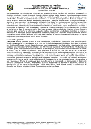 GOVERNO DO ESTADO DE RONDÔNIA
SECRETARIA DE ESTADO DA SAÚDE
SUPERINTENDÊNCIA ESTADUAL DE GESTÃO DE PESSOAS
www.rondonia.ro.gov.br
Governo do Estado de Rondônia – Superintendência Estadual de Gestão de Pessoas – SEGEP/RO
Edital SESAU/FUNRIO n° 013/GCP/SEGEP/2017 – Concurso Público – Saúde - Janeiro/2017 Fls. 36 de 98
psico-diagnósticos e outros métodos de verificação, para orientar-se no diagnóstico e tratamento psicológico dos
distúrbios emocionais e de personalidade; Elaborar, aplicar e analisar testes, utilizando métodos psicológicos do seu
conhecimento, para determinar o nível de inteligência, faculdades, aptidões, traços de personalidade e outras
características pessoais, desajustamento ao meio social ou ao trabalho e outros problemas de ordem psíquica, para
indicar a terapia adequada; Prestar atendimento psicológico a pessoas hospitalizadas, reunindo informações a
respeito de pacientes, transcrevendo os dados psicopatológicos obtidos em testes e exames, para fornecer subsídios
indispensáveis ao dia nóstico e tratamento das respectivas enfermidades; Visitar pacientes hospitalizados para serem
mastectomizados, dando apoio individual e familiar, estabelecendo vínculo com a equipe de profissionais que dará a
continuidade ao tratamento, para estabelecer o tratamento e a conduta a serem adotados; Diagnosticar a existência
de problemas na área de psicomotricidade, disfunções cerebrais mínimas, disritmias, dislexias e outros distúrbios
psíquicos, para aconselhar o tratamento adequado; Realizar atendimentos psicoterápicos individuais e em grupo,
utilizando-se de métodos e técnicas adequadas a cada caso, para auxiliar o indivíduo no seu ajustamento ao meio
social; Realizar atendimento, perícias e emitir pareceres no sentido de enquadrar os examinadores de acordo com as
situações previstas na lei; Executar outras tarefas correlatas.
Terapêuta Ocupacional
Atribuições: Avaliar pacientes quanto as suas capacidades e deficiências, observando suas condições gerais
através de exames físicos, neurológicos e psicossociais; Organizar programas ocupacionais destinados a pacientes
com deficiências físicas e mentais, baseando-se nas tendências pessoais, visando propiciar a esses pacientes uma
terapeuta que possa desenvolver seu interesse por determinadas ocupações; Planejar atividades individuais ou em
pequenos grupos, como trabalhos criativos, manuais de mecanografia, horticultura e outros, estabelecendo as tarefas
de acordo com as prescrições médicas, para possibilitar a redução ou cura das deficiências do paciente,
desenvolvendo-lhes as capacidades remanescentes, procurando melhorar o seu estado psicológico; Acompanhar os
pacientes na execução das atividades prescritas, para ajudar no desenvolvimento dos programas e acelerar a
reabilitação; Desenvolver tratamento psicopedagógica e de psicomotricidade, tendo por objetivo o crescimento, a
sociabilidade, atenção concentrada, coordenação e apreensão, diminuindo a ociosidade dos pacientes; Encaminhar
pacientes as oficinas, de acordo com a patologia, quando da inexistência de instrumentais próprios, a fim de agilizar a
sua recuperação; Orientar o responsável pelo paciente quanto a necessidade de continuidade do tratamento
domiciliar; Acompanhar pacientes, observando a evolução apresentada no decorrer do tratamento, fazendo as
devidas anotações nos respectivos prontuários; Orientar servidores da classe anterior, quando for o caso, sobre as
atividades que deverão ser desenvolvidas; Executar outras tarefas correlatas.
 
