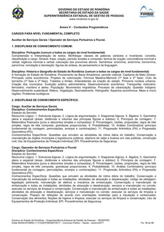 GOVERNO DO ESTADO DE RONDÔNIA
SECRETARIA DE ESTADO DA SAÚDE
SUPERINTENDÊNCIA ESTADUAL DE GESTÃO DE PESSOAS
www.rondonia.ro.gov.br
Governo do Estado de Rondônia – Superintendência Estadual de Gestão de Pessoas – SEGEP/RO
Edital SESAU/FUNRIO n° 013/GCP/SEGEP/2017 – Concurso Público – Saúde - Janeiro/2017 Fls. 38 de 98
Anexo V – Conteúdos Programáticos
CARGOS PARA NÍVEL FUNDAMENTAL COMPLETO
Auxiliar de Serviços Gerais / Operador de Serviços Portuários e Fluvial.
1. DISCIPLINAS DE CONHECIMENTO COMUM:
Disciplina: Português (comum a todos os cargos de nível fundamental)
Compreensão e Interpretação de textos. Morfologia: classes de palavras variáveis e invariáveis: conceito,
classificação e cargo. Sintaxe: frase, oração, período simples e composto; termos da oração; concordância nominal e
verbal; regência nominal e verbal; colocação dos pronomes átonos. Semântica: sinonímia, antonímia, homonímia,
paronímia; conotação e denotação; figuras de sintaxe, de pensamento e de linguagem.
Disciplina: Historia e Geografia do Estado de Rondônia (comum a todos os cargos de nível fundamental)
A formação do Estado de Rondônia. Povoamento da Bacia Amazônica: período colonial. Capitania de Mato Grosso.
Principais ciclos econômicos. Projetos de colonização. Ferrovia Madeira-Mamoré (1ª fase e 2ª fase). Ciclo da
borracha (1ª fase e 2ª fase). Tratados e limites. Antecedentes da criação do estado. Primeiros núcleos urbanos.
Criação dos municípios. Evolução político administrativa. Desenvolvimento econômico. Transportes rodoviário,
ferroviário, marítimo e aéreo. População. Movimentos migratórios. Processo de urbanização. Questão indígena.
Desenvolvimento sustentável. Relevo. Vegetação. Desmatamento. Hidrografia. Aspectos econômicos. Meso e micro
regiões. Problemas ecológicos.
2. DISCIPLINAS DE CONHECIMENTO ESPECÍFICO:
Cargo: Auxiliar de Serviços Gerais
Disciplina: Conhecimentos Específicos
Estatuto do Servidor
Raciocínio Lógico: 1. Estruturas lógicas; 2. Lógica de argumentação; 3. Diagramas lógicos; 4. Álgebra; 5. Geometria
plana e espacial (áreas, distâncias e volumes das principais figuras e sólidos); 6. Princípios de contagem; 7.
Matemática financeira (juros e descontos simples e compostos); 8. Porcentagem, razões, proporções, regra de três
simples, regra de três composta, grandezas proporcionais; 9. Probabilidade; 10. Análise Combinatória (princípio
fundamental da contagem, permutações, arranjos e combinações); 11. Progressão Aritmética (PA) e Progressão
Geométrica (PG).
Conhecimentos Específicos: Questões que simulam as atividades de rotina diária do trabalho; Conservação e
manutenção de órgãos municipais e logradouros públicos, abertura de valas e bueiros em vias públicas, construção
civil; Uso de Equipamentos de Proteção Individual, EPI. Procedimentos de Segurança.
Cargo: Operador de Serviços Portuários e Fluvial
Disciplina: Conhecimentos Específicos
Estatuto do Servidor
Raciocínio Lógico: 1. Estruturas lógicas; 2. Lógica de argumentação; 3. Diagramas lógicos; 4. Álgebra; 5. Geometria
plana e espacial (áreas, distâncias e volumes das principais figuras e sólidos); 6. Princípios de contagem; 7.
Matemática financeira (juros e descontos simples e compostos); 8. Porcentagem, razões, proporções, regra de três
simples, regra de três composta, grandezas proporcionais; 9. Probabilidade; 10. Análise Combinatória (princípio
fundamental da contagem, permutações, arranjos e combinações); 11. Progressão Aritmética (PA) e Progressão
Geométrica (PG).
Conhecimentos Específicos: Questões que simulam as atividades de rotina diária do trabalho; Conservação e
manutenção da embarcação e todas as instalações; atividades de atracação e desatracação; código de pilotagem;
legislação pertinente; manutenção de elétrica e mecânica da embarcação; Conservação e manutenção da
embarcação e todas as instalações; atividades de atracação e desatracação; serviços e manutenção no convés;
executar os serviços de limpeza e conservação; Conservação e manutenção da embarcação e todas as instalações;
atividades de atracação e desatracação; serviços e manutenção no convés; executar os serviços de limpeza e
conservação; Preparo de refeições de acordo com orientações recebidas para a tripulação e embarcados;
Conservação dos alimentos; Noções de higiene e limpeza; executar os serviços de limpeza e conservação; Uso de
Equipamentos de Proteção Individual, EPI. Procedimentos de Segurança.
 