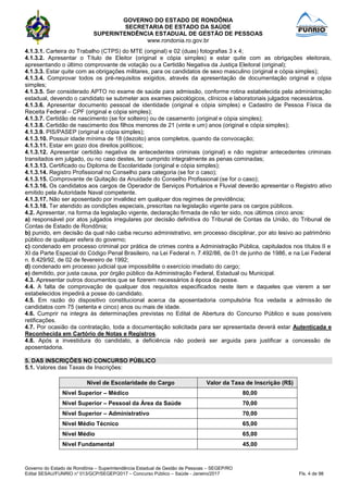 GOVERNO DO ESTADO DE RONDÔNIA
SECRETARIA DE ESTADO DA SAÚDE
SUPERINTENDÊNCIA ESTADUAL DE GESTÃO DE PESSOAS
www.rondonia.ro.gov.br
Governo do Estado de Rondônia – Superintendência Estadual de Gestão de Pessoas – SEGEP/RO
Edital SESAU/FUNRIO n° 013/GCP/SEGEP/2017 – Concurso Público – Saúde - Janeiro/2017 Fls. 4 de 98
4.1.3.1. Carteira do Trabalho (CTPS) do MTE (original) e 02 (duas) fotografias 3 x 4;
4.1.3.2. Apresentar o Título de Eleitor (original e cópia simples) e estar quite com as obrigações eleitorais,
apresentando o último comprovante de votação ou a Certidão Negativa da Justiça Eleitoral (original);
4.1.3.3. Estar quite com as obrigações militares, para os candidatos de sexo masculino (original e cópia simples);
4.1.3.4. Comprovar todos os pré-requisitos exigidos, através da apresentação de documentação original e cópia
simples;
4.1.3.5. Ser considerado APTO no exame de saúde para admissão, conforme rotina estabelecida pela administração
estadual, devendo o candidato se submeter aos exames psicológicos, clínicos e laboratoriais julgados necessários.
4.1.3.6. Apresentar documento pessoal de identidade (original e cópia simples) e Cadastro de Pessoa Física da
Receita Federal – CPF (original e cópia simples);
4.1.3.7. Certidão de nascimento (se for solteiro) ou de casamento (original e cópia simples);
4.1.3.8. Certidão de nascimento dos filhos menores de 21 (vinte e um) anos (original e cópia simples);
4.1.3.9. PIS/PASEP (original e cópia simples);
4.1.3.10. Possuir idade mínima de 18 (dezoito) anos completos, quando da convocação;
4.1.3.11. Estar em gozo dos direitos políticos;
4.1.3.12. Apresentar certidão negativa de antecedentes criminais (original) e não registrar antecedentes criminais
transitados em julgado, ou no caso destes, ter cumprido integralmente as penas cominadas;
4.1.3.13. Certificado ou Diploma de Escolaridade (original e cópia simples);
4.1.3.14. Registro Profissional no Conselho para categoria (se for o caso);
4.1.3.15. Comprovante de Quitação da Anuidade do Conselho Profissional (se for o caso);
4.1.3.16. Os candidatos aos cargos de Operador de Serviços Portuários e Fluvial deverão apresentar o Registro ativo
emitido pela Autoridade Naval competente.
4.1.3.17. Não ser aposentado por invalidez em qualquer dos regimes de previdência;
4.1.3.18. Ter atendido as condições especiais, prescritas na legislação vigente para os cargos públicos.
4.2. Apresentar, na forma da legislação vigente, declaração firmada de não ter sido, nos últimos cinco anos:
a) responsável por atos julgados irregulares por decisão definitiva do Tribunal de Contas da União, do Tribunal de
Contas de Estado de Rondônia;
b) punido, em decisão da qual não caiba recurso administrativo, em processo disciplinar, por ato lesivo ao patrimônio
público de qualquer esfera do governo;
c) condenado em processo criminal por prática de crimes contra a Administração Pública, capitulados nos títulos II e
XI da Parte Especial do Código Penal Brasileiro, na Lei Federal n. 7.492/86, de 01 de junho de 1986, e na Lei Federal
n. 8.429/92, de 02 de fevereiro de 1992;
d) condenado em processo judicial que impossibilite o exercício imediato do cargo;
e) demitido, por justa causa, por órgão público da Administração Federal, Estadual ou Municipal.
4.3. Apresentar outros documentos que se fizerem necessários à época da posse.
4.4. A falta de comprovação de qualquer dos requisitos especificados neste item e daqueles que vierem a ser
estabelecidos impedirá a posse do candidato.
4.5. Em razão do dispositivo constitucional acerca da aposentadoria compulsória fica vedada a admissão de
candidatos com 75 (setenta e cinco) anos ou mais de idade.
4.6. Cumprir na integra às determinações previstas no Edital de Abertura do Concurso Público e suas possíveis
retificações.
4.7. Por ocasião da contratação, toda a documentação solicitada para ser apresentada deverá estar Autenticada e
Reconhecida em Cartório de Notas e Registros.
4.8. Após a investidura do candidato, a deficiência não poderá ser arguida para justificar a concessão de
aposentadoria.
5. DAS INSCRIÇÕES NO CONCURSO PÚBLICO
5.1. Valores das Taxas de Inscrições:
Nível de Escolaridade do Cargo Valor da Taxa de Inscrição (R$)
Nível Superior – Médico 80,00
Nível Superior – Pessoal da Área da Saúde 70,00
Nível Superior – Administrativo 70,00
Nível Médio Técnico 65,00
Nível Médio 65,00
Nível Fundamental 45,00
 