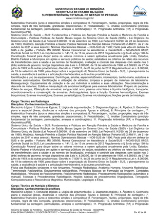 GOVERNO DO ESTADO DE RONDÔNIA
SECRETARIA DE ESTADO DA SAÚDE
SUPERINTENDÊNCIA ESTADUAL DE GESTÃO DE PESSOAS
www.rondonia.ro.gov.br
Governo do Estado de Rondônia – Superintendência Estadual de Gestão de Pessoas – SEGEP/RO
Edital SESAU/FUNRIO n° 013/GCP/SEGEP/2017 – Concurso Público – Saúde - Janeiro/2017 Fls. 42 de 98
Matemática financeira (juros e descontos simples e compostos); 8. Porcentagem, razões, proporções, regra de três
simples, regra de três composta, grandezas proporcionais.; 9. Probabilidade.; 10. Análise Combinatória (princípio
fundamental da contagem, permutações, arranjos e combinações); 11. Progressão Aritmética (PA) e Progressão
Geométrica (PG).
Sistema Único de Saúde – SUS: Fundamentos e Práticas em Atenção Primária à Saúde e Medicina de Família e
Comunidade - Políticas Públicas de Saúde: Bases Legais do Sistema Único de Saúde (SUS) - Lei Orgânica do
Sistema Único de Saúde (Lei Federal 8.080/90, 19 de setembro de 1990; Lei Federal 8.142/90, de 28 de dezembro
de 1990); Histórico; Atenção Primária a Saúde; Política Nacional de Atenção Básica (Portaria MS 2.488/11, de 21 de
outubro de 2011 e seus anexos); Normas Operacionais Básicas – NOB-SUS de 1996; Pacto pela vida em defesa do
SUS e de gestão - Portaria MS 399/06; Norma Operacional de Assistência a Saúde/SUS – NOAS-SUS 01/02;
Controle Social do SUS; Lei complementar n. 141/12, de 13 de janeiro de 2012 Regulamenta o § 3o do artigo 198 da
Constituição Federal para dispor sobre os valores mínimos a serem aplicados anualmente pela União, Estados,
Distrito Federal e Municípios em ações e serviços públicos de saúde; estabelece os critérios de rateio dos recursos
de transferências para a saúde e as normas de fiscalização, avaliação e controle das despesas com saúde nas 3
(três) esferas de governo; revoga dispositivos das Leis n. 8.080/90, de 19 de setembro de 1990, e 8.689/93, de 27 de
julho de 1993; e dá outras providências;- Decreto n. 7.508/11, de 28 de junho de 2011 Regulamenta a Lei n. 8.080/90,
de 19 de setembro de 1990, para dispor sobre a organização do Sistema Único de Saúde - SUS, o planejamento da
saúde, a assistência à saúde e a articulação interfederativa, e dá outras providências.
Identificação e uso de equipamentos: Centrífugas, estufas, espectrofotômetro, microscópio, banho-maria, autoclave e
sistemas automatizados. Identificação e utilização de vidrarias; Limpeza e preparo de materiais de laboratório.
Biossegurança: Equipamentos de proteção e de uso individual e coletivo e suas utilizações, Descontaminação e
descarte de materiais; Coleta e manipulação de amostras biológicas para exames laboratoriais: Preparo do paciente,
Coleta de sangue, Obtenção de amostras: sangue total, soro, plasma urina fezes e líquidos biológicos, transporte,
acondicionamento e conservação de amostras, Anticoagulantes: tipos e função. Exames hematológicos; Exames
bioquímicos; Exames imunológicos; Exames parasitológicos; Exames microbiológicos; Noções gerais de histologia.
Cargo: Técnico em Radiologia
Disciplina: Conhecimentos Específicos
Raciocínio Lógico: 1. Estruturas lógicas; 2. Lógica de argumentação.; 3. Diagramas lógicos.; 4. Álgebra; 5. Geometria
plana e espacial (áreas, distâncias e volumes das principais figuras e sólidos); 6. Princípios de contagem.; 7.
Matemática financeira (juros e descontos simples e compostos); 8. Porcentagem, razões, proporções, regra de três
simples, regra de três composta, grandezas proporcionais.; 9. Probabilidade.; 10. Análise Combinatória (princípio
fundamental da contagem, permutações, arranjos e combinações); 11. Progressão Aritmética (PA) e Progressão
Geométrica (PG).
Sistema Único de Saúde – SUS: Fundamentos e Práticas em Atenção Primária à Saúde e Medicina de Família e
Comunidade - Políticas Públicas de Saúde: Bases Legais do Sistema Único de Saúde (SUS) - Lei Orgânica do
Sistema Único de Saúde (Lei Federal 8.080/90, 19 de setembro de 1990; Lei Federal 8.142/90, de 28 de dezembro
de 1990); Histórico; Atenção Primária a Saúde; Política Nacional de Atenção Básica (Portaria MS 2.488/11, de 21 de
outubro de 2011 e seus anexos); Normas Operacionais Básicas – NOB-SUS de 1996; Pacto pela vida em defesa do
SUS e de gestão - Portaria MS 399/06; Norma Operacional de Assistência a Saúde/SUS – NOAS-SUS 01/02;
Controle Social do SUS; Lei complementar n. 141/12, de 13 de janeiro de 2012 Regulamenta o § 3o do artigo 198 da
Constituição Federal para dispor sobre os valores mínimos a serem aplicados anualmente pela União, Estados,
Distrito Federal e Municípios em ações e serviços públicos de saúde; estabelece os critérios de rateio dos recursos
de transferências para a saúde e as normas de fiscalização, avaliação e controle das despesas com saúde nas 3
(três) esferas de governo; revoga dispositivos das Leis n. 8.080/90, de 19 de setembro de 1990, e 8.689/93, de 27 de
julho de 1993; e dá outras providências;- Decreto n. 7.508/11, de 28 de junho de 2011 Regulamenta a Lei n. 8.080/90,
de 19 de setembro de 1990, para dispor sobre a organização do Sistema Único de Saúde - SUS, o planejamento da
saúde, a assistência à saúde e a articulação interfederativa, e dá outras providências.
Física das Radiações ionizantes e não ionizantes. Proteção Radiológica. Anatomia Humana. Anatomia Radiológica.
Terminologia Radiográfica. Equipamentos radiográficos. Princípios Básicos de Formação da Imagem. Contrastes
Radiológicos. Princípios de Posicionamento. Posicionamento Radiológico. Processamento Radiográfico (automático e
manual). Técnicas e Procedimentos Radiológicos. Noções básicas de procedimentos Angiográficos, Tomografia
Computadorizada e Ressonância Magnética. Humanização. Legislação e Ética.
Cargo: Técnico de Nutrição e Dietética
Disciplina: Conhecimentos Específicos
Raciocínio Lógico: 1. Estruturas lógicas; 2. Lógica de argumentação.; 3. Diagramas lógicos.; 4. Álgebra; 5. Geometria
plana e espacial (áreas, distâncias e volumes das principais figuras e sólidos); 6. Princípios de contagem.; 7.
Matemática financeira (juros e descontos simples e compostos); 8. Porcentagem, razões, proporções, regra de três
simples, regra de três composta, grandezas proporcionais.; 9. Probabilidade.; 10. Análise Combinatória (princípio
fundamental da contagem, permutações, arranjos e combinações); 11. Progressão Aritmética (PA) e Progressão
 