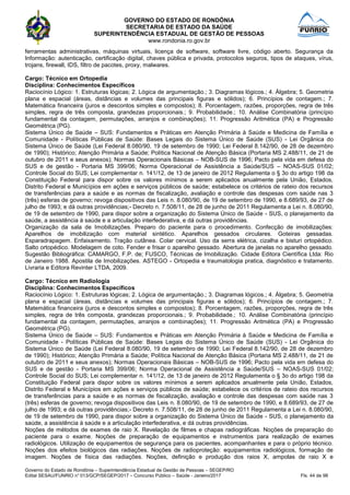GOVERNO DO ESTADO DE RONDÔNIA
SECRETARIA DE ESTADO DA SAÚDE
SUPERINTENDÊNCIA ESTADUAL DE GESTÃO DE PESSOAS
www.rondonia.ro.gov.br
Governo do Estado de Rondônia – Superintendência Estadual de Gestão de Pessoas – SEGEP/RO
Edital SESAU/FUNRIO n° 013/GCP/SEGEP/2017 – Concurso Público – Saúde - Janeiro/2017 Fls. 44 de 98
ferramentas administrativas, máquinas virtuais, licença de software, software livre, código aberto. Segurança da
Informação: autenticação, certificação digital, chaves pública e privada, protocolos seguros, tipos de ataques, vírus,
trojans, firewall, IDS, filtro de pacotes, proxy, malwares.
Cargo: Técnico em Ortopedia
Disciplina: Conhecimentos Específicos
Raciocínio Lógico: 1. Estruturas lógicas; 2. Lógica de argumentação.; 3. Diagramas lógicos.; 4. Álgebra; 5. Geometria
plana e espacial (áreas, distâncias e volumes das principais figuras e sólidos); 6. Princípios de contagem.; 7.
Matemática financeira (juros e descontos simples e compostos); 8. Porcentagem, razões, proporções, regra de três
simples, regra de três composta, grandezas proporcionais.; 9. Probabilidade.; 10. Análise Combinatória (princípio
fundamental da contagem, permutações, arranjos e combinações); 11. Progressão Aritmética (PA) e Progressão
Geométrica (PG).
Sistema Único de Saúde – SUS: Fundamentos e Práticas em Atenção Primária à Saúde e Medicina de Família e
Comunidade - Políticas Públicas de Saúde: Bases Legais do Sistema Único de Saúde (SUS) - Lei Orgânica do
Sistema Único de Saúde (Lei Federal 8.080/90, 19 de setembro de 1990; Lei Federal 8.142/90, de 28 de dezembro
de 1990); Histórico; Atenção Primária a Saúde; Política Nacional de Atenção Básica (Portaria MS 2.488/11, de 21 de
outubro de 2011 e seus anexos); Normas Operacionais Básicas – NOB-SUS de 1996; Pacto pela vida em defesa do
SUS e de gestão - Portaria MS 399/06; Norma Operacional de Assistência a Saúde/SUS – NOAS-SUS 01/02;
Controle Social do SUS; Lei complementar n. 141/12, de 13 de janeiro de 2012 Regulamenta o § 3o do artigo 198 da
Constituição Federal para dispor sobre os valores mínimos a serem aplicados anualmente pela União, Estados,
Distrito Federal e Municípios em ações e serviços públicos de saúde; estabelece os critérios de rateio dos recursos
de transferências para a saúde e as normas de fiscalização, avaliação e controle das despesas com saúde nas 3
(três) esferas de governo; revoga dispositivos das Leis n. 8.080/90, de 19 de setembro de 1990, e 8.689/93, de 27 de
julho de 1993; e dá outras providências;- Decreto n. 7.508/11, de 28 de junho de 2011 Regulamenta a Lei n. 8.080/90,
de 19 de setembro de 1990, para dispor sobre a organização do Sistema Único de Saúde - SUS, o planejamento da
saúde, a assistência à saúde e a articulação interfederativa, e dá outras providências.
Organização da sala de Imobilizações. Preparo do paciente para o procedimento. Confecção de imobilizações:
Aparelhos de imobilização com material sintético. Aparelhos gessados circulares. Goteiras gessadas.
Esparadrapagem. Enfaixamento. Tração cutânea. Colar cervical. Uso da serra elétrica, cizalha e bisturi ortopédico.
Salto ortopédico. Modelagem de coto. Fender e frisar o aparelho gessado. Abertura de janelas no aparelho gessado.
Sugestão Bibliográfica: CAMARGO, F.P. de; FUSCO, Técnicas de Imobilização. Cidade Editora Científica Ltda: Rio
de Janeiro 1988. Apostila de Imobilizações. ASTEGO - Ortopedia e traumatologia pratica, diagnóstico e tratamento.
Livraria e Editora Revinter LTDA, 2009.
Cargo: Técnico em Radiologia
Disciplina: Conhecimentos Específicos
Raciocínio Lógico: 1. Estruturas lógicas; 2. Lógica de argumentação.; 3. Diagramas lógicos.; 4. Álgebra; 5. Geometria
plana e espacial (áreas, distâncias e volumes das principais figuras e sólidos); 6. Princípios de contagem.; 7.
Matemática financeira (juros e descontos simples e compostos); 8. Porcentagem, razões, proporções, regra de três
simples, regra de três composta, grandezas proporcionais.; 9. Probabilidade.; 10. Análise Combinatória (princípio
fundamental da contagem, permutações, arranjos e combinações); 11. Progressão Aritmética (PA) e Progressão
Geométrica (PG).
Sistema Único de Saúde – SUS: Fundamentos e Práticas em Atenção Primária à Saúde e Medicina de Família e
Comunidade - Políticas Públicas de Saúde: Bases Legais do Sistema Único de Saúde (SUS) - Lei Orgânica do
Sistema Único de Saúde (Lei Federal 8.080/90, 19 de setembro de 1990; Lei Federal 8.142/90, de 28 de dezembro
de 1990); Histórico; Atenção Primária a Saúde; Política Nacional de Atenção Básica (Portaria MS 2.488/11, de 21 de
outubro de 2011 e seus anexos); Normas Operacionais Básicas – NOB-SUS de 1996; Pacto pela vida em defesa do
SUS e de gestão - Portaria MS 399/06; Norma Operacional de Assistência a Saúde/SUS – NOAS-SUS 01/02;
Controle Social do SUS; Lei complementar n. 141/12, de 13 de janeiro de 2012 Regulamenta o § 3o do artigo 198 da
Constituição Federal para dispor sobre os valores mínimos a serem aplicados anualmente pela União, Estados,
Distrito Federal e Municípios em ações e serviços públicos de saúde; estabelece os critérios de rateio dos recursos
de transferências para a saúde e as normas de fiscalização, avaliação e controle das despesas com saúde nas 3
(três) esferas de governo; revoga dispositivos das Leis n. 8.080/90, de 19 de setembro de 1990, e 8.689/93, de 27 de
julho de 1993; e dá outras providências;- Decreto n. 7.508/11, de 28 de junho de 2011 Regulamenta a Lei n. 8.080/90,
de 19 de setembro de 1990, para dispor sobre a organização do Sistema Único de Saúde - SUS, o planejamento da
saúde, a assistência à saúde e a articulação interfederativa, e dá outras providências.
Noções de métodos de exames de raio X. Revelação de filmes e chapas radiográficas. Noções de preparação do
paciente para o exame. Noções de preparação de equipamentos e instrumentos para realização de exames
radiológicos. Utilização de equipamentos de segurança para os pacientes, acompanhantes e para o próprio técnico.
Noções dos efeitos biológicos das radiações. Noções de radioproteção: equipamentos radiológicos, formação de
imagem. Noções de física das radiações. Noções, definição e produção dos raios X, ampolas de raio X e
 