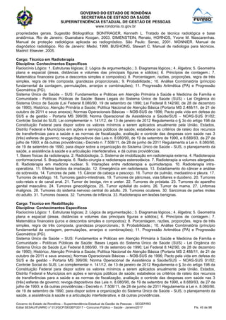 GOVERNO DO ESTADO DE RONDÔNIA
SECRETARIA DE ESTADO DA SAÚDE
SUPERINTENDÊNCIA ESTADUAL DE GESTÃO DE PESSOAS
www.rondonia.ro.gov.br
Governo do Estado de Rondônia – Superintendência Estadual de Gestão de Pessoas – SEGEP/RO
Edital SESAU/FUNRIO n° 013/GCP/SEGEP/2017 – Concurso Público – Saúde - Janeiro/2017 Fls. 45 de 98
propriedades gerais. Sugestão Bibliográfica: BONTRAGER, Kenneth L. Tratado de técnica radiológica e base
anatômica. Rio de Janeiro: Guanabara Koogan, 2003. DIMENSTEIN, Renato, HORNOS, Yvone M. Mascarenhas.
Manual de proteção radiológica aplicada ao radiognóstico. São Paulo: Senac, 2001. MONNIER. Manual de
diagnóstico radiológico. Rio de Janeiro: Medsi, 1999. BUSHONG, Stewart C. Manual de radiologia para técnicos.
Madrid: Elsevier, 2005.
Cargo: Técnico em Radioterapia
Disciplina: Conhecimentos Específicos
Raciocínio Lógico: 1. Estruturas lógicas; 2. Lógica de argumentação.; 3. Diagramas lógicos.; 4. Álgebra; 5. Geometria
plana e espacial (áreas, distâncias e volumes das principais figuras e sólidos); 6. Princípios de contagem.; 7.
Matemática financeira (juros e descontos simples e compostos); 8. Porcentagem, razões, proporções, regra de três
simples, regra de três composta, grandezas proporcionais.; 9. Probabilidade.; 10. Análise Combinatória (princípio
fundamental da contagem, permutações, arranjos e combinações); 11. Progressão Aritmética (PA) e Progressão
Geométrica (PG).
Sistema Único de Saúde – SUS: Fundamentos e Práticas em Atenção Primária à Saúde e Medicina de Família e
Comunidade - Políticas Públicas de Saúde: Bases Legais do Sistema Único de Saúde (SUS) - Lei Orgânica do
Sistema Único de Saúde (Lei Federal 8.080/90, 19 de setembro de 1990; Lei Federal 8.142/90, de 28 de dezembro
de 1990); Histórico; Atenção Primária a Saúde; Política Nacional de Atenção Básica (Portaria MS 2.488/11, de 21 de
outubro de 2011 e seus anexos); Normas Operacionais Básicas – NOB-SUS de 1996; Pacto pela vida em defesa do
SUS e de gestão - Portaria MS 399/06; Norma Operacional de Assistência a Saúde/SUS – NOAS-SUS 01/02;
Controle Social do SUS; Lei complementar n. 141/12, de 13 de janeiro de 2012 Regulamenta o § 3o do artigo 198 da
Constituição Federal para dispor sobre os valores mínimos a serem aplicados anualmente pela União, Estados,
Distrito Federal e Municípios em ações e serviços públicos de saúde; estabelece os critérios de rateio dos recursos
de transferências para a saúde e as normas de fiscalização, avaliação e controle das despesas com saúde nas 3
(três) esferas de governo; revoga dispositivos das Leis n. 8.080/90, de 19 de setembro de 1990, e 8.689/93, de 27 de
julho de 1993; e dá outras providências;- Decreto n. 7.508/11, de 28 de junho de 2011 Regulamenta a Lei n. 8.080/90,
de 19 de setembro de 1990, para dispor sobre a organização do Sistema Único de Saúde - SUS, o planejamento da
saúde, a assistência à saúde e a articulação interfederativa, e dá outras providências.
1. Bases físicas da radioterapia. 2. Radiobiologia. 3. Sistema de imobilização em radioterapia externa. 4. Radioterapia
conformacional. 5. Braquiterapia. 6. Radio-cirurgia e radioterapia estereotáxica. 7. Radioterapia a volumes alargados.
8. Radioterapia em medicina nuclear. 9. Interações entre radioterapia e quimioterapia. 10. Radioterapia intra-
operatória. 11. Efeitos tardios da irradiação. 12. Emergência em radioterapia. 13. Estadiamento do câncer e análise
de sobrevida. 14. Tumores de pele. 15. Câncer de cabeça e pescoço. 16. Tumor de pulmão, mediastino e pleura. 17.
Tumores de esôfago. 18. Tumores gastro-intestinais. 19. Tumores de pâncreas, vias biliares e duodeno. 20. Tumores
colo-retais e de canal anal. 21. Tumor de bexiga, rim e ureter. 22. Tumores de próstata. 23. Tumores do aparelho
genital masculino. 24. Tumores ginecológicos. 25. Tumor epitelial do ovário. 26. Tumor de mama. 27. Linfomas
malignos. 28. Tumores do sistema nervoso central do adulto. 29. Tumores oculares. 30. Sarcomas de partes moles
do adulto. 31. Tumores ósseos. 32. Tumores de infância. 33. Radioterapia em lesões benignas.
Cargo: Técnico em Reabilitação
Disciplina: Conhecimentos Específicos
Raciocínio Lógico: 1. Estruturas lógicas; 2. Lógica de argumentação.; 3. Diagramas lógicos.; 4. Álgebra; 5. Geometria
plana e espacial (áreas, distâncias e volumes das principais figuras e sólidos); 6. Princípios de contagem.; 7.
Matemática financeira (juros e descontos simples e compostos); 8. Porcentagem, razões, proporções, regra de três
simples, regra de três composta, grandezas proporcionais.; 9. Probabilidade.; 10. Análise Combinatória (princípio
fundamental da contagem, permutações, arranjos e combinações); 11. Progressão Aritmética (PA) e Progressão
Geométrica (PG).
Sistema Único de Saúde – SUS: Fundamentos e Práticas em Atenção Primária à Saúde e Medicina de Família e
Comunidade - Políticas Públicas de Saúde: Bases Legais do Sistema Único de Saúde (SUS) - Lei Orgânica do
Sistema Único de Saúde (Lei Federal 8.080/90, 19 de setembro de 1990; Lei Federal 8.142/90, de 28 de dezembro
de 1990); Histórico; Atenção Primária a Saúde; Política Nacional de Atenção Básica (Portaria MS 2.488/11, de 21 de
outubro de 2011 e seus anexos); Normas Operacionais Básicas – NOB-SUS de 1996; Pacto pela vida em defesa do
SUS e de gestão - Portaria MS 399/06; Norma Operacional de Assistência a Saúde/SUS – NOAS-SUS 01/02;
Controle Social do SUS; Lei complementar n. 141/12, de 13 de janeiro de 2012 Regulamenta o § 3o do artigo 198 da
Constituição Federal para dispor sobre os valores mínimos a serem aplicados anualmente pela União, Estados,
Distrito Federal e Municípios em ações e serviços públicos de saúde; estabelece os critérios de rateio dos recursos
de transferências para a saúde e as normas de fiscalização, avaliação e controle das despesas com saúde nas 3
(três) esferas de governo; revoga dispositivos das Leis n. 8.080/90, de 19 de setembro de 1990, e 8.689/93, de 27 de
julho de 1993; e dá outras providências;- Decreto n. 7.508/11, de 28 de junho de 2011 Regulamenta a Lei n. 8.080/90,
de 19 de setembro de 1990, para dispor sobre a organização do Sistema Único de Saúde - SUS, o planejamento da
saúde, a assistência à saúde e a articulação interfederativa, e dá outras providências.
 