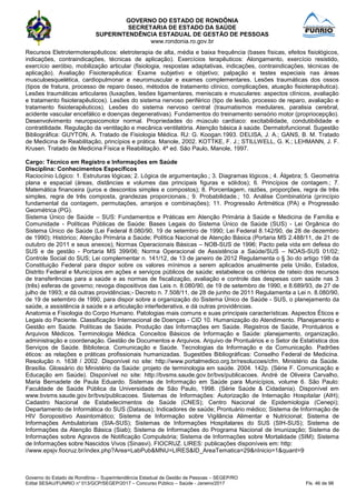 GOVERNO DO ESTADO DE RONDÔNIA
SECRETARIA DE ESTADO DA SAÚDE
SUPERINTENDÊNCIA ESTADUAL DE GESTÃO DE PESSOAS
www.rondonia.ro.gov.br
Governo do Estado de Rondônia – Superintendência Estadual de Gestão de Pessoas – SEGEP/RO
Edital SESAU/FUNRIO n° 013/GCP/SEGEP/2017 – Concurso Público – Saúde - Janeiro/2017 Fls. 46 de 98
Recursos Eletrotermoterapêuticos: eletroterapia de alta, média e baixa frequência (bases físicas, efeitos fisiológicos,
indicações, contraindicações, técnicas de aplicação). Exercícios terapêuticos: Alongamento, exercício resistido,
exercício aeróbio, mobilização articular (fisiologia, respostas adaptativas, indicações, contraindicações, técnicas de
aplicação). Avaliação Fisioterapêutica: Exame subjetivo e objetivo; palpação e testes especiais nas áreas
musculoesquelética, cardiopulmonar e neuromuscular e exames complementares. Lesões traumáticas dos ossos
(tipos de fratura, processo de reparo ósseo, métodos de tratamento clínico, complicações, atuação fisioterapêutica).
Lesões traumáticas articulares (luxações, lesões ligamentares, meniscais e musculares: aspectos clínicos, avaliação
e tratamento fisioterapêuticos). Lesões do sistema nervoso periférico (tipo de lesão, processo de reparo, avaliação e
tratamento fisioterapêuticos). Lesões do sistema nervoso central (traumatismos medulares, paralisia cerebral,
acidente vascular encefálico e doenças degenerativas). Fundamentos do treinamento sensório motor (propriocepção).
Desenvolvimento neuropsicomotor normal. Propriedades do músculo cardíaco: excitabilidade, condutibilidade e
contratilidade. Regulação da ventilação e mecânica ventilatória. Atenção básica à saúde. Dermatofuncional. Sugestão
Bibliográfica: GUYTON, A. Tratado de Fisiologia Médica. RJ: G. Koogan.1993. DELISA, J. A.; GANS, B. M. Tratado
de Medicina de Reabilitação, princípios e prática. Manole, 2002. KOTTKE, F. J.; STILLWELL, G. K.; LEHMANN, J. F.
Krusen. Tratado de Medicina Física e Reabilitação. 4ª ed. São Paulo, Manole, 1997.
Cargo: Técnico em Registro e Informações em Saúde
Disciplina: Conhecimentos Específicos
Raciocínio Lógico: 1. Estruturas lógicas; 2. Lógica de argumentação.; 3. Diagramas lógicos.; 4. Álgebra; 5. Geometria
plana e espacial (áreas, distâncias e volumes das principais figuras e sólidos); 6. Princípios de contagem.; 7.
Matemática financeira (juros e descontos simples e compostos); 8. Porcentagem, razões, proporções, regra de três
simples, regra de três composta, grandezas proporcionais.; 9. Probabilidade.; 10. Análise Combinatória (princípio
fundamental da contagem, permutações, arranjos e combinações); 11. Progressão Aritmética (PA) e Progressão
Geométrica (PG).
Sistema Único de Saúde – SUS: Fundamentos e Práticas em Atenção Primária à Saúde e Medicina de Família e
Comunidade - Políticas Públicas de Saúde: Bases Legais do Sistema Único de Saúde (SUS) - Lei Orgânica do
Sistema Único de Saúde (Lei Federal 8.080/90, 19 de setembro de 1990; Lei Federal 8.142/90, de 28 de dezembro
de 1990); Histórico; Atenção Primária a Saúde; Política Nacional de Atenção Básica (Portaria MS 2.488/11, de 21 de
outubro de 2011 e seus anexos); Normas Operacionais Básicas – NOB-SUS de 1996; Pacto pela vida em defesa do
SUS e de gestão - Portaria MS 399/06; Norma Operacional de Assistência a Saúde/SUS – NOAS-SUS 01/02;
Controle Social do SUS; Lei complementar n. 141/12, de 13 de janeiro de 2012 Regulamenta o § 3o do artigo 198 da
Constituição Federal para dispor sobre os valores mínimos a serem aplicados anualmente pela União, Estados,
Distrito Federal e Municípios em ações e serviços públicos de saúde; estabelece os critérios de rateio dos recursos
de transferências para a saúde e as normas de fiscalização, avaliação e controle das despesas com saúde nas 3
(três) esferas de governo; revoga dispositivos das Leis n. 8.080/90, de 19 de setembro de 1990, e 8.689/93, de 27 de
julho de 1993; e dá outras providências;- Decreto n. 7.508/11, de 28 de junho de 2011 Regulamenta a Lei n. 8.080/90,
de 19 de setembro de 1990, para dispor sobre a organização do Sistema Único de Saúde - SUS, o planejamento da
saúde, a assistência à saúde e a articulação interfederativa, e dá outras providências.
Anatomia e Fisiologia do Corpo Humano. Patologias mais comuns e suas principais características. Aspectos Éticos e
Legais do Paciente. Classificação Internacional de Doenças - CID 10. Humanização do Atendimento. Planejamento e
Gestão em Saúde. Políticas de Saúde. Produção das Informações em Saúde. Registros de Saúde, Prontuários e
Arquivos Médicos. Terminologia Médica. Conceitos Básicos de Informação e Saúde: planejamento, organização,
administração e coordenação. Gestão de Documentos e Arquivos. Arquivo de Prontuários e o Setor de Estatística dos
Serviços de Saúde. Biblioteca. Comunicação e Saúde. Tecnologias da Informação e da Comunicação. Padrões
éticos: as relações e práticas profissionais humanizadas. Sugestões Bibliográficas: Conselho Federal de Medicina.
Resolução n. 1638 / 2002. Disponível no site: http://www.portalmedico.org.br/resolucoes/cfm. Ministério da Saúde.
Brasília. Glossário do Ministério da Saúde: projeto de terminologia em saúde. 2004. 142p. (Série F. Comunicação e
Educação em Saúde). Disponível no site: http://bvsms.saude.gov.br/bvs/publicacoes. André de Oliveira Carvalho,
Maria Bernadete de Paula Eduardo. Sistemas de Informação em Saúde para Municípios, volume 6. São Paulo:
Faculdade de Saúde Pública da Universidade de São Paulo, 1998. (Série Saúde & Cidadania). Disponível em
www.bvsms.saude.gov.br/bvs/publicacoes. Sistemas de Informações: Autorização de Internação Hospitalar (AIH);
Cadastro Nacional de Estabelecimentos de Saúde (CNES); Centro Nacional de Epidemiologia (Cenepi);
Departamento de Informática do SUS (Datasus); Indicadores de saúde; Prontuário médico; Sistema de Informação de
HIV Soropositivo Assintomático; Sistema de Informação sobre Vigilância Alimentar e Nutricional; Sistema de
Informações Ambulatoriais (SIA-SUS); Sistemas de Informações Hospitalares do SUS (SIH-SUS); Sistema de
Informações da Atenção Básica (Siab); Sistema de Informações do Programa Nacional de Imunização; Sistema de
Informações sobre Agravos de Notificação Compulsória; Sistema de Informações sobre Mortalidade (SIM); Sistema
de Informações sobre Nascidos Vivos (Sinasvi). FIOCRUZ. LIRES: publicações disponíveis em: http:
//www.epsjv.fiocruz.br/index.php?Area=LabPub&MNU=LIRES&ID_AreaTematica=29&nInicio=1&quant=9
 