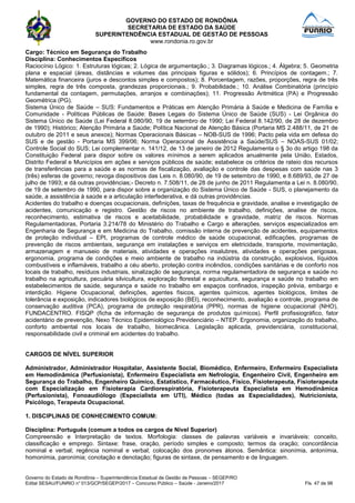 GOVERNO DO ESTADO DE RONDÔNIA
SECRETARIA DE ESTADO DA SAÚDE
SUPERINTENDÊNCIA ESTADUAL DE GESTÃO DE PESSOAS
www.rondonia.ro.gov.br
Governo do Estado de Rondônia – Superintendência Estadual de Gestão de Pessoas – SEGEP/RO
Edital SESAU/FUNRIO n° 013/GCP/SEGEP/2017 – Concurso Público – Saúde - Janeiro/2017 Fls. 47 de 98
Cargo: Técnico em Segurança do Trabalho
Disciplina: Conhecimentos Específicos
Raciocínio Lógico: 1. Estruturas lógicas; 2. Lógica de argumentação.; 3. Diagramas lógicos.; 4. Álgebra; 5. Geometria
plana e espacial (áreas, distâncias e volumes das principais figuras e sólidos); 6. Princípios de contagem.; 7.
Matemática financeira (juros e descontos simples e compostos); 8. Porcentagem, razões, proporções, regra de três
simples, regra de três composta, grandezas proporcionais.; 9. Probabilidade.; 10. Análise Combinatória (princípio
fundamental da contagem, permutações, arranjos e combinações); 11. Progressão Aritmética (PA) e Progressão
Geométrica (PG).
Sistema Único de Saúde – SUS: Fundamentos e Práticas em Atenção Primária à Saúde e Medicina de Família e
Comunidade - Políticas Públicas de Saúde: Bases Legais do Sistema Único de Saúde (SUS) - Lei Orgânica do
Sistema Único de Saúde (Lei Federal 8.080/90, 19 de setembro de 1990; Lei Federal 8.142/90, de 28 de dezembro
de 1990); Histórico; Atenção Primária a Saúde; Política Nacional de Atenção Básica (Portaria MS 2.488/11, de 21 de
outubro de 2011 e seus anexos); Normas Operacionais Básicas – NOB-SUS de 1996; Pacto pela vida em defesa do
SUS e de gestão - Portaria MS 399/06; Norma Operacional de Assistência a Saúde/SUS – NOAS-SUS 01/02;
Controle Social do SUS; Lei complementar n. 141/12, de 13 de janeiro de 2012 Regulamenta o § 3o do artigo 198 da
Constituição Federal para dispor sobre os valores mínimos a serem aplicados anualmente pela União, Estados,
Distrito Federal e Municípios em ações e serviços públicos de saúde; estabelece os critérios de rateio dos recursos
de transferências para a saúde e as normas de fiscalização, avaliação e controle das despesas com saúde nas 3
(três) esferas de governo; revoga dispositivos das Leis n. 8.080/90, de 19 de setembro de 1990, e 8.689/93, de 27 de
julho de 1993; e dá outras providências;- Decreto n. 7.508/11, de 28 de junho de 2011 Regulamenta a Lei n. 8.080/90,
de 19 de setembro de 1990, para dispor sobre a organização do Sistema Único de Saúde - SUS, o planejamento da
saúde, a assistência à saúde e a articulação interfederativa, e dá outras providências.
Acidentes do trabalho e doenças ocupacionais, definições, taxas de frequência e gravidade, analise e investigação de
acidentes, comunicação e registro. Gestão de riscos no ambiente de trabalho, definições, analise de riscos,
reconhecimento, estimativa de riscos e aceitabilidade, probabilidade e gravidade, matriz de riscos. Normas
Regulamentadoras, Portaria 3.214/78 do Ministério do Trabalho e Cargo e alterações, serviços especializados em
Engenharia de Segurança e em Medicina do Trabalho, comissão interna de prevenção de acidentes, equipamentos
de proteção individual – EPI, programas de controle médico de saúde ocupacional, edificações, programas de
prevenção de riscos ambientais, segurança em instalações e serviços em eletricidade, transporte, movimentação,
armazenagem e manuseio de materiais, atividades e operações insalubres, atividades e operações perigosas,
ergonomia, programa de condições e meio ambiente de trabalho na indústria da construção, explosivos, líquidos
combustíveis e inflamáveis, trabalho a céu aberto, proteção contra incêndios, condições sanitárias e de conforto nos
locais de trabalho, resíduos industriais, sinalização de segurança, norma regulamentadora de segurança e saúde no
trabalho na agricultura, pecuária silvicultura, exploração florestal e aquicultura, segurança e saúde no trabalho em
estabelecimentos de saúde, segurança e saúde no trabalho em espaços confinados, inspeção prévia, embargo e
interdição. Higiene Ocupacional, definições, agentes físicos, agentes químicos, agentes biológicos, limites de
tolerância e exposição, indicadores biológicos de exposição (BEI), reconhecimento, avaliação e controle, programa de
conservação auditiva (PCA), programa de proteção respiratória (PPR), normas de higiene ocupacional (NHO),
FUNDACENTRO. FISQP (ficha de informação de segurança de produtos químicos). Perfil profissiográfico, fator
acidentário de prevenção, Nexo Técnico Epidemiológico Previdenciário – NTEP. Ergonomia, organização do trabalho,
conforto ambiental nos locais de trabalho, biomecânica. Legislação aplicada, previdenciária, constitucional,
responsabilidade civil e criminal em acidentes do trabalho.
CARGOS DE NÍVEL SUPERIOR
Administrador, Administrador Hospitalar, Assistente Social, Biomédico, Enfermeiro, Enfermeiro Especialista
em Hemodinâmica (Perfusionista), Enfermeiro Especialista em Nefrologia, Engenheiro Civil, Engenheiro em
Segurança do Trabalho, Engenheiro Quimíco, Estatístico, Farmacêutico, Físico, Fisioterapeuta, Fisioterapeuta
com Especialização em Fisioterapia Cardiorespiratória, Fisioterapeuta Especialista em Hemodinâmica
(Perfusionista), Fonoaudiólogo (Especialista em UTI), Médico (todas as Especialidades), Nutricionista,
Psicólogo, Terapeuta Ocupacional.
1. DISCIPLINAS DE CONHECIMENTO COMUM:
Disciplina: Português (comum a todos os cargos de Nível Superior)
Compreensão e Interpretação de textos. Morfologia: classes de palavras variáveis e invariáveis: conceito,
classificação e emprego. Sintaxe: frase, oração, período simples e composto; termos da oração; concordância
nominal e verbal; regência nominal e verbal; colocação dos pronomes átonos. Semântica: sinonímia, antonímia,
homonímia, paronímia; conotação e denotação; figuras de sintaxe, de pensamento e de linguagem.
 