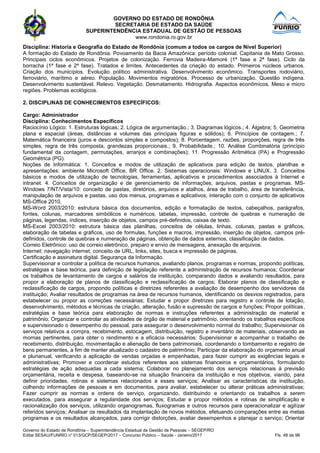 GOVERNO DO ESTADO DE RONDÔNIA
SECRETARIA DE ESTADO DA SAÚDE
SUPERINTENDÊNCIA ESTADUAL DE GESTÃO DE PESSOAS
www.rondonia.ro.gov.br
Governo do Estado de Rondônia – Superintendência Estadual de Gestão de Pessoas – SEGEP/RO
Edital SESAU/FUNRIO n° 013/GCP/SEGEP/2017 – Concurso Público – Saúde - Janeiro/2017 Fls. 48 de 98
Disciplina: Historia e Geografia do Estado de Rondônia (comum a todos os cargos de Nível Superior)
A formação do Estado de Rondônia. Povoamento da Bacia Amazônica: período colonial. Capitania de Mato Grosso.
Principais ciclos econômicos. Projetos de colonização. Ferrovia Madeira-Mamoré (1ª fase e 2ª fase). Ciclo da
borracha (1ª fase e 2ª fase). Tratados e limites. Antecedentes da criação do estado. Primeiros núcleos urbanos.
Criação dos municípios. Evolução político administrativa. Desenvolvimento econômico. Transportes rodoviário,
ferroviário, marítimo e aéreo. População. Movimentos migratórios. Processo de urbanização. Questão indígena.
Desenvolvimento sustentável. Relevo. Vegetação. Desmatamento. Hidrografia. Aspectos econômicos. Meso e micro
regiões. Problemas ecológicos.
2. DISCIPLINAS DE CONHECIMENTOS ESPECÍFICOS:
Cargo: Administrador
Disciplina: Conhecimentos Específicos
Raciocínio Lógico: 1. Estruturas lógicas; 2. Lógica de argumentação.; 3. Diagramas lógicos.; 4. Álgebra; 5. Geometria
plana e espacial (áreas, distâncias e volumes das principais figuras e sólidos); 6. Princípios de contagem.; 7.
Matemática financeira (juros e descontos simples e compostos); 8. Porcentagem, razões, proporções, regra de três
simples, regra de três composta, grandezas proporcionais.; 9. Probabilidade.; 10. Análise Combinatória (princípio
fundamental da contagem, permutações, arranjos e combinações); 11. Progressão Aritmética (PA) e Progressão
Geométrica (PG).
Noções de Informática: 1. Conceitos e modos de utilização de aplicativos para edição de textos, planilhas e
apresentações: ambiente Microsoft Office, BR Office. 2. Sistemas operacionais: Windows e LINUX. 3. Conceitos
básicos e modos de utilização de tecnologias, ferramentas, aplicativos e procedimentos associados à Internet e
intranet. 4. Conceitos de organização e de gerenciamento de informações, arquivos, pastas e programas. MS-
Windows 7/NT/Vista/10: conceito de pastas, diretórios, arquivos e atalhos, área de trabalho, área de transferência,
manipulação de arquivos e pastas, uso dos menus, programas e aplicativos, interação com o conjunto de aplicativos
MS-Office 2010.
MS-Word 2003/2010: estrutura básica dos documentos, edição e formatação de textos, cabeçalhos, parágrafos,
fontes, colunas, marcadores simbólicos e numéricos, tabelas, impressão, controle de quebras e numeração de
páginas, legendas, índices, inserção de objetos, campos pré-definidos, caixas de texto.
MS-Excel 2003/2010: estrutura básica das planilhas, conceitos de células, linhas, colunas, pastas e gráficos,
elaboração de tabelas e gráficos, uso de formulas, funções e macros, impressão, inserção de objetos, campos pré-
definidos, controle de quebras e numeração de páginas, obtenção de dados externos, classificação de dados.
Correio Eletrônico: uso de correio eletrônico, preparo e envio de mensagens, anexação de arquivos.
Internet: navegação internet, conceito de URL, links, sites, busca e impressão de páginas.
Certificação e assinatura digital. Segurança da Informação.
Supervisionar e controlar a política de recursos humanos, avaliando planos, programas e normas, propondo políticas,
estratégias e base teórica, para definição de legislação referente a administração de recursos humanos; Coordenar
os trabalhos de levantamento de cargos e salários da instituição, comparando dados e avaliando resultados, para
propor a elaboração de planos de classificação e reclassificação de cargos; Elaborar planos de classificação e
reclassificação de cargos, propondo políticas e diretrizes referentes a avaliação de desempenho dos servidores da
instituição; Avaliar resultados de programas na área de recursos humanos, identificando os desvios registrados, para
estabelecer ou propor as correções necessárias; Estudar e propor diretrizes para registro e controle de lotação,
desenvolvimento, métodos e técnicas de criação, alteração, fusão e supressão de cargos e funções; Propor políticas,
estratégias e base teórica para elaboração de normas e instruções referentes a administração de material e
patrimônio; Organizar e controlar as atividades de órgão de material e patrimônio, orientando os trabalhos específicos
e supervisionado o desempenho do pessoal, para assegurar o desenvolvimento normal do trabalho; Supervisionar os
serviços relativos a compra, recebimento, estocagem, distribuição, registro e inventário de materiais, observando as
mornas pertinentes, para obter o rendimento e a eficácia necessários; Supervisionar e acompanhar o trabalho de
recebimento, distribuição, movimentação e alienação de bens patrimoniais, coordenando o tombamento e registro de
bens permanentes, a fim de manter atualizado o cadastro de patrimônio; Participar da elaboração do orçamento anual
e plurianual, verificando a aplicação de vendas orçadas e empenhadas, para fazer cumprir as exigências legais e
administrativas; Promover e coordenar estudos referentes aos sistemas financeiros e orçamentários, formulando
estratégias de ação adequadas a cada sistema; Colaborar no planejamento dos serviços relacionais à previsão
orçamentária, receita e despesa, baseando-se na situação financeira da instituição e nos objetivos, viando, para
definir prioridades, rotinas e sistemas relacionados a esses serviços; Analisar as características da instituição,
colhendo informações de pessoas e em documentos, para avaliar, estabelecer ou alterar práticas administrativas;
Fazer cumprir as normas e ordens de serviço, organizando, distribuindo e orientando os trabalhos a serem
executados, para assegurar a regularidade dos serviços; Estudar e propor métodos e rotinas de simplificação e
racionalização dos serviços, utilizando organogramas, fluxogramas e outros recursos para operacionalizar e agilizar
referidos serviços; Analisar os resultados da implantação de novos métodos, efetuando comparações entre as metas
programas e os resultados alcançados, para corrigir distorções, avaliar desempenhos e planejar o serviço; Orientar
 