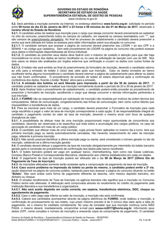GOVERNO DO ESTADO DE RONDÔNIA
SECRETARIA DE ESTADO DA SAÚDE
SUPERINTENDÊNCIA ESTADUAL DE GESTÃO DE PESSOAS
www.rondonia.ro.gov.br
Governo do Estado de Rondônia – Superintendência Estadual de Gestão de Pessoas – SEGEP/RO
Edital SESAU/FUNRIO n° 013/GCP/SEGEP/2017 – Concurso Público – Saúde - Janeiro/2017 Fls. 5 de 98
5.2. Será admitida a inscrição somente via Internet, no endereço eletrônico www.funrio.org.br, solicitada no período
entre 09 horas do dia 23 de Janeiro de 2017 e 23 horas e 59 minutos do dia 01 de Março de 2017, observado o
horário oficial do Estado de Rondônia.
5.2.1. O candidato antes de realizar sua inscrição para o cargo que deseja concorrer deverá previamente se cadastrar
no sítio do concurso, preenchendo todos os campos do cadastro, em especial os campos assinalados com “*”, que
são campos de preenchimento obrigatório. Ao final do processo de cadastramento o candidato deverá preencher a
senha que será utilizada em todos os acessos para obter informações sobre sua situação no concurso.
5.2.1.1. O candidato sempre que acessar a página do concurso deverá preencher seu LOGIN = ao seu CPF e a
SENHA = ao código que cadastrou. Sem este procedimento de LOGAR na página do concurso não poderá acessar
seus dados e informações disponibilizadas de forma individual.
5.2.1.2. O candidato ao prencher seus dados deve fazê-lo com o máximo de cuidado e atenção para que não haja
inconsistência no envio dos dados ao banco recolhedor ou no caso de solicitação de isenção com uso do NIS. Nos
dois casos os dados são analisados por órgãos externos que verificação e cruzam os dados com outras fontes de
dados.
5.2.1.3. O boleto não será emitido ao final do preenchimento do formulário de inscrição, devendo o candidado retorno
ao sítio para a emissão do boleto 2 (dois) dias uteis após sua inscrição. Caso os dados enviados ao banco
recolhedor tenha alguma inconsistência o candidato deverá retornar a página de cadastramento para alterar os dados
que não foram confirmados. O procedimento de emissão de boleto só estará disponível após a confirmação da
conferência dos dados, ficando o botão “Boleto” ativo para a emissão.
5.2.1.4. A emissão dos boletos só será liberada para impressão a partir do dia 30 de Janeiro de 2017. O
candidato poderá se cadastrar e realizar sua inscrição normalmente durante o período de 23 a 30 de janeiro de 2017.
5.2.2. Após finalizar todo o procedimento de cadastramento, o candidato poderá então proceder ao procedimento de
preencher o formulário de inscrição, escolhendo o cargo que deseja concorrer e demais informações pertinentes a
sua inscrição.
5.2.3. A FUNRIO não se responsabilizará por solicitação de inscrição não recebida por motivos de ordem técnica dos
computadores, falhas de comunicação, congestionamento das linhas de comunicação, bem como outros fatores que
impossibilitem a transferência de dados.
5.3. Para se inscrever para mais de um cargo, o candidato deverá preencher o Formulário de Inscrição para cada
cargo escolhido e pagar o valor da taxa de inscrição correspondente a cada opção. É de responsabilidade integral do
candidato o pagamento correto do valor da taxa de inscrição, devendo o mesmo arcar com ônus de qualquer
divergência de valor.
5.3.1. A possibilidade de efetuar mais de uma inscrição proporcionará maior oportunidade de concorrência aos
candidatos, devendo ser observada a lei específica que trata sobre a acumulação dos cargos públicos, no caso de
aprovação do candidato em mais de um cargo público.
5.3.2. O candidato que efetuar mais de uma inscrição, cujas provas forem aplicadas no mesmo dia e turno, terá sua
primeira inscrição paga ou isenta automaticamente cancelada, não havendo ressarcimento do valor da inscrição
paga, referente à primeira inscrição.
5.3.2.1. Não sendo possível identificar a última inscrição paga ou isenta, será considerado o número gerado no ato da
inscrição, validando-se a última inscrição gerada.
5.4. O candidato deverá efetuar o pagamento da taxa de inscrição obrigatoriamente por intermédio do boleto bancário
gerado após a conclusão do procedimento de confirmação dos dados pelo banco recolhedor.
5.4.1. O boleto bancário poderá ser pago em qualquer banco, internetbanking, bem como nas Casas Lotéricas,
Correios (Banco Postal) e Correspondentes Bancários, obedecendo aos critérios estabelecidos em cada um destes.
5.4.2. O pagamento da taxa de inscrição poderá ser efetuado até o dia 06 de Março de 2017 (Último Dia do
Pagamento da Taxa de Inscrição).
5.4.3. As inscrições efetuadas somente serão acatadas após a comprovação de pagamento da taxa de inscrição.
5.4.4. Caso ocorra problema na impressão do boleto ou perda do mesmo, o candidato poderá emitir a 2ª via,
opção disponível na página do concurso público, bastando para isso acessar a página do concurso clicando no botão
“Boleto”. Não será aceita outra forma de pagamento diferente da descrita, nem mesmo depósito bancário, em
dinheiro ou cheque.
5.4.5. O simples recolhimento da Taxa de Inscrição na agência bancária não significa que a inscrição no Concurso
Público tenha sido efetivada. A efetivação será comprovada através do recebimento do crédito do pagamento pela
Instituição Bancária e sua transferência a organizadora;
5.4.5.1. Não será aceito depósito em conta corrente, em espécie, transferência eletrônica, DOC, cheque ou
agendamento de pagamento;
5.4.5.2. Caso o valor pago seja inferior ao valor da inscrição, a inscrição não será confirmada.
5.4.5.3. Caberá aos candidatos acompanhar através da página eletrônica da FUNRIO, onde realizou a inscrição, a
confirmação do processamento do seu boleto, cujo prazo máximo previsto é de 5 (cinco) dias úteis após a data do
pagamento, se o mesmo foi creditado corretamente. No caso de constatar que sua inscrição continua como NÃO
PAGA, o mesmo deverá, imediatamente, encaminhar e-mail para sesau-ro2017@funrio.org.br, informando seus
dados (CPF, nome completo e número de inscrição) e anexando cópia do comprovante de pagamento. O candidato
 
