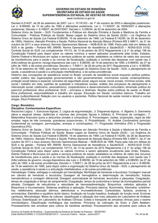 GOVERNO DO ESTADO DE RONDÔNIA
SECRETARIA DE ESTADO DA SAÚDE
SUPERINTENDÊNCIA ESTADUAL DE GESTÃO DE PESSOAS
www.rondonia.ro.gov.br
Governo do Estado de Rondônia – Superintendência Estadual de Gestão de Pessoas – SEGEP/RO
Edital SESAU/FUNRIO n° 013/GCP/SEGEP/2017 – Concurso Público – Saúde - Janeiro/2017 Fls. 50 de 98
Decreto 6.214/07, de 26 de setembro de 2007. Lei n. 10.741/03 - de 1º de outubro de 2003 e alterações posteriores.
Lei n. 8.069/90, de 13 de julho de 1990 e alterações posteriores. Lei n. 11.520/07, de 18/09/2007 e alterações
posteriores. Decreto n. 6.168/07, de 24/07/2007. Decreto n. 5.296/04, de 02 de dezembro de 2004.
Sistema Único de Saúde – SUS: Fundamentos e Práticas em Atenção Primária à Saúde e Medicina de Família e
Comunidade - Políticas Públicas de Saúde: Bases Legais do Sistema Único de Saúde (SUS) - Lei Orgânica do
Sistema Único de Saúde (Lei Federal 8.080/90, 19 de setembro de 1990; Lei Federal 8.142/90, de 28 de dezembro
de 1990); Histórico; Atenção Primária a Saúde; Política Nacional de Atenção Básica (Portaria MS 2.488/11, de 21 de
outubro de 2011 e seus anexos); Normas Operacionais Básicas – NOB-SUS de 1996; Pacto pela vida em defesa do
SUS e de gestão - Portaria MS 399/06; Norma Operacional de Assistência a Saúde/SUS – NOAS-SUS 01/02;
Controle Social do SUS; Lei complementar 141/12, de 13 de janeiro de 2012 Regulamenta o § 3° do artigo 198 da
Constituição Federal para dispor sobre os valores mínimos a serem aplicados anualmente pela União, Estados,
Distrito Federal e Municípios em ações e serviços públicos de saúde; estabelece os critérios de rateio dos recursos
de transferências para a saúde e as normas de fiscalização, avaliação e controle das despesas com saúde nas 3
(três) esferas de governo; revoga dispositivos das Leis n. 8.080/90, de 19 de setembro de 1990, e 8.689/93, de 27 de
julho de 1993; e dá outras providências; Decreto n. 7.508/11, de 28 de junho de 2011 Regulamenta a Lei n. 8.080/90,
de 19 de setembro de 1990, para dispor sobre a organização do Sistema Único de Saúde - SUS, o planejamento da
saúde, a assistência à saúde e a articulação interfederativa, e dá outras providências.
Histórico das concepções de assistência social no Brasil; conceito de assistência social enquanto política pública;
caráter público das organizações governamentais e não governamentais; movimentos sociais contemporâneos;
proteção social básica e especial; conceitos de seguridade social, seguro social, riscos sociais, mínimos sociais, rede
social / trabalho em rede, padrões de qualidade e indicadores sociais; análise dos processos de planejamento e
intervenção social; coletivismo, associativismo, cooperativismo e desenvolvimento comunitário; dimensão política do
exercício profissional; ética profissional. SUS – princípios e diretrizes. Noções sobre políticas de saúde no Brasil.
Ética profissional, responsabilidade e trabalho em equipe. Educação em Saúde: conceitos básicos. Trabalho em
equipe multiprofissional; Relação com os usuários e pacientes. Política Nacional de saúde mental e álcool e outras
drogas. Ética Profissional.
Cargo: Biomédico
Disciplina: Conhecimentos Específicos
Raciocínio Lógico: 1. Estruturas lógicas; 2. Lógica de argumentação.; 3. Diagramas lógicos.; 4. Álgebra; 5. Geometria
plana e espacial (áreas, distâncias e volumes das principais figuras e sólidos); 6. Princípios de contagem.; 7.
Matemática financeira (juros e descontos simples e compostos); 8. Porcentagem, razões, proporções, regra de três
simples, regra de três composta, grandezas proporcionais.; 9. Probabilidade.; 10. Análise Combinatória (princípio
fundamental da contagem, permutações, arranjos e combinações); 11. Progressão Aritmética (PA) e Progressão
Geométrica (PG).
Sistema Único de Saúde – SUS: Fundamentos e Práticas em Atenção Primária à Saúde e Medicina de Família e
Comunidade - Políticas Públicas de Saúde: Bases Legais do Sistema Único de Saúde (SUS) - Lei Orgânica do
Sistema Único de Saúde (Lei Federal 8.080/90, 19 de setembro de 1990; Lei Federal 8.142/90, de 28 de dezembro
de 1990); Histórico; Atenção Primária a Saúde; Política Nacional de Atenção Básica (Portaria MS 2.488/11, de 21 de
outubro de 2011 e seus anexos); Normas Operacionais Básicas – NOB-SUS de 1996; Pacto pela vida em defesa do
SUS e de gestão - Portaria MS 399/06; Norma Operacional de Assistência a Saúde/SUS – NOAS-SUS 01/02;
Controle Social do SUS; Lei complementar 141/12, de 13 de janeiro de 2012 Regulamenta o § 3° do artigo 198 da
Constituição Federal para dispor sobre os valores mínimos a serem aplicados anualmente pela União, Estados,
Distrito Federal e Municípios em ações e serviços públicos de saúde; estabelece os critérios de rateio dos recursos
de transferências para a saúde e as normas de fiscalização, avaliação e controle das despesas com saúde nas 3
(três) esferas de governo; revoga dispositivos das Leis n. 8.080/90, de 19 de setembro de 1990, e 8.689/93, de 27 de
julho de 1993; e dá outras providências; Decreto n. 7.508/11, de 28 de junho de 2011 Regulamenta a Lei n. 8.080/90,
de 19 de setembro de 1990, para dispor sobre a organização do Sistema Único de Saúde - SUS, o planejamento da
saúde, a assistência à saúde e a articulação interfederativa, e dá outras providências.
Hematologia: Coleta, esfregaço e coloração em hematologia; Morfologia de hemácias e leucócitos; Contagem manual
em câmara de hemácias e leucócitos; Dosagem de hemoglobina e determinação de hematócrito; Índices
hematimétricos e contagem diferencial; Dosagem automatizada de hemácias, leucócitos e plaquetas; Coagulação,
tempo de coagulação e tempo de sangramento; Coagulação, tempo de protombina e tempo de tromboplastina parcial
ativada; Contagem de reticulócitos e velocidade de hemossedimentação. Bioquímica: métodos aplicados à
Bioquímica e Imunoensaios. Sistemas analíticos e aplicação. Princípios básicos: fluorometria, fotometria, turbidime-
tria, nefelometria, absorção atômica, eletroforese e imunoeletroforese; Carboidratos, lipídeos, proteínas e
aminoácidos; Eletrólitos e equilíbrio ácido básico; Avaliação da função hepática; Avaliação da função renal; Enzimas
cardíacas. Microbiologia: Meios de culturas: classificação e utilização dos mais utilizados em Laboratório de Análises
Clínicas; Esterilização em Laboratório de Análises Clínicas; Coleta e transporte de amostras clínicas para o exame
microbiológico; Classificação morfológica das bactérias; Princípios da coloração de Gram e Ziehi Neelsen;
Processamento das amostras para cultura de bactérias aeróbias; Processamento das amostras para cultura de
 
