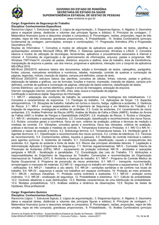 GOVERNO DO ESTADO DE RONDÔNIA
SECRETARIA DE ESTADO DA SAÚDE
SUPERINTENDÊNCIA ESTADUAL DE GESTÃO DE PESSOAS
www.rondonia.ro.gov.br
Governo do Estado de Rondônia – Superintendência Estadual de Gestão de Pessoas – SEGEP/RO
Edital SESAU/FUNRIO n° 013/GCP/SEGEP/2017 – Concurso Público – Saúde - Janeiro/2017 Fls. 54 de 98
Cargo: Engenheiro de Segurança do Trabalho
Disciplina: Conhecimentos Específicos
Raciocínio Lógico: 1. Estruturas lógicas; 2. Lógica de argumentação.; 3. Diagramas lógicos.; 4. Álgebra; 5. Geometria
plana e espacial (áreas, distâncias e volumes das principais figuras e sólidos); 6. Princípios de contagem.; 7.
Matemática financeira (juros e descontos simples e compostos); 8. Porcentagem, razões, proporções, regra de três
simples, regra de três composta, grandezas proporcionais.; 9. Probabilidade.; 10. Análise Combinatória (princípio
fundamental da contagem, permutações, arranjos e combinações); 11. Progressão Aritmética (PA) e Progressão
Geométrica (PG).
Noções de Informática: 1. Conceitos e modos de utilização de aplicativos para edição de textos, planilhas e
apresentações: ambiente Microsoft Office, BR Office. 2. Sistemas operacionais: Windows e LINUX. 3. Conceitos
básicos e modos de utilização de tecnologias, ferramentas, aplicativos e procedimentos associados à Internet e
intranet. 4. Conceitos de organização e de gerenciamento de informações, arquivos, pastas e programas. MS-
Windows 7/NT/Vista/10: conceito de pastas, diretórios, arquivos e atalhos, área de trabalho, área de transferência,
manipulação de arquivos e pastas, uso dos menus, programas e aplicativos, interação com o conjunto de aplicativos
MS-Office 2010.
MS-Word 2003/2010: estrutura básica dos documentos, edição e formatação de textos, cabeçalhos, parágrafos,
fontes, colunas, marcadores simbólicos e numéricos, tabelas, impressão, controle de quebras e numeração de
páginas, legendas, índices, inserção de objetos, campos pré-definidos, caixas de texto.
MS-Excel 2003/2010: estrutura básica das planilhas, conceitos de células, linhas, colunas, pastas e gráficos,
elaboração de tabelas e gráficos, uso de formulas, funções e macros, impressão, inserção de objetos, campos pré-
definidos, controle de quebras e numeração de páginas, obtenção de dados externos, classificação de dados.
Correio Eletrônico: uso de correio eletrônico, preparo e envio de mensagens, anexação de arquivos.
Internet: navegação internet, conceito de URL, links, sites, busca e impressão de páginas.
Certificação e assinatura digital. Segurança da Informação.
1.1. NR-17 - adaptação das condições de trabalho às características psico fisiológicas dos trabalhadores. 1.2.
Conceitos e características da ergonomia. 1.3. Fisiologia do trabalho. 1.4. Aplicações de forças. 1.5. Aspectos
antropométricos. 1.6. Situações de trabalho: trabalho em turnos e noturno, fadiga, vigilância e acidentes. 2. Gerência
de Riscos. 2.1. NR-4 - serviços especializados em Engenharia de Segurança e em Medicina do Trabalho. 2.2
Inspeção de segurança, investigação e análise de acidentes. 2.3. Custo de acidentes. 2.4. Levantamento de riscos
ambientais. 2.5. Análise Preliminar de Riscos (APR), Análise de Modos de Falha e Efeito (AMFE), Análise de Árvore
de Falhas (AAF) e Análise de Perigos e Operabilidade (HAZOP). 2.6. Avaliação de Riscos. 3. Ruídos e Vibrações.
3.1. NR-15 - atividades e operações insalubres. 3.2. Conceituação, classificação e reconhecimento dos riscos físicos.
3.3. Ruídos: conceitos gerais e ocorrência, física do som, critérios de avaliação, práticas e técnicas de medição e
medidas de controle. 3.4. Vibrações: conceitos gerais e ocorrência, física das vibrações, critérios de avaliação,
práticas e técnicas de medição e medidas de controle. 4. Temperatura Extremas e Pressões. 4.1. NR-13 e NR-14 -
caldeiras e vasos de pressão e fornos. 4.2. Sobrecarga térmica. 4.3. Temperaturas baixas. 4.4. Ventilação geral. 5.
Agentes Químicos. 5.1. Classificação e reconhecimento dos riscos químicos. 5.2. Limites de tolerância. 5.3. Técnicas
de reconhecimento. 5.4. Contaminantes sólidos, líquidos e gasosos. 5.5. Medidas de controle individual e coletivo
para agentes químicos. 6. Acidentes de trabalho. 6.1. Conceituação, classificação, causas e consequências dos
acidentes. 6.2. Agente do acidente e fonte de lesão. 6.3. Riscos das principais atividades laborais. 7. Legislação e
Administração Aplicada à Engenharia de Segurança. 7.1. Normas regulamentadoras. NR-5 - Comissão Interna de
Prevenção de Acidentes (CIPA), NR-6 - equipamento de proteção individual, NR-16 - atividades e operações
perigosas e NR-28 - fiscalização e penalidades. 7.2. Consolidação das Leis do Trabalho. 7.3. Atribuições e
responsabilidades do Engenheiro de Segurança do Trabalho. Convenções e recomendações da Organização
Internacional do Trabalho (OIT). 8. Ambiente e doenças do trabalho. 8.1. NR-7 - Programa de Controle Médico de
Saúde Ocupacional. 9. Programa de prevenção de riscos ambientais. 9.1. NR-11 - transporte, movimentação,
armazenagem e manuseio de materiais. 9.2 NR-12 - segurança no trabalho em máquinas e equipamentos. 9.3. NR-8
- edificações. 9.4. NR-21 - trabalhos a céu aberto. 9.5. NR-24 - condições sanitárias e de conforto nos locais de
trabalho. 9.6. NR-33 - segurança e saúde nos trabalhos em espaços confinados. 10. Proteção ao meio ambiente.
10.1. NR-25 - resíduos industriais. 11. Proteção contra incêndios e explosões. 11.1. NR-23 - proteção contra
incêndios. 11.2. NR-26 - sinalização de segurança. 12. Probabilidade e estatística. 12.1. Cálculo de probabilidade.
12.2. Variáveis aleatórias e suas distribuições. 12.3. Medidas características de uma distribuição de probabilidade.
12.4. Modelos probabilísticos. 12.5. Análises estática e dinâmica de observações. 12.6. Noções de testes de
hipóteses; Ética profissional.
Cargo: Engenheiro Químico
Disciplina: Conhecimentos Específicos
Raciocínio Lógico: 1. Estruturas lógicas; 2. Lógica de argumentação.; 3. Diagramas lógicos.; 4. Álgebra; 5. Geometria
plana e espacial (áreas, distâncias e volumes das principais figuras e sólidos); 6. Princípios de contagem.; 7.
Matemática financeira (juros e descontos simples e compostos); 8. Porcentagem, razões, proporções, regra de três
simples, regra de três composta, grandezas proporcionais.; 9. Probabilidade.; 10. Análise Combinatória (princípio
 