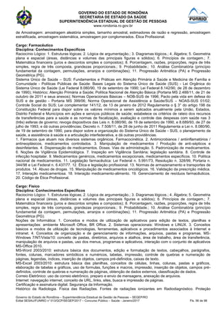 GOVERNO DO ESTADO DE RONDÔNIA
SECRETARIA DE ESTADO DA SAÚDE
SUPERINTENDÊNCIA ESTADUAL DE GESTÃO DE PESSOAS
www.rondonia.ro.gov.br
Governo do Estado de Rondônia – Superintendência Estadual de Gestão de Pessoas – SEGEP/RO
Edital SESAU/FUNRIO n° 013/GCP/SEGEP/2017 – Concurso Público – Saúde - Janeiro/2017 Fls. 56 de 98
de Amostragem: amostragem aleatória simples, tamanho amostral, estimadores de razão e regressão, amostragem
estratificada, amostragem sistemática, amostragem por conglomerados. Ética Profissional.
Cargo: Farmacêutico
Disciplina: Conhecimentos Específicos
Raciocínio Lógico: 1. Estruturas lógicas; 2. Lógica de argumentação.; 3. Diagramas lógicos.; 4. Álgebra; 5. Geometria
plana e espacial (áreas, distâncias e volumes das principais figuras e sólidos); 6. Princípios de contagem.; 7.
Matemática financeira (juros e descontos simples e compostos); 8. Porcentagem, razões, proporções, regra de três
simples, regra de três composta, grandezas proporcionais.; 9. Probabilidade.; 10. Análise Combinatória (princípio
fundamental da contagem, permutações, arranjos e combinações); 11. Progressão Aritmética (PA) e Progressão
Geométrica (PG).
Sistema Único de Saúde – SUS: Fundamentos e Práticas em Atenção Primária à Saúde e Medicina de Família e
Comunidade - Políticas Públicas de Saúde: Bases Legais do Sistema Único de Saúde (SUS) - Lei Orgânica do
Sistema Único de Saúde (Lei Federal 8.080/90, 19 de setembro de 1990; Lei Federal 8.142/90, de 28 de dezembro
de 1990); Histórico; Atenção Primária a Saúde; Política Nacional de Atenção Básica (Portaria MS 2.488/11, de 21 de
outubro de 2011 e seus anexos); Normas Operacionais Básicas – NOB-SUS de 1996; Pacto pela vida em defesa do
SUS e de gestão - Portaria MS 399/06; Norma Operacional de Assistência a Saúde/SUS – NOAS-SUS 01/02;
Controle Social do SUS; Lei complementar 141/12, de 13 de janeiro de 2012 Regulamenta o § 3° do artigo 198 da
Constituição Federal para dispor sobre os valores mínimos a serem aplicados anualmente pela União, Estados,
Distrito Federal e Municípios em ações e serviços públicos de saúde; estabelece os critérios de rateio dos recursos
de transferências para a saúde e as normas de fiscalização, avaliação e controle das despesas com saúde nas 3
(três) esferas de governo; revoga dispositivos das Leis n. 8.080/90, de 19 de setembro de 1990, e 8.689/93, de 27 de
julho de 1993; e dá outras providências; Decreto n. 7.508/11, de 28 de junho de 2011 Regulamenta a Lei n. 8.080/90,
de 19 de setembro de 1990, para dispor sobre a organização do Sistema Único de Saúde - SUS, o planejamento da
saúde, a assistência à saúde e a articulação interfederativa, e dá outras providências.
1. Fármacos que atuam nos diversos sistemas orgânicos. Farmacocinética. 2. Antimicrobianos / antiinflamatórios /
antineoplásicos, medicamentos controlados. 3. Manipulação de medicamentos / Produção de anti-sépticos e
desinfetantes. 4. Dispensação de medicamentos. Doses. Vias de administração. 5. Padronização de medicamentos.
6. Noções de Vigilância Epidemiológica. 7. Inspeção em Vigilância Sanitária; legislação sanitária. 8. Controle de
infecção hospitalar. 9. Medicamentos genéricos, medicamentos excepcionais, medicamentos específicos. 10. Política
nacional de medicamentos. 11. Legislação farmacêutica: Lei Federal n. 5.991/73, Resolução n. 328/99, Portaria n.
344/98 e Lei Federal n. 6.437/77. 12. Ética e legislação profissional. 13. Normas de armazenamento e transportes de
produtos. 14. Abuso de drogas. 15. Manipulação de medicamentos oncológicos. 16. Validação da prescrição médica.
17. Interação medicamentosa. 18. Interação medicamento-alimento. 19. Gerenciamento de resíduos farmacêuticos.
20. Código de Ética Profissional.
Cargo: Físico
Disciplina: Conhecimentos Específicos
Raciocínio Lógico: 1. Estruturas lógicas; 2. Lógica de argumentação.; 3. Diagramas lógicos.; 4. Álgebra; 5. Geometria
plana e espacial (áreas, distâncias e volumes das principais figuras e sólidos); 6. Princípios de contagem.; 7.
Matemática financeira (juros e descontos simples e compostos); 8. Porcentagem, razões, proporções, regra de três
simples, regra de três composta, grandezas proporcionais.; 9. Probabilidade.; 10. Análise Combinatória (princípio
fundamental da contagem, permutações, arranjos e combinações); 11. Progressão Aritmética (PA) e Progressão
Geométrica (PG).
Noções de Informática: 1. Conceitos e modos de utilização de aplicativos para edição de textos, planilhas e
apresentações: ambiente Microsoft Office, BR Office. 2. Sistemas operacionais: Windows e LINUX. 3. Conceitos
básicos e modos de utilização de tecnologias, ferramentas, aplicativos e procedimentos associados à Internet e
intranet. 4. Conceitos de organização e de gerenciamento de informações, arquivos, pastas e programas. MS-
Windows 7/NT/Vista/10: conceito de pastas, diretórios, arquivos e atalhos, área de trabalho, área de transferência,
manipulação de arquivos e pastas, uso dos menus, programas e aplicativos, interação com o conjunto de aplicativos
MS-Office 2010.
MS-Word 2003/2010: estrutura básica dos documentos, edição e formatação de textos, cabeçalhos, parágrafos,
fontes, colunas, marcadores simbólicos e numéricos, tabelas, impressão, controle de quebras e numeração de
páginas, legendas, índices, inserção de objetos, campos pré-definidos, caixas de texto.
MS-Excel 2003/2010: estrutura básica das planilhas, conceitos de células, linhas, colunas, pastas e gráficos,
elaboração de tabelas e gráficos, uso de formulas, funções e macros, impressão, inserção de objetos, campos pré-
definidos, controle de quebras e numeração de páginas, obtenção de dados externos, classificação de dados.
Correio Eletrônico: uso de correio eletrônico, preparo e envio de mensagens, anexação de arquivos.
Internet: navegação internet, conceito de URL, links, sites, busca e impressão de páginas.
Certificação e assinatura digital. Segurança da Informação.
Histórico da Radiologia. Física das Radiações. Fontes de radiações ionizantes em Radiodiagnóstico. Proteção
 