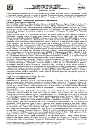 GOVERNO DO ESTADO DE RONDÔNIA
SECRETARIA DE ESTADO DA SAÚDE
SUPERINTENDÊNCIA ESTADUAL DE GESTÃO DE PESSOAS
www.rondonia.ro.gov.br
Governo do Estado de Rondônia – Superintendência Estadual de Gestão de Pessoas – SEGEP/RO
Edital SESAU/FUNRIO n° 013/GCP/SEGEP/2017 – Concurso Público – Saúde - Janeiro/2017 Fls. 58 de 98
medida e avaliação cardiorrespiratória. Farmacologia aplicada. Suporte ventilatório invasivo e não invasivo. Técnicas
e recursos de expansão pulmonar e remoção de secreção. Treinamento muscular respiratório e recondicionamento
físico funcional. Suporte básico de vida. Próteses, Órteses e Tecnologia Assistiva. Humanização. Ética Profissional.
Cargo: Fisioterapeuta Especialista em Hemodinâmica – Perfusionista
Disciplina: Conhecimentos Específicos
Raciocínio Lógico: 1. Estruturas lógicas; 2. Lógica de argumentação.; 3. Diagramas lógicos.; 4. Álgebra; 5. Geometria
plana e espacial (áreas, distâncias e volumes das principais figuras e sólidos); 6. Princípios de contagem.; 7.
Matemática financeira (juros e descontos simples e compostos); 8. Porcentagem, razões, proporções, regra de três
simples, regra de três composta, grandezas proporcionais.; 9. Probabilidade.; 10. Análise Combinatória (princípio
fundamental da contagem, permutações, arranjos e combinações); 11. Progressão Aritmética (PA) e Progressão
Geométrica (PG).
Sistema Único de Saúde – SUS: Fundamentos e Práticas em Atenção Primária à Saúde e Medicina de Família e
Comunidade - Políticas Públicas de Saúde: Bases Legais do Sistema Único de Saúde (SUS) - Lei Orgânica do
Sistema Único de Saúde (Lei Federal 8.080/90, 19 de setembro de 1990; Lei Federal 8.142/90, de 28 de dezembro
de 1990); Histórico; Atenção Primária a Saúde; Política Nacional de Atenção Básica (Portaria MS 2.488/11, de 21 de
outubro de 2011 e seus anexos); Normas Operacionais Básicas – NOB-SUS de 1996; Pacto pela vida em defesa do
SUS e de gestão - Portaria MS 399/06; Norma Operacional de Assistência a Saúde/SUS – NOAS-SUS 01/02;
Controle Social do SUS; Lei complementar n. 141/12, de 13 de janeiro de 2012 Regulamenta o § 3° do artigo 198 da
Constituição Federal para dispor sobre os valores mínimos a serem aplicados anualmente pela União, Estados,
Distrito Federal e Municípios em ações e serviços públicos de saúde; estabelece os critérios de rateio dos recursos
de transferências para a saúde e as normas de fiscalização, avaliação e controle das despesas com saúde nas 3
(três) esferas de governo; revoga dispositivos das Leis n. 8.080/90, de 19 de setembro de 1990, e 8.689/93, de 27 de
julho de 1993; e dá outras providências; Decreto n. 7.508/11, de 28 de junho de 2011 Regulamenta a Lei n. 8.080/90,
de 19 de setembro de 1990, para dispor sobre a organização do Sistema Único de Saúde - SUS, o planejamento da
saúde, a assistência à saúde e a articulação interfederativa, e dá outras providências.
Escovação e Paramentação. Anatomia e Fisiologia do sistema Cardiovascular. Anatomia e Fisiologia do Sistema
Respiratório. Anatomia e Fisiologia do Sistema Renal. Fisiologia do sangue, eletrólitos, água e coagulação. Princípios
da Resposta Imunológica e Inflamatória. Rotina do Preparo e Entrada em CEC. Hemodinâmica da perfusão.
Microbiologia: assepsia e precauções uiversais. Máquina de CEC: montagem e circuito: bombas propulsoras,
oxigenadores e reservatório e filtros na circulação extracorpórea. Acidentes em CEC: embolia gasosa - fisiopatologia
e tratamento. Perfusão em crianças e Neonatos. Choque Cardiogênico. Reposição Volêmica: soluções colóides e
cristalóides; sangue. Alterações Neurológicas em CEC. Anticoagulação: heparina e protamina. Proteção Miocárdica.
Transplante Cardíaco. Proteção do miocárdio: bases e métodos. Assistência Ventricular. Perfusão em dissecções e
aneurismas da aorta. Ética Profissional.
Cargo: Fonoaudiólogo em Fonoaudiologia Hospitalar
Disciplina: Conhecimentos Específicos
Raciocínio Lógico: 1. Estruturas lógicas; 2. Lógica de argumentação.; 3. Diagramas lógicos.; 4. Álgebra; 5. Geometria
plana e espacial (áreas, distâncias e volumes das principais figuras e sólidos); 6. Princípios de contagem.; 7.
Matemática financeira (juros e descontos simples e compostos); 8. Porcentagem, razões, proporções, regra de três
simples, regra de três composta, grandezas proporcionais.; 9. Probabilidade.; 10. Análise Combinatória (princípio
fundamental da contagem, permutações, arranjos e combinações); 11. Progressão Aritmética (PA) e Progressão
Geométrica (PG).
Sistema Único de Saúde – SUS: Fundamentos e Práticas em Atenção Primária à Saúde e Medicina de Família e
Comunidade - Políticas Públicas de Saúde: Bases Legais do Sistema Único de Saúde (SUS) - Lei Orgânica do
Sistema Único de Saúde (Lei Federal 8.080/90, 19 de setembro de 1990; Lei Federal 8.142/90, de 28 de dezembro
de 1990); Histórico; Atenção Primária a Saúde; Política Nacional de Atenção Básica (Portaria MS 2.488/11, de 21 de
outubro de 2011 e seus anexos); Normas Operacionais Básicas – NOB-SUS de 1996; Pacto pela vida em defesa do
SUS e de gestão - Portaria MS 399/06; Norma Operacional de Assistência a Saúde/SUS – NOAS-SUS 01/02;
Controle Social do SUS; Lei complementar n. 141/12, de 13 de janeiro de 2012 Regulamenta o § 3° do artigo 198 da
Constituição Federal para dispor sobre os valores mínimos a serem aplicados anualmente pela União, Estados,
Distrito Federal e Municípios em ações e serviços públicos de saúde; estabelece os critérios de rateio dos recursos
de transferências para a saúde e as normas de fiscalização, avaliação e controle das despesas com saúde nas 3
(três) esferas de governo; revoga dispositivos das Leis n. 8.080/90, de 19 de setembro de 1990, e 8.689/93, de 27 de
julho de 1993; e dá outras providências; Decreto n. 7.508/11, de 28 de junho de 2011 Regulamenta a Lei n. 8.080/90,
de 19 de setembro de 1990, para dispor sobre a organização do Sistema Único de Saúde - SUS, o planejamento da
saúde, a assistência à saúde e a articulação interfederativa, e dá outras providências.
Prevenção em Saúde Auditiva. Bases Epidemiológicas da Deficiência Auditiva. Triagem Auditiva Neonatal.
Diagnóstico Audiológico Infantil. Diagnóstico Audiológico em Adultos. Conhecimento em Anatomia e Fisiologia
(pertencentes à prática fonoaudiológica). Patologia dos Órgãos da Fala e da Audição. Patologia do Sistema Nervoso
 