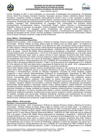 GOVERNO DO ESTADO DE RONDÔNIA
SECRETARIA DE ESTADO DA SAÚDE
SUPERINTENDÊNCIA ESTADUAL DE GESTÃO DE PESSOAS
www.rondonia.ro.gov.br
Governo do Estado de Rondônia – Superintendência Estadual de Gestão de Pessoas – SEGEP/RO
Edital SESAU/FUNRIO n° 013/GCP/SEGEP/2017 – Concurso Público – Saúde - Janeiro/2017 Fls. 59 de 98
Central: Patologia do SNC e suas implicações na comunicação: Encefalopatias não progressivas. Encefalopatia
Crônica Infantil Fixa (Paralisia Cerebral), Disartrias, Dispraxias, Apraxias, Dislexia. Deficiência Mental. Distúrbio
Psiquiátrico. Lingüística Fonética e fonologia. Desenvolvimento Humano: físico e motor, perceptual e cognitivo.
Desenvolvimento do Indivíduo Excepcional: Conceitos Básicos. Aspectos psicossociais dos indivíduos considerados
excepcionais. Classificação das excepcionalidades: mental, visual, auditiva e física. Audiologia: Avaliação audiológica
completa. Linguagem Oral: Desenvolvimento da Linguagem Oral: Contribuições das principais teorias
psicolingüísticas: Comportamental (Skiner); Construtivista (Piaget); Inatista Chomsky) e Sociointeracionista
(Vygotsky). Etapas de aquisição da linguagem: fonético-fonológica; Sintática, Semântica, Pragmática. Linguagem
Escrita: Desenvolvimento da linguagem escrita: Contribuições das principais teorias psicolingüísticas:
Comportamental (Skiner); Construtivista (Piaget); Inatista (Chomsky) e Sociointeracionista (Vygotsky). Etapas de
aquisição da linguagem escrita. Teorias, Técnicas, Avaliação e Tratamento dos Distúrbios da Comunicação. Sistema
Único de Saúde: princípios e diretrizes, Código de Ética Profissional.
Cargo: Médico - Anestesiologista
Disciplina: Conhecimentos Específicos
Sistema Único de Saúde – SUS: Fundamentos e Práticas em Atenção Primária à Saúde e Medicina de Família e
Comunidade - Políticas Públicas de Saúde: Bases Legais do Sistema Único de Saúde (SUS) - Lei Orgânica do
Sistema Único de Saúde (Lei Federal 8.080/90, 19 de setembro de 1990; Lei Federal 8.142/90, de 28 de dezembro
de 1990); Histórico; Atenção Primária a Saúde; Política Nacional de Atenção Básica (Portaria MS 2.488/11, de 21 de
outubro de 2011 e seus anexos); Normas Operacionais Básicas – NOB-SUS de 1996; Pacto pela vida em defesa do
SUS e de gestão - Portaria MS 399/06; Norma Operacional de Assistência a Saúde/SUS – NOAS-SUS 01/02;
Controle Social do SUS; Lei complementar n. 141/12, de 13 de janeiro de 2012 Regulamenta o § 3° do artigo 198 da
Constituição Federal para dispor sobre os valores mínimos a serem aplicados anualmente pela União, Estados,
Distrito Federal e Municípios em ações e serviços públicos de saúde; estabelece os critérios de rateio dos recursos
de transferências para a saúde e as normas de fiscalização, avaliação e controle das despesas com saúde nas 3
(três) esferas de governo; revoga dispositivos das Leis n. 8.080/90, de 19 de setembro de 1990, e 8.689/93, de 27 de
julho de 1993; e dá outras providências; Decreto n. 7.508/11, de 28 de junho de 2011 Regulamenta a Lei n. 8.080/90,
de 19 de setembro de 1990, para dispor sobre a organização do Sistema Único de Saúde - SUS, o planejamento da
saúde, a assistência à saúde e a articulação interfederativa, e dá outras providências.
Clinica Geral: Relação médico paciente. Exames complementares invasivos e não invasivos de uso corriqueiro na
prática clínica diária. Emergências clínicas e cirúrgicas. Mecanismos de ação e efeitos colaterais dos antibióticos,
corticóides e anti-hipertensivos. Controle de infecções hospitalares. Conceitos de Clínica Ampliada: projetos
terapêuticos e apoio matricial. Responsabilidade profissional de anestesiologista. Organização da SBA. Risco
profissional do anestesiologista. Preparo pré-anestésico. Sistema cardiocirculatório. Sistema respiratório. Sistema
nervoso. Farmacologia geral. Farmacologia dos anestésicos locais. Farmacologia dos anestésicos venosos.
Farmacologia dos anestésicos inalatórios. Farmacologia do sistema respiratório. Farmacologia do sistema
cardiovascular. Farmacologia do sistema nervoso. Transmissão e bloqueio neuromuscular. Anestesia venosa. Física
e anestesia. Anestesia inalatória buco-acnóideo e peridural. Bloqueios periféricos. Recuperação pós-anestésica.
Monitorização. Parada cardíaca e reanimação. Sistema urinário. Sistema digestivo. Sistema endócrino. Autacóides
derivados dos lipídios. Metabolismo. Reposição volêmica e transfusão. Metodologia científica. Anestesia para cirurgia
abdominal. Anestesia em urologia. Anestesia em ortopedia. Anestesia e sistema endócrino. Anestesia em obstetrícia.
Anestesia em urgências e no trauma. Anestesia para oftalmo e otorrino. Anestesia para cirurgia plástica e buco-
maxilo-facial. Anestesia em geriatria. Anestesia para cirurgia torácica. Anestesia e sistema cardiovascular. Anestesia
em pediatria. Anestesia para neurocirurgia. Anestesia ambulatorial. Anestesia para procedimentos fora do centro
cirúrgico. Complicações da anestesia. Choque. Terapia intensiva. Suporte ventilatório. Dor. Hipotermia e hipotensão
arterial induzida. Anestesia para transplantes. Código de Ética Profissional na Medicina.
Cargo: Médico – Broncoscopia
Disciplina: Conhecimentos Específicos
Sistema Único de Saúde – SUS: Fundamentos e Práticas em Atenção Primária à Saúde e Medicina de Família e
Comunidade - Políticas Públicas de Saúde: Bases Legais do Sistema Único de Saúde (SUS) - Lei Orgânica do
Sistema Único de Saúde (Lei Federal 8.080/90, 19 de setembro de 1990; Lei Federal 8.142/90, de 28 de dezembro
de 1990); Histórico; Atenção Primária a Saúde; Política Nacional de Atenção Básica (Portaria MS 2.488/11, de 21 de
outubro de 2011 e seus anexos); Normas Operacionais Básicas – NOB-SUS de 1996; Pacto pela vida em defesa do
SUS e de gestão - Portaria MS 399/06; Norma Operacional de Assistência a Saúde/SUS – NOAS-SUS 01/02;
Controle Social do SUS; Lei complementar n. 141/12, de 13 de janeiro de 2012 Regulamenta o § 3° do artigo 198 da
Constituição Federal para dispor sobre os valores mínimos a serem aplicados anualmente pela União, Estados,
Distrito Federal e Municípios em ações e serviços públicos de saúde; estabelece os critérios de rateio dos recursos
de transferências para a saúde e as normas de fiscalização, avaliação e controle das despesas com saúde nas 3
(três) esferas de governo; revoga dispositivos das Leis n. 8.080/90, de 19 de setembro de 1990, e 8.689/93, de 27 de
julho de 1993; e dá outras providências; Decreto n. 7.508/11, de 28 de junho de 2011 Regulamenta a Lei n. 8.080/90,
 