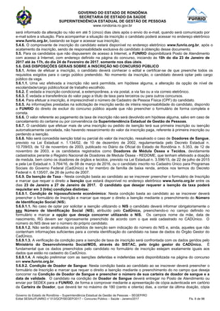 GOVERNO DO ESTADO DE RONDÔNIA
SECRETARIA DE ESTADO DA SAÚDE
SUPERINTENDÊNCIA ESTADUAL DE GESTÃO DE PESSOAS
www.rondonia.ro.gov.br
Governo do Estado de Rondônia – Superintendência Estadual de Gestão de Pessoas – SEGEP/RO
Edital SESAU/FUNRIO n° 013/GCP/SEGEP/2017 – Concurso Público – Saúde - Janeiro/2017 Fls. 6 de 98
será informado da alteração ou não em até 5 (cinco) dias úteis após o envio do e-mail, quando será comunicado por
e-mail sobre a situação. Para acompanhar a situação da inscrição o candidato poderá acessar no endereço eletrônico
www.funrio.org.br, bastando se logar e acessar sua inscrição;
5.4.6. O comprovante de inscrição do candidato estará disponível no endereço eletrônico www.funrio.org.br, após o
acatamento da inscrição, sendo de responsabilidade exclusiva do candidato à obtenção desse documento.
5.5. Para os candidatos que não dispuserem de acesso à Internet, a FUNRIO disponibilizará Posto de Atendimento
com acesso à Internet, com endereço definido na página do concurso, iniciando às 10h do dia 23 de Janeiro de
2017 até às 17h, do dia 24 de Fevereiro de 2017, somente nos dias úteis.
5.6. DAS DISPOSIÇÕES GERAIS SOBRE A INSCRIÇÃO NO CONCURSO PÚBLICO
5.6.1. Antes de efetuar a inscrição, o candidato deverá conhecer o edital e certificar-se de que preenche todos os
requisitos exigidos para o cargo público pretendido. No momento da inscrição, o candidato deverá optar pelo cargo
público da vaga.
5.6.1.1. Uma vez efetivada a inscrição não será permitida, em hipótese alguma, a alteração da opção de nível de
escolaridade/cargo público/local de trabalho escolhido.
5.6.2. É vedada a inscrição condicional, a extemporânea, a via postal, a via fax ou a via correio eletrônico.
5.6.3. É vedada a transferência do valor pago a título de taxa para terceiros ou para outros concursos.
5.6.4. Para efetuar a inscrição, é imprescindível o número de Cadastro de Pessoa Física (CPF) do candidato.
5.6.5. As informações prestadas na solicitação de inscrição serão de inteira responsabilidade do candidato, dispondo
a FUNRIO do direito de excluir do concurso público aquele que não preencher o formulário de forma completa e
correta.
5.6.6. O valor referente ao pagamento da taxa de inscrição não será devolvido em hipótese alguma, salvo em caso de
cancelamento do certame ou por conveniência da Superintendência Estadual de Gestão de Pessoas.
5.6.7. O candidato que efetuar mais de uma inscrição ou pedido de isenção terá sua primeira inscrição ou isenção
automaticamente cancelada, não havendo ressarcimento do valor da inscrição paga, referente à primeira inscrição ou
perdendo a isenção.
5.6.8. Não será concedida isenção total ou parcial do valor da inscrição, ressalvado o caso de Doadores de Sangue,
previsto na Lei Estadual n. 1.134/02, de 10 de dezembro de 2002, regulamentada pelo Decreto Estadual n.
10.709/03, de 12 de novembro de 2003, publicado no Diário da Oficial do Estado de Rondônia n. 5.353, de 12 de
novembro de 2003, e os candidatos registrados como Doadores de Médula Óssea e Tecidos, devidamente
cadastrados perante o Registro Nacional de Doadores de Medula Óssea - REDOME, que tenham efetivado a doação
de medula, bem como os doadores de órgãos e tecidos, previsto na Lei Estadual n. 3.596/15, de 22 de julho de 2015
e pela Lei Estadual n. 3.764/16, de 08 de março de 2016, ou o candidato inscrito no Cadastro Único para Programas
Sociais do Governo Federal (CadÚnico) e for membro de família de baixa renda, ambos nos termos do Decreto
Federal n. 6.135/07, de 26 de junho de 2007.
5.6.9. Da Isenção de Taxa - Nesta condição basta ao candidato ao se inscrever preencher o formulário de Inscrição
e marcar que requer o direito a Isenção que estará disponível no endereço eletrônico www.funrio.org.br entre os
dias 23 de Janeiro a 27 de Janeiro de 2017. O candidato que desejar requerer a isenção da taxa poderá
requisitar em 3 (três) condições distintas:
5.6.9.1. Condição de hipossuficiente econônimico: Nesta condição basta ao candidato ao se inscrever deverá
preencher o formulário de Inscrição e marcar que requer o direito a Isenção mediante o preenchimento do Número
de Identificação Social (NIS).
5.6.9.1.1. No caso de optar por solicitar a isenção utilizando o NIS o candidato deverá informar obrigatoriamente o
seu Número de Identificação Social (NIS), atribuído pelo CadÚnico, preenchendo-o no campo definido no
formulário e marcar a opção que deseja concorrer utilizando o NIS. Os campos nome da mãe, data de
nascimento, RG devem ser rigorosamente preenchido de acordo com o que está cadastrado no CADÚnico. O
número do NIS deve ser o número do próprio candidato.
5.6.9.1.2. Não serão analisados os pedidos de isenção sem indicação do número do NIS e, ainda, aqueles que não
contenham informações suficientes para a correta identificação do candidato na base de dados do Órgão Gestor do
CadÚnico.
5.6.9.1.3. A verificação da condição para a isenção de taxa de inscrição será confrontada com os dados geridos pelo
Ministério do Desenvolvimento Social/MDS, através do SISTAC, pelo órgão gestor do CADÚnico. É
fundamental que os dados preenchidos pelo candidato no formulário de inscrição estejam exatamente iguais aos
dados que estão no cadastro do CadÚnico.
5.6.9.1.4. A relação preliminar com as isenções deferidas e indeferidas será disponibilizada na página do concurso
em www.funrio.org.br.
5.6.9.2. Condição de Doador de Sangue: Nesta condição basta ao candidato ao se inscrever deverá preencher o
formulário de Inscrição e marcar que requer o direito a Isenção mediante o preenchimento do no campo que deseja
concorrer na Condição de Doador de Sangue e preencher o número de sua carteira de doador de sangue e a
data de validade. O candidato na condição de Doador de Sangue deverá entregar no Posto de Atendimento ou
enviar por SEDEX para a FUNRIO, de forma a comprovar mediante a apresentação de cópia autenticada em cartório
da Carteira de Doador, que deverá ter no máximo de 180 (cento e oitenta) dias, a contar da última doação, cópia
 