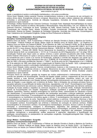 GOVERNO DO ESTADO DE RONDÔNIA
SECRETARIA DE ESTADO DA SAÚDE
SUPERINTENDÊNCIA ESTADUAL DE GESTÃO DE PESSOAS
www.rondonia.ro.gov.br
Governo do Estado de Rondônia – Superintendência Estadual de Gestão de Pessoas – SEGEP/RO
Edital SESAU/FUNRIO n° 013/GCP/SEGEP/2017 – Concurso Público – Saúde - Janeiro/2017 Fls. 61 de 98
saúde, a assistência à saúde e a articulação interfederativa, e dá outras providências.
Clinica Geral: Relação médico paciente. Exames complementares invasivos e não invasivos de uso corriqueiro na
prática clínica diária. Emergências clínicas e cirúrgicas. Mecanismos de ação e efeitos colaterais dos antibióticos,
corticóides e anti-hipertensivos. Controle de infecções hospitalares. Conceitos de Clínica Ampliada: projetos
terapêuticos e apoio matricial.
Embriologia. Análise Seqüencial das Câmaras Cardíacas. Circulação Fetal. Adaptação Normal/Patológica do recém-
nato. Insuficiência Cardíaca na infância. Miocardites e Miocardiopatias. Febre Reumática. CIA. CIV. Defeito AV, PCA.
Estenose Pulmonar. Coarctação da Aorta. Tetralogia de Fallot. Atresia Pulmonar. Dupla Via de Saída do VD.
Transposição dos Grandes Vasos. Atresia Tricúspide. Coração Univentricular. Drenagem Anômala das Veias
Pulmonares. Doença de Ebstein. Hipoplasia de Cavidades Esquerdas. Anomalia das Coronárias. Ecocardiograma
Fetal. Cateterismo em Cardiopatia Congênita. Código de Ética Profissional na Medicina.
Cargo: Médico – Cardiopediatra - Ecocardiograma
Disciplina: Conhecimentos Específicos
Sistema Único de Saúde – SUS: Fundamentos e Práticas em Atenção Primária à Saúde e Medicina de Família e
Comunidade - Políticas Públicas de Saúde: Bases Legais do Sistema Único de Saúde (SUS) - Lei Orgânica do
Sistema Único de Saúde (Lei Federal 8.080/90, 19 de setembro de 1990; Lei Federal 8.142/90, de 28 de dezembro
de 1990); Histórico; Atenção Primária a Saúde; Política Nacional de Atenção Básica (Portaria MS 2.488/11, de 21 de
outubro de 2011 e seus anexos); Normas Operacionais Básicas – NOB-SUS de 1996; Pacto pela vida em defesa do
SUS e de gestão - Portaria MS 399/06; Norma Operacional de Assistência a Saúde/SUS – NOAS-SUS 01/02;
Controle Social do SUS; Lei complementar n. 141/12, de 13 de janeiro de 2012 Regulamenta o § 3° do artigo 198 da
Constituição Federal para dispor sobre os valores mínimos a serem aplicados anualmente pela União, Estados,
Distrito Federal e Municípios em ações e serviços públicos de saúde; estabelece os critérios de rateio dos recursos
de transferências para a saúde e as normas de fiscalização, avaliação e controle das despesas com saúde nas 3
(três) esferas de governo; revoga dispositivos das Leis n. 8.080/90, de 19 de setembro de 1990, e 8.689/93, de 27 de
julho de 1993; e dá outras providências; Decreto n. 7.508/11, de 28 de junho de 2011 Regulamenta a Lei n. 8.080/90,
de 19 de setembro de 1990, para dispor sobre a organização do Sistema Único de Saúde - SUS, o planejamento da
saúde, a assistência à saúde e a articulação interfederativa, e dá outras providências.
Clinica Geral: Relação médico paciente. Exames complementares invasivos e não invasivos de uso corriqueiro na
prática clínica diária. Emergências clínicas e cirúrgicas. Mecanismos de ação e efeitos colaterais dos antibióticos,
corticóides e anti-hipertensivos. Controle de infecções hospitalares. Conceitos de Clínica Ampliada: projetos
terapêuticos e apoio matricial.
Princípios físicos do ultrassom; geração de imagens em modos unidimensional e bidimensional; transdutores e
controle dos aparelhos de ecocardiografia. Técnicas de Doppler pulsátil, contínuo, mapeamento de fluxo em cores;
Doppler tecidual e suas técnicas correlatas; avaliação da deformidade miocárdica (strain) por meio do
ecocardiograma bidimensional e com Doppler tecidual; ecocardiografia tridimensional e uso de contraste. Análise dos
sinais de Doppler e suas relações com a dinâmica de fluidos. Valor e limitações dos principais princípios físicos e
equações aplicados na quantificação de lesões obstrutivas, regurgitantes e de “shunt”. Ecocardiograma com Doppler
normal. Reconhecimento das estruturas e planos. Medidas ecocardiográficas. Quantificação das câmaras cardíacas.
Avaliação da função sistólica e diastólica do ventrículo esquerdo e do ventrículo direito. Avaliação hemodinâmica
através da Ecocardiografia com Doppler. Diagnóstico, avaliação quantitativa e qualitativa das cardiomiopatias
(dilatada, hipertrófica, restritiva, displasia arritmogênica do ventrículo direito, cardiomiopatia de Takotsubo e formas
não classificadas). O ecocardiograma na avaliação das cardiopatias associadas a doenças sistêmicas, genéticas,
medicamentosas e infecciosas. O ecocardiograma nas valvopatias. Avaliação ecocardiográfica das próteses valvares.
O ecocardiograma na insuficiência coronariana aguda e crônica. O ecocardiograma nas doenças do pericárdio. O
ecocardiograma nas doenças da aorta. Hipertensão arterial sistêmica e pulmonar. Endocardite infecciosa e febre
reumática. O ecocardiograma na avaliação de fonte emboligênica. Massas e tumores intracardíacos. Ecocardiografia
no transplante cardíaco. Ecocardiografia nas arritimias e distúrbios de condução do estímulo cardíaco. Análise
ecocardiográfica do sincronismo cardíaco. Ecocardiograma transesofágico: princípios, técnica e planos de imagem;
indicações e contraindicações; vantagens e desvantagens; diagnóstico das patologias; ecocardiograma
transesofágico intraoperatório. Ecocardiograma sob estresse físico e farmacológico: princípios, técnicas e planos de
imagem; indicações e contra-indicações; vantagens e desvantagens; diagnóstico das patologias. Cardiopatias
congênitas cianogênicas e acianogênicas: análise sequencial e segmentar; diagnóstico e quantificação das
patologias; ecocardiograma no pósoperatório de cardiopatias congênitas. Ecodopplercardiografia fetal. Código de
Ética Profissional na Medicina.
Cargo: Médico – Cardiopediatra - Ecografia
Disciplina: Conhecimentos Específicos
Sistema Único de Saúde – SUS: Fundamentos e Práticas em Atenção Primária à Saúde e Medicina de Família e
Comunidade - Políticas Públicas de Saúde: Bases Legais do Sistema Único de Saúde (SUS) - Lei Orgânica do
Sistema Único de Saúde (Lei Federal 8.080/90, 19 de setembro de 1990; Lei Federal 8.142/90, de 28 de dezembro
 