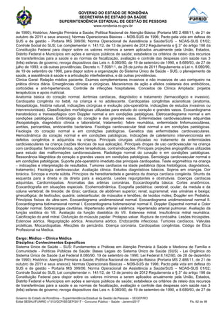 GOVERNO DO ESTADO DE RONDÔNIA
SECRETARIA DE ESTADO DA SAÚDE
SUPERINTENDÊNCIA ESTADUAL DE GESTÃO DE PESSOAS
www.rondonia.ro.gov.br
Governo do Estado de Rondônia – Superintendência Estadual de Gestão de Pessoas – SEGEP/RO
Edital SESAU/FUNRIO n° 013/GCP/SEGEP/2017 – Concurso Público – Saúde - Janeiro/2017 Fls. 62 de 98
de 1990); Histórico; Atenção Primária a Saúde; Política Nacional de Atenção Básica (Portaria MS 2.488/11, de 21 de
outubro de 2011 e seus anexos); Normas Operacionais Básicas – NOB-SUS de 1996; Pacto pela vida em defesa do
SUS e de gestão - Portaria MS 399/06; Norma Operacional de Assistência a Saúde/SUS – NOAS-SUS 01/02;
Controle Social do SUS; Lei complementar n. 141/12, de 13 de janeiro de 2012 Regulamenta o § 3° do artigo 198 da
Constituição Federal para dispor sobre os valores mínimos a serem aplicados anualmente pela União, Estados,
Distrito Federal e Municípios em ações e serviços públicos de saúde; estabelece os critérios de rateio dos recursos
de transferências para a saúde e as normas de fiscalização, avaliação e controle das despesas com saúde nas 3
(três) esferas de governo; revoga dispositivos das Leis n. 8.080/90, de 19 de setembro de 1990, e 8.689/93, de 27 de
julho de 1993; e dá outras providências; Decreto n. 7.508/11, de 28 de junho de 2011 Regulamenta a Lei n. 8.080/90,
de 19 de setembro de 1990, para dispor sobre a organização do Sistema Único de Saúde - SUS, o planejamento da
saúde, a assistência à saúde e a articulação interfederativa, e dá outras providências.
Clinica Geral: Relação médico paciente. Exames complementares invasivos e não invasivos de uso corriqueiro na
prática clínica diária. Emergências clínicas e cirúrgicas. Mecanismos de ação e efeitos colaterais dos antibióticos,
corticóides e anti-hipertensivos. Controle de infecções hospitalares. Conceitos de Clínica Ampliada: projetos
terapêuticos e apoio matricial.
Anatomia básica do coração normal. Arritmias cardíacas, diagnóstico e tratamento (farmacológico e invasivo).
Cardiopatia congênita no bebê, na criança e no adolescente. Cardiopatias congênitas acianóticas (anatomia,
fisiopatologia, história natural, indicações cirúrgicas e evolução pós-operatória, indicações de estudos invasivos ou
intervencionistas). Classificações morfológicas utilizadas para estudo do coração e grandes vasos. Ecocardiograma
transtorácico e transesofágico com Doppler normal e em condições patológicas. Eletrocardiograma normal e em
condições patológicas. Embriologia do coração e dos grandes vasos. Enfermidades cardiovasculares adquiridas
(fisiopatologia, diagnóstico clínica e laboratorial, tratamento): febre reumática, enfermidade linfomucocutânea,
aortites, pericardites, endocardite bacteriana. Fisiologia cardiovascular fetal normal e em condições patológicas.
Fisiologia do coração normal e em condições patológicas. Genética das enfermidades cardiovasculares.
Hemodinâmica do coração normal e em condições patológicas. Indicações de cateterismo intervencionista em
defeitos congênitos e adquiridos na criança. Principais cirurgias utilizadas no tratamento de enfermidades
cardiovasculares na criança (razões técnicas de sua aplicação). Principais drogas de uso cardiovascular na criança
com cardiopatia: farmacodinâmica, ações terapêuticas, contraindicações. Principais projeções angiográficas utilizadas
para estudo das malformações cardiovasculares. Radiologia normal do coração e em condições patológicas.
Ressonância Magnética do coração e grandes vasos em condições patológicas. Semiologia cardiovascular normal e
em condições patológicas. Suporte pós-operatório imediato das principais cardiopatias. Teste ergométrico na criança
– indicações e interpretação de resultados. Tumores cardíacos na idade pediátrica (tipos histológicos, diagnósticos,
tratamento). Fisiologia cardiovascular. Avaliação clinica. Estudos diagnósticos básicos. Sopros em crianças. Dor
torácica. Síncope e morte súbita. Princípios de hereditariedade e genética da doença cardíaca congênita. Shunts da
esquerda para a direita e da direita para a esquerda. Lesões regurgitantes e obstrutivas. Doenças cardíacas
adquiridas. Cardiomiopatias. Anomalias das artérias coronárias. Ecocardiografia básica: Cortes anatômicos.
Ecocardiografia em situações especiais. Ecohemodinâmica. Ecografia pediátrica: cerebral; ocular; da medula e da
coluna vertebral; de tireoide; de tórax; cardíaca; de abdômen superior; renal; suprarrenal; vias urinárias e bexiga;
ginecológica; de testículos; quadris; osteoarticular; de músculos e tendões; de tecidos moles; Doppler em Pediatria.
Princípios físicos do ultra-som. Ecocardiograma unidimensional normal. Ecocardiograma unidimensional normal II.
Ecocardiograma bidimensional normal I. Ecocardiograma bidimensional normal II. Doppler Espectral normal e Color
Doppler normal. Sobrecargas cavitárias. Hipertensão arterial sistêmica. Hipertensão arterial pulmonar. Avaliação da
função sistólica do VE. Avaliação da função diastólica do VE. Estenose mitral. Insuficiência mitral reumática.
Calcificação do anel mitral. Disfunção do músculo papilar. Prolapso valvar. Ruptura de cordoalha. Lesões tricúspides.
Estenose aórtica. Regurgitação aórtica. Aneurisma aórtico. Endocardite infecciosa. Tumores cardíacos. Válvulas
protéticas. Miocardiopatias. Afecções do pericárdio. Doença coronária. Cardiopatias congênitas. Código de Ética
Profissional na Medica.
Cargo: Médico – Clínica Médica
Disciplina: Conhecimentos Específicos
Sistema Único de Saúde – SUS: Fundamentos e Práticas em Atenção Primária à Saúde e Medicina de Família e
Comunidade - Políticas Públicas de Saúde: Bases Legais do Sistema Único de Saúde (SUS) - Lei Orgânica do
Sistema Único de Saúde (Lei Federal 8.080/90, 19 de setembro de 1990; Lei Federal 8.142/90, de 28 de dezembro
de 1990); Histórico; Atenção Primária a Saúde; Política Nacional de Atenção Básica (Portaria MS 2.488/11, de 21 de
outubro de 2011 e seus anexos); Normas Operacionais Básicas – NOB-SUS de 1996; Pacto pela vida em defesa do
SUS e de gestão - Portaria MS 399/06; Norma Operacional de Assistência a Saúde/SUS – NOAS-SUS 01/02;
Controle Social do SUS; Lei complementar n. 141/12, de 13 de janeiro de 2012 Regulamenta o § 3° do artigo 198 da
Constituição Federal para dispor sobre os valores mínimos a serem aplicados anualmente pela União, Estados,
Distrito Federal e Municípios em ações e serviços públicos de saúde; estabelece os critérios de rateio dos recursos
de transferências para a saúde e as normas de fiscalização, avaliação e controle das despesas com saúde nas 3
(três) esferas de governo; revoga dispositivos das Leis n. 8.080/90, de 19 de setembro de 1990, e 8.689/93, de 27 de
 