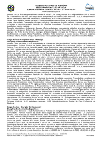 GOVERNO DO ESTADO DE RONDÔNIA
SECRETARIA DE ESTADO DA SAÚDE
SUPERINTENDÊNCIA ESTADUAL DE GESTÃO DE PESSOAS
www.rondonia.ro.gov.br
Governo do Estado de Rondônia – Superintendência Estadual de Gestão de Pessoas – SEGEP/RO
Edital SESAU/FUNRIO n° 013/GCP/SEGEP/2017 – Concurso Público – Saúde - Janeiro/2017 Fls. 63 de 98
julho de 1993; e dá outras providências; Decreto n. 7.508/11, de 28 de junho de 2011 Regulamenta a Lei n. 8.080/90,
de 19 de setembro de 1990, para dispor sobre a organização do Sistema Único de Saúde - SUS, o planejamento da
saúde, a assistência à saúde e a articulação interfederativa, e dá outras providências.
Clinica Geral: Relação médico paciente. Exames complementares invasivos e não invasivos de uso corriqueiro na
prática clínica diária. Emergências clínicas e cirúrgicas. Mecanismos de ação e efeitos colaterais dos antibióticos,
corticóides e anti-hipertensivos. Controle de infecções hospitalares. Conceitos de Clínica Ampliada: projetos
terapêuticos e apoio matricial.
Conceito, diagnóstico e tratamento: doenças infecto-contagiosas, hiperuricemia, diabetes, anemias, tabagismo e
alcoolismo, doenças do Sistema Cardiovascular, doenças do Sistema Respiratório, doenças do Sistema Nervoso,
doenças do Trato Genito-Urinário, doenças Endocrinológicas, doenças do Colágeno, doenças do Sistema
Gastrintestinal, doenças Infecto-Parasitárias, distúrbios hidro-eletrolíticos e ácidos-básicos. Primeiros socorros.
Gestação e Parto. Trauma. Choque. Queimaduras. Intoxicações Exógenas; Código de Ética Profissional na Medica.
Cargo: Médico - Cirurgião Cabeça e Pescoço
Disciplina: Conhecimentos Específicos
Sistema Único de Saúde – SUS: Fundamentos e Práticas em Atenção Primária à Saúde e Medicina de Família e
Comunidade - Políticas Públicas de Saúde: Bases Legais do Sistema Único de Saúde (SUS) - Lei Orgânica do
Sistema Único de Saúde (Lei Federal 8.080/90, 19 de setembro de 1990; Lei Federal 8.142/90, de 28 de dezembro
de 1990); Histórico; Atenção Primária a Saúde; Política Nacional de Atenção Básica (Portaria MS 2.488/11, de 21 de
outubro de 2011 e seus anexos); Normas Operacionais Básicas – NOB-SUS de 1996; Pacto pela vida em defesa do
SUS e de gestão - Portaria MS 399/06; Norma Operacional de Assistência a Saúde/SUS – NOAS-SUS 01/02;
Controle Social do SUS; Lei complementar n. 141/12, de 13 de janeiro de 2012 Regulamenta o § 3° do artigo 198 da
Constituição Federal para dispor sobre os valores mínimos a serem aplicados anualmente pela União, Estados,
Distrito Federal e Municípios em ações e serviços públicos de saúde; estabelece os critérios de rateio dos recursos
de transferências para a saúde e as normas de fiscalização, avaliação e controle das despesas com saúde nas 3
(três) esferas de governo; revoga dispositivos das Leis n. 8.080/90, de 19 de setembro de 1990, e 8.689/93, de 27 de
julho de 1993; e dá outras providências; Decreto n. 7.508/11, de 28 de junho de 2011 Regulamenta a Lei n. 8.080/90,
de 19 de setembro de 1990, para dispor sobre a organização do Sistema Único de Saúde - SUS, o planejamento da
saúde, a assistência à saúde e a articulação interfederativa, e dá outras providências.
Clinica Geral: Relação médico paciente. Exames complementares invasivos e não invasivos de uso corriqueiro na
prática clínica diária. Emergências clínicas e cirúrgicas. Mecanismos de ação e efeitos colaterais dos antibióticos,
corticóides e anti-hipertensivos. Controle de infecções hospitalares. Conceitos de Clínica Ampliada: projetos
terapêuticos e apoio matricial.
1. Anatomia da cabeça e pescoço; 2. Princípios da cirurgia de cabeça e pescoço. Propedêutica e avaliação do
paciente cirúrgico. Transfusão. Controle hidroeletrolítico e nutricional do paciente cirúrgico; 3. Antimicrobianos em
cirurgia geral. Anestésicos locais. Anestesia loco regional. Fios de sutura: aspectos práticos do seu uso. Curativos:
técnica e princípios básicos; 4. Pré e pós-operatório em cirurgias eletivas e de urgência/emergência; 5. Complicações
cirúrgicas trans e pós-operatórias; 6. Traqueostomia; 7. Traumatologia crânio facial; 8. Anomalias congênitas e
adquiridas da face (diagnóstico e tratamento); 9. Cirurgias estético-funcionais da face; 10. Cirurgias ortognáticas; 11.
Tratamento da síndrome da apnéia obstrutiva do sono; 12. Tumores craniofaciais; 13. Reconstruções crânio, cabeça
e pescoço; 14. Diagnóstico e tratamento de enfermidades da tiróide; 15. Esvaziamento cervical; 16 Diagnóstico e
tratamento de doenças. 16.1 Das glândulas salivares. 16.2 Tumorais e não-tumorais das glândulas salivares. 16.3
Tumores cutâneos em cabeça e pescoço. 16.4 Tumores do nariz e dos seios paranasais. 16.5 Tumores do lábio e
cavidade oral. 16.6 Tumores da faringe, laringe, tireóide e paratireóide. 16.7 Tumores ósseos em cabeça e pescoço.
16.8 Tumores nervosos periféricos e vasculares. 16.9 Paragangliomas. 16.10 Tumores de partes moles. 16.11
Tumores orbitários. 16.12 Metástases cervicais. 16.13 Hiperparatireoidismo; Código de Ética Profissional na
Medicina.
Cargo: Médico – Cirurgião Cardiovascular
Disciplina: Conhecimentos Específicos
Sistema Único de Saúde – SUS: Fundamentos e Práticas em Atenção Primária à Saúde e Medicina de Família e
Comunidade - Políticas Públicas de Saúde: Bases Legais do Sistema Único de Saúde (SUS) - Lei Orgânica do
Sistema Único de Saúde (Lei Federal 8.080/90, 19 de setembro de 1990; Lei Federal 8.142/90, de 28 de dezembro
de 1990); Histórico; Atenção Primária a Saúde; Política Nacional de Atenção Básica (Portaria MS 2.488/11, de 21 de
outubro de 2011 e seus anexos); Normas Operacionais Básicas – NOB-SUS de 1996; Pacto pela vida em defesa do
SUS e de gestão - Portaria MS 399/06; Norma Operacional de Assistência a Saúde/SUS – NOAS-SUS 01/02;
Controle Social do SUS; Lei complementar n. 141/12, de 13 de janeiro de 2012 Regulamenta o § 3° do artigo 198 da
Constituição Federal para dispor sobre os valores mínimos a serem aplicados anualmente pela União, Estados,
Distrito Federal e Municípios em ações e serviços públicos de saúde; estabelece os critérios de rateio dos recursos
de transferências para a saúde e as normas de fiscalização, avaliação e controle das despesas com saúde nas 3
(três) esferas de governo; revoga dispositivos das Leis n. 8.080/90, de 19 de setembro de 1990, e 8.689/93, de 27 de
 