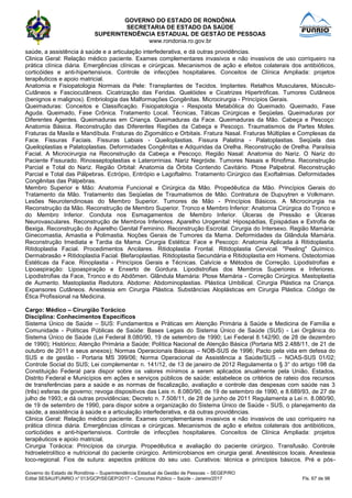 GOVERNO DO ESTADO DE RONDÔNIA
SECRETARIA DE ESTADO DA SAÚDE
SUPERINTENDÊNCIA ESTADUAL DE GESTÃO DE PESSOAS
www.rondonia.ro.gov.br
Governo do Estado de Rondônia – Superintendência Estadual de Gestão de Pessoas – SEGEP/RO
Edital SESAU/FUNRIO n° 013/GCP/SEGEP/2017 – Concurso Público – Saúde - Janeiro/2017 Fls. 67 de 98
saúde, a assistência à saúde e a articulação interfederativa, e dá outras providências.
Clinica Geral: Relação médico paciente. Exames complementares invasivos e não invasivos de uso corriqueiro na
prática clínica diária. Emergências clínicas e cirúrgicas. Mecanismos de ação e efeitos colaterais dos antibióticos,
corticóides e anti-hipertensivos. Controle de infecções hospitalares. Conceitos de Clínica Ampliada: projetos
terapêuticos e apoio matricial.
Anatomia e Fisiopatologia Normais da Pele: Transplantes de Tecidos. Implantes. Retalhos Musculares, Músculo-
Cutâneos e Fasciocutâneos. Cicatrização das Feridas. Quelóides e Cicatrizes Hipertróficas. Tumores Cutâneos
(benignos e malignos). Embriologia das Malformações Congênitas. Microcirurgia - Princípios Gerais.
Queimaduras: Conceitos e Classificação. Fisiopatologia - Resposta Metabólica do Queimado. Queimado, Fase
Aguda. Queimado, Fase Crônica. Tratamento Local. Técnicas, Táticas Cirúrgicas e Seqüelas. Queimaduras por
Diferentes Agentes. Queimaduras em Criança. Queimaduras da Face. Queimaduras da Mão. Cabeça e Pescoço:
Anatomia Básica. Reconstrução das Diferentes Regiões da Cabeça e Pescoço. Traumatismos de Partes Moles.
Fraturas da Maxila e Mandíbula. Fraturas do Zigomático e Orbitais. Fratura Nasal. Fraturas Múltiplas e Complexas da
Face. Fissuras Faciais. Fissuras Labiais - Queiloplastias. Fissura Palatina - Palatoplastias. Seqüela das
Queiloplastias e Palatoplastias. Deformidades Congênitas e Adquiridas da Orelha. Reconstrução de Orelha. Paralisia
Facial. A Microcirurgia na Reconstrução da Cabeça e Pescoço. Região Nasal: Anatomia do Nariz. O Nariz do
Paciente Fissurado. Rinosseptoplastias e Laterorrinias. Nariz Negróide. Tumores Nasais e Rinofima. Reconstrução
Parcial e Total do Nariz. Região Orbital: Anatomia da Órbita Contendo Cavitário. Ptose Palpebral. Reconstrução
Parcial e Total das Pálpebras. Ectrópio, Entrópio e Lagoftalmo. Tratamento Cirúrgico das Exoftalmias. Deformidades
Congênitas das Pálpebras.
Membro Superior e Mão: Anatomia Funcional e Cirúrgica da Mão. Propedêutica da Mão. Princípios Gerais do
Tratamento da Mão. Tratamento das Seqüelas de Traumatismos de Mão. Contratura de Dupuytren e Volkmann.
Lesões Neurotendinosas do Membro Superior. Tumores de Mão - Princípios Básicos. A Microcirurgia na
Reconstrução da Mão. Reconstrução de Membro Superior. Tronco e Membro Inferior: Anatomia Cirúrgica do Tronco e
do Membro Inferior. Conduta nos Esmagamentos de Membro Inferior. Úlceras de Pressão e Úlceras
Neurovasculares. Reconstrução de Membros Inferiores. Aparelho Urogenital: Hipospádias, Epispádias e Extrofia de
Bexiga. Reconstrução do Aparelho Genital Feminino. Reconstrução Escrotal. Cirurgia do Intersexo. Região Mamária:
Ginecomastia, Amastia e Polimastia. Noções Gerais de Tumores da Mama. Deformidades da Glândula Mamária.
Reconstrução Imediata e Tardia da Mama. Cirurgia Estética: Face e Pescoço: Anatomia Aplicada à Ritidoplastia.
Ritidoplastia Facial. Procedimentos Ancilares. Ritidoplastia Frontal. Ritidoplastia Cervical. "Peeling" Químico.
Dermabrasão + Ritidoplastia Facial. Blefaroplastias. Ritidoplastia Secundária e Ritidoplastia em Homens. Osteotomias
Estéticas da Face. Rinoplastia - Princípios Gerais e Técnicas. Calvície e Métodos de Correção. Lipodistrofias e
Lipoaspiração: Lipoaspiração e Enxerto de Gordura. Lipodistrofias dos Membros Superiores e Inferiores.
Lipodistrofias da Face, Tronco e do Abdômen. Glândula Mamária: Ptose Mamária - Correção Cirúrgica. Mastoplastia
de Aumento. Mastoplastia Redutora. Abdome: Abdominoplastias. Plástica Umbilical. Cirurgia Plástica na Criança.
Expansores Cutâneos. Anestesia em Cirurgia Plástica. Substâncias Aloplásticas em Cirurgia Plástica. Código de
Ética Profissional na Medicina.
Cargo: Médico – Cirurgião Torácico
Disciplina: Conhecimentos Específicos
Sistema Único de Saúde – SUS: Fundamentos e Práticas em Atenção Primária à Saúde e Medicina de Família e
Comunidade - Políticas Públicas de Saúde: Bases Legais do Sistema Único de Saúde (SUS) - Lei Orgânica do
Sistema Único de Saúde (Lei Federal 8.080/90, 19 de setembro de 1990; Lei Federal 8.142/90, de 28 de dezembro
de 1990); Histórico; Atenção Primária a Saúde; Política Nacional de Atenção Básica (Portaria MS 2.488/11, de 21 de
outubro de 2011 e seus anexos); Normas Operacionais Básicas – NOB-SUS de 1996; Pacto pela vida em defesa do
SUS e de gestão - Portaria MS 399/06; Norma Operacional de Assistência a Saúde/SUS – NOAS-SUS 01/02;
Controle Social do SUS; Lei complementar n. 141/12, de 13 de janeiro de 2012 Regulamenta o § 3° do artigo 198 da
Constituição Federal para dispor sobre os valores mínimos a serem aplicados anualmente pela União, Estados,
Distrito Federal e Municípios em ações e serviços públicos de saúde; estabelece os critérios de rateio dos recursos
de transferências para a saúde e as normas de fiscalização, avaliação e controle das despesas com saúde nas 3
(três) esferas de governo; revoga dispositivos das Leis n. 8.080/90, de 19 de setembro de 1990, e 8.689/93, de 27 de
julho de 1993; e dá outras providências; Decreto n. 7.508/11, de 28 de junho de 2011 Regulamenta a Lei n. 8.080/90,
de 19 de setembro de 1990, para dispor sobre a organização do Sistema Único de Saúde - SUS, o planejamento da
saúde, a assistência à saúde e a articulação interfederativa, e dá outras providências.
Clinica Geral: Relação médico paciente. Exames complementares invasivos e não invasivos de uso corriqueiro na
prática clínica diária. Emergências clínicas e cirúrgicas. Mecanismos de ação e efeitos colaterais dos antibióticos,
corticóides e anti-hipertensivos. Controle de infecções hospitalares. Conceitos de Clínica Ampliada: projetos
terapêuticos e apoio matricial.
Cirurgia Torácica: Princípios da cirurgia. Propedêutica e avaliação do paciente cirúrgico. Transfusão. Controle
hidroeletrolítico e nutricional do paciente cirúrgico. Antimicrobianos em cirurgia geral. Anestésicos locais. Anestesia
loco-regional. Fios de sutura: aspectos práticos do seu uso. Curativos: técnica e princípios básicos. Pré e pós-
 