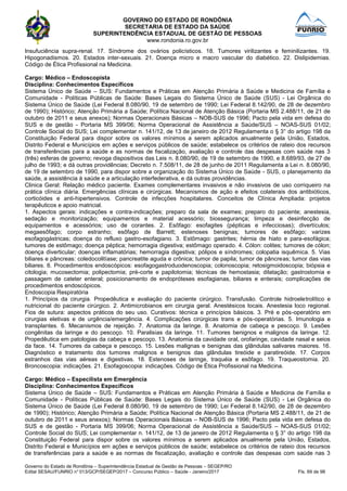 GOVERNO DO ESTADO DE RONDÔNIA
SECRETARIA DE ESTADO DA SAÚDE
SUPERINTENDÊNCIA ESTADUAL DE GESTÃO DE PESSOAS
www.rondonia.ro.gov.br
Governo do Estado de Rondônia – Superintendência Estadual de Gestão de Pessoas – SEGEP/RO
Edital SESAU/FUNRIO n° 013/GCP/SEGEP/2017 – Concurso Público – Saúde - Janeiro/2017 Fls. 69 de 98
Insufuciência supra-renal. 17. Síndrome dos ovários policísticos. 18. Tumores virilizantes e feminilizantes. 19.
Hipogonadismos. 20. Estados inter-sexuais. 21. Doença micro e macro vascular do diabético. 22. Dislipidemias.
Código de Ética Profissional na Medicina.
Cargo: Médico – Endoscopista
Disciplina: Conhecimentos Específicos
Sistema Único de Saúde – SUS: Fundamentos e Práticas em Atenção Primária à Saúde e Medicina de Família e
Comunidade - Políticas Públicas de Saúde: Bases Legais do Sistema Único de Saúde (SUS) - Lei Orgânica do
Sistema Único de Saúde (Lei Federal 8.080/90, 19 de setembro de 1990; Lei Federal 8.142/90, de 28 de dezembro
de 1990); Histórico; Atenção Primária a Saúde; Política Nacional de Atenção Básica (Portaria MS 2.488/11, de 21 de
outubro de 2011 e seus anexos); Normas Operacionais Básicas – NOB-SUS de 1996; Pacto pela vida em defesa do
SUS e de gestão - Portaria MS 399/06; Norma Operacional de Assistência a Saúde/SUS – NOAS-SUS 01/02;
Controle Social do SUS; Lei complementar n. 141/12, de 13 de janeiro de 2012 Regulamenta o § 3° do artigo 198 da
Constituição Federal para dispor sobre os valores mínimos a serem aplicados anualmente pela União, Estados,
Distrito Federal e Municípios em ações e serviços públicos de saúde; estabelece os critérios de rateio dos recursos
de transferências para a saúde e as normas de fiscalização, avaliação e controle das despesas com saúde nas 3
(três) esferas de governo; revoga dispositivos das Leis n. 8.080/90, de 19 de setembro de 1990, e 8.689/93, de 27 de
julho de 1993; e dá outras providências; Decreto n. 7.508/11, de 28 de junho de 2011 Regulamenta a Lei n. 8.080/90,
de 19 de setembro de 1990, para dispor sobre a organização do Sistema Único de Saúde - SUS, o planejamento da
saúde, a assistência à saúde e a articulação interfederativa, e dá outras providências.
Clinica Geral: Relação médico paciente. Exames complementares invasivos e não invasivos de uso corriqueiro na
prática clínica diária. Emergências clínicas e cirúrgicas. Mecanismos de ação e efeitos colaterais dos antibióticos,
corticóides e anti-hipertensivos. Controle de infecções hospitalares. Conceitos de Clínica Ampliada: projetos
terapêuticos e apoio matricial.
1. Aspectos gerais: indicações e contra-indicações; preparo da sala de exames; preparo do paciente; anestesia,
sedação e monitorização; equipamentos e material acessório; biossegurança; limpeza e desinfecção de
equipamentos e acessórios; uso de corantes. 2. Esôfago: esofagites (pépticas e infecciosas); divertículos;
megaesôfago; corpo estranho; esôfago de Barrett; estenoses benignas; tumores de esôfago; varizes
esofagogástricas; doença do refluxo gastro-esofagiano. 3. Estômago: gastrites; hérnia de hiato e para-esofágica;
tumores de estômago; doença péptica; hemorragia digestiva; estômago operado. 4. Cólon: colites; tumores de cólon;
doença diverticular; doenças inflamatórias; hemorragia digestiva; pólipos e síndromes; colopatia isquêmica. 5. Vias
biliares e pâncreas: coledocolitíase; pancreatite aguda e crônica; tumor de papila; tumor de pâncreas; tumor das vias
biliares. 6. Procedimentos endoscópicos: esofagogastroduodenoscopia; colonoscopia; retosigmoidoscopia; biópsia e
citologia; mucosectomia; polipectomia; pré-corte e papilotomia; técnicas de hemostasia; dilatação; gastrostomia e
passagem de cateter enteral; posicionamento de endopróteses esofagianas, biliares e enterais; complicações de
procedimentos endoscópicos.
Endoscopia Respiratória
1. Princípios da cirurgia. Propedêutica e avaliação do paciente cirúrgico. Transfusão. Controle hidroeletrolítico e
nutricional do paciente cirúrgico. 2. Antimicrobianos em cirurgia geral. Anestésicos locais. Anestesia loco regional.
Fios de sutura: aspectos práticos do seu uso. Curativos: técnica e princípios básicos. 3. Pré e pós-operatório em
cirurgias eletivas e de urgência/emergência. 4. Complicações cirúrgicas trans e pós-operatórias. 5. Imunologia e
transplantes. 6. Mecanismos de rejeição. 7. Anatomia da laringe. 8. Anatomia de cabeça e pescoço. 9. Lesões
congênitas da laringe e do pescoço. 10. Paralisias da laringe. 11. Tumores benignos e malignos da laringe. 12.
Propedêutica em patologias da cabeça e pescoço. 13. Anatomia da cavidade oral, orofaringe, cavidade nasal e seios
da face. 14. Tumores da cabeça e pescoço. 15. Lesões malignas e benignas das glândulas salivares maiores. 16.
Diagnóstico e tratamento dos tumores malignos e benignos das glândulas tireóide e paratireóide. 17. Corpos
estranhos das vias aéreas e digestivas. 18. Estenoses de laringe, traquéia e esôfago. 19. Traqueostomia. 20.
Broncoscopia: indicações. 21. Esofagoscopia: indicações. Código de Ética Profissional na Medicina.
Cargo: Médico – Especilista em Emergência
Disciplina: Conhecimentos Específicos
Sistema Único de Saúde – SUS: Fundamentos e Práticas em Atenção Primária à Saúde e Medicina de Família e
Comunidade - Políticas Públicas de Saúde: Bases Legais do Sistema Único de Saúde (SUS) - Lei Orgânica do
Sistema Único de Saúde (Lei Federal 8.080/90, 19 de setembro de 1990; Lei Federal 8.142/90, de 28 de dezembro
de 1990); Histórico; Atenção Primária a Saúde; Política Nacional de Atenção Básica (Portaria MS 2.488/11, de 21 de
outubro de 2011 e seus anexos); Normas Operacionais Básicas – NOB-SUS de 1996; Pacto pela vida em defesa do
SUS e de gestão - Portaria MS 399/06; Norma Operacional de Assistência a Saúde/SUS – NOAS-SUS 01/02;
Controle Social do SUS; Lei complementar n. 141/12, de 13 de janeiro de 2012 Regulamenta o § 3° do artigo 198 da
Constituição Federal para dispor sobre os valores mínimos a serem aplicados anualmente pela União, Estados,
Distrito Federal e Municípios em ações e serviços públicos de saúde; estabelece os critérios de rateio dos recursos
de transferências para a saúde e as normas de fiscalização, avaliação e controle das despesas com saúde nas 3
 